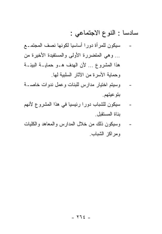 ‫ﺴﺎﺩﺴﺎ : ﺍﻟﻨﻭﻉ ﺍﻻﺠﺘﻤﺎﻋﻲ :‬
‫ﺴﻴﻜﻭﻥ ﻟﻠﻤﺭﺃﺓ ﺩﻭﺭﺍ ﺃﺴﺎﺴﻴﺎ ﻟﻜﻭﻨﻬﺎ ﻨﺼﻑ ﺍﻟﻤﺠﺘﻤـﻊ‬      ‫-‬
‫… ﻭﻫﻲ ﺍﻟﻤﺘﻀﺭﺭﺓ ﺍﻷﻭﻟﻰ ﻭﺍﻟﻤﺴﺘﻔﻴﺩﺓ ﺍﻷﺨﻴﺭﺓ ﻤﻥ‬
‫ﻫﺫﺍ ﺍﻟﻤﺸﺭﻭﻉ … ﻷﻥ ﺍﻟﻬﺩﻑ ﻫـﻭ ﺤﻤﺎﻴـﺔ ﺍﻟﺒﻴﺌـﺔ‬
            ‫ﻭﺤﻤﺎﻴﺔ ﺍﻷﺴﺭﺓ ﻤﻥ ﺍﻵﺜﺎﺭ ﺍﻟﺴﻠﺒﻴﺔ ﻟﻬﺎ.‬
‫ﻭﺴﻴﺘﻡ ﺍﺨﺘﻴﺎﺭ ﻤﺩﺍﺭﺱ ﻟﻠﺒﻨﺎﺕ ﻭﻋﻤل ﻨﺩﻭﺍﺕ ﺨﺎﺼـﺔ‬        ‫-‬
                                     ‫ﺒﺘﻭﻋﻴﺘﻬﻡ.‬
‫ﺴﻴﻜﻭﻥ ﻟﻠﺸﺒﺎﺏ ﺩﻭﺭﺍ ﺭﺌﻴﺴﻴﺎ ﻓﻲ ﻫﺫﺍ ﺍﻟﻤﺸﺭﻭﻉ ﻷﻨﻬﻡ‬      ‫-‬
                                 ‫ﺒﻨﺎﺓ ﺍﻟﻤﺴﺘﻘﺒل.‬
‫ﻭﺴﻴﻜﻭﻥ ﺫﻟﻙ ﻤﻥ ﺨﻼل ﺍﻟﻤﺩﺍﺭﺱ ﻭﺍﻟﻤﻌﺎﻫﺩ ﻭﺍﻟﻜﻠﻴﺎﺕ‬       ‫-‬
                              ‫ﻭﻤﺭﺍﻜﺯ ﺍﻟﺸﺒﺎﺏ.‬




                     ‫- ٤٦٢ -‬
 