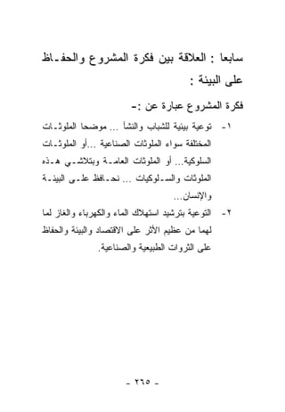 ‫ﺴﺎﺒﻌﺎ : ﺍﻟﻌﻼﻗﺔ ﺒﻴﻥ ﻓﻜﺭﺓ ﺍﻟﻤﺸﺭﻭﻉ ﻭﺍﻟﺤﻔـﺎﻅ‬
                                       ‫ﻋﻠﻰ ﺍﻟﺒﻴﺌﺔ :‬
                       ‫ﻓﻜﺭﺓ ﺍﻟﻤﺸﺭﻭﻉ ﻋﺒﺎﺭﺓ ﻋﻥ :-‬
‫١- ﺘﻭﻋﻴﺔ ﺒﻴﺌﻴﺔ ﻟﻠﺸﺒﺎﺏ ﻭﺍﻟﻨﺸﺄ … ﻤﻭﻀﺤﺎ ﺍﻟﻤﻠﻭﺜـﺎﺕ‬
‫ﺍﻟﻤﺨﺘﻠﻔﺔ ﺴﻭﺍﺀ ﺍﻟﻤﻠﻭﺜﺎﺕ ﺍﻟﺼﻨﺎﻋﻴﺔ …ﺃﻭ ﺍﻟﻤﻠﻭﺜـﺎﺕ‬
‫ﺍﻟﺴﻠﻭﻜﻴﺔ… ﺃﻭ ﺍﻟﻤﻠﻭﺜﺎﺕ ﺍﻟﻌﺎﻤـﺔ ﻭﺒﺘﻼﺸـﻲ ﻫـﺫﻩ‬
‫ﺍﻟﻤﻠﻭﺜﺎﺕ ﻭﺍﻟﺴـﻠﻭﻜﻴﺎﺕ … ﻨﺤـﺎﻓﻅ ﻋﻠـﻰ ﺍﻟﺒﻴﺌـﺔ‬
                                   ‫ﻭﺍﻹﻨﺴﺎﻥ…‬
‫٢- ﺍﻟﺘﻭﻋﻴﺔ ﺒﺘﺭﺸﻴﺩ ﺍﺴﺘﻬﻼﻙ ﺍﻟﻤﺎﺀ ﻭﺍﻟﻜﻬﺭﺒﺎﺀ ﻭﺍﻟﻐﺎﺯ ﻟﻤﺎ‬
‫ﻟﻬﻤﺎ ﻤﻥ ﻋﻅﻴﻡ ﺍﻷﺜﺭ ﻋﻠﻰ ﺍﻻﻗﺘﺼﺎﺩ ﻭﺍﻟﺒﻴﺌﺔ ﻭﺍﻟﺤﻔﺎﻅ‬
              ‫ﻋﻠﻰ ﺍﻟﺜﺭﻭﺍﺕ ﺍﻟﻁﺒﻴﻌﻴﺔ ﻭﺍﻟﺼﻨﺎﻋﻴﺔ.‬




                      ‫- ٥٦٢ -‬
 