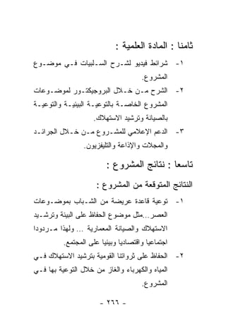 ‫ﺜﺎﻤﻨﺎ : ﺍﻟﻤﺎﺩﺓ ﺍﻟﻌﻠﻤﻴﺔ :‬
‫١- ﺸﺭﺍﺌﻁ ﻓﻴﺩﻴﻭ ﻟﺸـﺭﺡ ﺍﻟﺴـﻠﺒﻴﺎﺕ ﻓـﻲ ﻤﻭﻀـﻭﻉ‬
                                      ‫ﺍﻟﻤﺸﺭﻭﻉ.‬
‫٢- ﺍﻟﺸﺭﺡ ﻤـﻥ ﺨـﻼل ﺍﻟﺒﺭﻭﺠﻴﻜﺘـﻭﺭ ﻟﻤﻭﻀـﻭﻋﺎﺕ‬
‫ﺍﻟﻤﺸﺭﻭﻉ ﺍﻟﺨﺎﺼـﺔ ﺒﺎﻟﺘﻭﻋﻴـﺔ ﺍﻟﺒﻴﺌﻴـﺔ ﻭﺍﻟﺘﻭﻋﻴـﺔ‬
                    ‫ﺒﺎﻟﺼﻴﺎﻨﺔ ﻭﺘﺭﺸﻴﺩ ﺍﻻﺴﺘﻬﻼﻙ.‬
‫٣- ﺍﻟﺩﻋﻡ ﺍﻹﻋﻼﻤﻲ ﻟﻠﻤﺸـﺭﻭﻉ ﻤـﻥ ﺨـﻼل ﺍﻟﺠﺭﺍﺌـﺩ‬
                 ‫ﻭﺍﻟﻤﺠﻼﺕ ﻭﺍﻹﺫﺍﻋﺔ ﻭﺍﻟﺘﻠﻴﻔﺯﻴﻭﻥ.‬

                         ‫ﺘﺎﺴﻌﺎ : ﻨﺘﺎﺌﺞ ﺍﻟﻤﺸﺭﻭﻉ :‬
                      ‫ﺍﻟﻨﺘﺎﺌﺞ ﺍﻟﻤﺘﻭﻗﻌﺔ ﻤﻥ ﺍﻟﻤﺸﺭﻭﻉ :‬
‫١- ﺘﻭﻋﻴﺔ ﻗﺎﻋﺩﺓ ﻋﺭﻴﻀﺔ ﻤﻥ ﺍﻟﺸـﺒﺎﺏ ﺒﻤﻭﻀـﻭﻋﺎﺕ‬
‫ﺍﻟﻌﺼﺭ…ﻤﺜل ﻤﻭﻀﻭﻉ ﺍﻟﺤﻔﺎﻅ ﻋﻠﻰ ﺍﻟﺒﻴﺌﺔ ﻭﺘﺭﺸـﻴﺩ‬
‫ﺍﻻﺴﺘﻬﻼﻙ ﻭﺍﻟﺼﻴﺎﻨﺔ ﺍﻟﻤﻌﻤﺎﺭﻴﺔ … ﻭﻟﻬﺫﺍ ﻤـﺭﺩﻭﺩﺍ‬
          ‫ﺍﺠﺘﻤﺎﻋﻴﺎ ﻭﺍﻗﺘﺼﺎﺩﻴﺎ ﻭﺒﻴﺌﻴﺎ ﻋﻠﻰ ﺍﻟﻤﺠﺘﻤﻊ.‬
‫٢- ﺍﻟﺤﻔﺎﻅ ﻋﻠﻰ ﺜﺭﻭﺍﺘﻨﺎ ﺍﻟﻘﻭﻤﻴﺔ ﺒﺘﺭﺸﻴﺩ ﺍﻻﺴﺘﻬﻼﻙ ﻓـﻲ‬
‫ﺍﻟﻤﻴﺎﻩ ﻭﺍﻟﻜﻬﺭﺒﺎﺀ ﻭﺍﻟﻐﺎﺯ ﻤﻥ ﺨﻼل ﺍﻟﺘﻭﻋﻴﺔ ﺒﻬﺎ ﻓـﻲ‬
                                      ‫ﺍﻟﻤﺸﺭﻭﻉ.‬

                       ‫- ٦٦٢ -‬
 