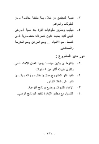 ‫٣- ﺘﻨﻤﻴﺔ ﺍﻟﻤﺠﺘﻤﻊ ﻤﻥ ﺨﻼل ﺒﻴﺌﺔ ﻨﻅﻴﻔﺔ..ﺨﺎﻟﻴـﺔ ﻤـﻥ‬
                            ‫ﺍﻟﻤﻠﻭﺜﺎﺕ ﻭﺍﻟﻌﻭﺍﺩﻡ.‬
‫٤- ﺘﻬﺫﻴﺏ ﻭﺘﻁﻭﻴﺭ ﺴﻠﻭﻜﻴﺎﺕ ﺍﻟﻔﺭﺩ ﺒﻌﺩ ﺘﻨﻤﻴﺔ ﺍﻟـﻭﻋﻲ‬
‫ﺍﻟﺒﻴﺌﻲ ﻟﺩﻴﻪ ﺒﺤﻴﺙ ﺘﻜﻭﻥ ﺘﺼﺭﻓﺎﺘﻪ ﺤﻀـﺎﺭﻴﺔ ﻓـﻲ‬
‫ﺍﻟﺘﻌﺎﻤل ﻤﻊ ﺍﻷﺸﻴﺎﺀ … ﻭﻤﻊ ﺍﻟﻤﺭﺍﻓﻕ ﻭﻤﻊ ﺍﻟﻤﺩﺭﺴﺔ‬
                                  ‫ﻭﺍﻟﻤﺴﺘﺸﻔﻰ.‬

                               ‫ﺩﻭﺭ ﻤﺩﻴﺭ ﺍﻟﻤﺸﺭﻭﻉ :‬
‫١- ﻴﺸﺘﺭﻁ ﺃﻥ ﻴﻜﻭﻥ ﻤﻬﻨﺩﺴﺎ ﻭﻴﺠﻴﺩ ﺍﻟﻌﻤل ﺍﻻﺠﺘﻤـﺎﻋﻲ‬
               ‫ﻭﺘﻜﻭﻥ ﺨﺒﺭﺘﻪ ﺃﻜﺜﺭ ﻤﻥ ٥ ﺴﻨﻭﺍﺕ‬
‫٢- ﺘﻨﻔﻴﺫ ﻓﻜﺭ ﺍﻟﻤﺸﺭﻭﻉ ﻤﻤﺘﺯﺠﺎ ﺒﻔﻜﺭﻩ ﻭﺁﺭﺍﺌﻪ ﻭﻴﻜـﻭﻥ‬
                       ‫ﻗﺎﺩﺭ ﻋﻠﻰ ﺍﺘﺨﺎﺫ ﺍﻟﻘﺭﺍﺭ.‬
         ‫٣- ﺍﻹﻋﺩﺍﺩ ﻟﻠﻨﺩﻭﺍﺕ ﻭﻭﻀﻊ ﺒﺭﻨﺎﻤﺞ ﺍﻟﺘﻭﻋﻴﺔ.‬
 ‫٤- ﺍﻟﺘﻨﺴﻴﻕ ﻤﻊ ﻤﺠﻠﺱ ﺍﻹﺩﺍﺭﺓ ﻟﺘﻨﻔﻴﺫ ﺍﻟﺒﺭﻨﺎﻤﺞ ﺍﻟﺯﻤﻨﻲ.‬




                     ‫- ٧٦٢ -‬
 