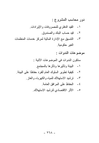 ‫ﺩﻭﺭ ﻤﺤﺎﺴﺏ ﺍﻟﻤﺸﺭﻭﻉ :‬
           ‫١- ﺍﻟﻘﻴﺩ ﺍﻟﺩﻓﺘﺭﻱ ﻟﻠﻤﺼﺭﻭﻓﺎﺕ ﻭﺍﻹﻴﺭﺍﺩﺍﺕ.‬
                    ‫٢- ﻗﻴﺩ ﺤﺴﺎﺏ ﺍﻟﺒﻨﻙ ﻭﺍﻟﺼﻨﺩﻭﻕ.‬
‫٣- ﺍﻟﺘﻨﺴﻴﻕ ﻤﻊ ﺍﻹﺩﺍﺭﺓ ﺍﻟﻤﺎﻟﻴﺔ ﻟﻤﺭﻜﺯ ﺨﺩﻤﺎﺕ ﺍﻟﻤﻨﻅﻤﺎﺕ‬
                                 ‫ﺍﻟﻐﻴﺭ ﺤﻜﻭﻤﻴﺔ.‬

                                ‫ﻤﻭﻀﻭﻋﺎﺕ ﺍﻟﻨﺩﻭﺍﺕ :‬
              ‫ﺴﺘﻜﻭﻥ ﺍﻟﻨﺩﻭﺍﺕ ﻓﻲ ﺍﻟﻤﻭﻀﻭﻋﺎﺕ ﺍﻵﺘﻴﺔ :‬
                ‫١- ﺍﻟﺒﻴﺌﺔ ﻭﺘﺄﺜﻴﺭﻫﺎ ﻭﺘﺄﺜﺭﻫﺎ ﺒﺎﻟﻤﺠﺘﻤﻊ.‬
 ‫٢- ﻜﻴﻔﻴﺔ ﺘﻁﻭﻴﺭ ﺍﻟﺴﻠﻭﻙ ﺍﻟﻌﺎﻡ ﻟﻠﻔﺭﺩ ﺤﻔﺎﻅﺎ ﻋﻠﻰ ﺍﻟﺒﻴﺌﺔ.‬
        ‫٣- ﺘﺭﺸﻴﺩ ﺍﻻﺴﺘﻬﻼﻙ ﻟﻠﻤﻴﺎﻩ ﻭﺍﻟﻜﻬﺭﺒﺎﺀ ﻭﺍﻟﻐﺎﺯ.‬
                     ‫٤- ﺍﻟﺤﻔﺎﻅ ﻋﻠﻰ ﺍﻟﻤﺭﺍﻓﻕ ﺍﻟﻌﺎﻤﺔ.‬
             ‫٥- ﺍﻷﺜﺭ ﺍﻻﻗﺘﺼﺎﺩﻱ ﻟﺘﺭﺸﻴﺩ ﺍﻻﺴﺘﻬﻼﻙ.‬




                      ‫- ٨٦٢ -‬
 