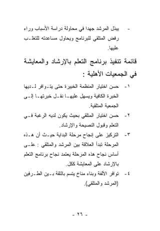 ‫ﻴﺒﺫل ﺍﻟﻤﺭﺸﺩ ﺠﻬﺩﺍ ﻓﻲ ﻤﺤﺎﻭﻟﺔ ﺩﺭﺍﺴﺔ ﺍﻷﺴﺒﺎﺏ ﻭﺭﺍﺀ‬        ‫-‬
‫ﺭﻓﺽ ﺍﻟﻤﺘﻠﻘﻲ ﻟﻠﺒﺭﻨﺎﻤﺞ ﻭﻴﺤﺎﻭل ﻤﺴﺎﻋﺩﺘﻪ ﻟﻠﺘﻐﻠـﺏ‬
                                          ‫ﻋﻠﻴﻬﺎ.‬

‫ﻗﺎﺌﻤﺔ ﺘﻨﻔﻴﺫ ﺒﺭﻨﺎﻤﺞ ﺍﻟﺘﻌﻠﻡ ﺒﺎﻹﺭﺸﺎﺩ ﻭﺍﻟﻤﻌﺎﻴﺸﺔ‬
                            ‫ﻓﻲ ﺍﻟﺠﻤﻌﻴﺎﺕ ﺍﻷﻫﻠﻴﺔ :‬
‫١- ﺤﺴﻥ ﺍﺨﺘﻴﺎﺭ ﺍﻟﻤﻨﻅﻤﺔ ﺍﻟﺨﺒﻴﺭﺓ ﺤﺘﻰ ﻴﺘـﻭﺍﻓﺭ ﻟـﺩﻴﻬﺎ‬
‫ﺍﻟﺨﺒﺭﺓ ﺍﻟﻜﺎﻓﻴﺔ ﻭﻴﺴﻬل ﻋﻠﻴﻬـﺎ ﻨﻘـل ﺨﺒﺭﺘﻬـﺎ ﺇﻟـﻰ‬
                                ‫ﺍﻟﺠﻤﻌﻴﺔ ﺍﻟﻤﺘﻠﻘﻴﺔ.‬
‫٢- ﺤﺴﻥ ﺍﺨﺘﻴﺎﺭ ﺍﻟﻤﺘﻠﻘﻲ ﺒﺤﻴﺙ ﻴﻜﻭﻥ ﻟﺩﻴﻪ ﺍﻟﺭﻏﺒﺔ ﻓـﻲ‬
                 ‫ﺍﻟﺘﻌﻠﻡ ﻭﻗﺒﻭل ﺍﻟﻨﺼﻴﺤﺔ ﻭﺍﻹﺭﺸﺎﺩ.‬
‫٣- ﺍﻟﺘﺭﻜﻴﺯ ﻋﻠﻰ ﺇﻨﺠﺎﺡ ﻤﺭﺤﻠﺔ ﺍﻟﺒﺩﺍﻴﺔ ﺤﻴـﺙ ﺃﻥ ﻫـﺫﻩ‬
‫ﺍﻟﻤﺭﺤﻠﺔ ﺘﺒﺩﺃ ﺍﻟﻌﻼﻗﺔ ﺒﻴﻥ ﺍﻟﻤﺭﺸﺩ ﻭﺍﻟﻤﺘﻠﻘﻲ : ﻋﻠـﻰ‬
‫ﺃﺴﺎﺱ ﻨﺠﺎﺡ ﻫﺫﻩ ﺍﻟﻤﺭﺤﻠﺔ ﻴﻌﺘﻤﺩ ﻨﺠﺎﺡ ﺒﺭﻨﺎﻤﺞ ﺍﻟﺘﻌﻠﻡ‬
                    ‫ﺒﺎﻹﺭﺸﺎﺩ ﻋﻠﻰ ﺍﻟﻤﻌﺎﻴﺸﺔ ﻜﻜل.‬
‫٤- ﺘﻭﺍﻓﺭ ﺍﻷﻟﻔﺔ ﻭﺒﻨﺎﺀ ﻤﻨﺎﺥ ﻴﺘﺴﻡ ﺒﺎﻟﺜﻘﺔ ﺒـﻴﻥ ﺍﻟﻁـﺭﻓﻴﻥ‬
                             ‫)ﺍﻟﻤﺭﺸﺩ ﻭﺍﻟﻤﺘﻠﻘﻲ(.‬




                       ‫- ٦٢ -‬
 