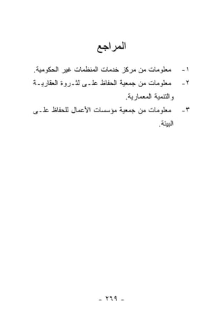 ‫ﺍﻟﻤﺭﺍﺠﻊ‬
‫ﻤﻌﻠﻭﻤﺎﺕ ﻤﻥ ﻤﺭﻜﺯ ﺨﺩﻤﺎﺕ ﺍﻟﻤﻨﻅﻤﺎﺕ ﻏﻴﺭ ﺍﻟﺤﻜﻭﻤﻴﺔ.‬          ‫١-‬
‫ﻤﻌﻠﻭﻤﺎﺕ ﻤﻥ ﺠﻤﻌﻴﺔ ﺍﻟﺤﻔﺎﻅ ﻋﻠـﻰ ﻟﺜـﺭﻭﺓ ﺍﻟﻌﻘﺎﺭﻴـﺔ‬         ‫٢-‬
                               ‫ﻭﺍﻟﺘﻨﻤﻴﺔ ﺍﻟﻤﻌﻤﺎﺭﻴﺔ.‬
‫ﻤﻌﻠﻭﻤﺎﺕ ﻤﻥ ﺠﻤﻌﻴﺔ ﻤﺅﺴﺴﺎﺕ ﺍﻷﻋﻤﺎل ﻟﻠﺤﻔﺎﻅ ﻋﻠـﻰ‬            ‫٣-‬
                                            ‫ﺍﻟﺒﻴﺌﺔ.‬




                     ‫- ٩٦٢ -‬
 