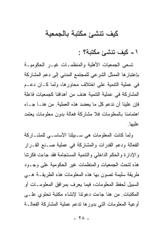 ‫ﻜﻴﻑ ﺘﻨﺸﺊ ﻤﻜﺘﺒﺔ ﺒﺎﻟﺠﻤﻌﻴﺔ‬

                          ‫١- ﻜﻴﻑ ﺘﻨﺸﺊ ﻤﻜﺘﺒﺔ؟ :‬
‫ﺘﺴﻌﻰ ﺍﻟﺠﻤﻌﻴﺎﺕ ﺍﻷﻫﻠﻴﺔ ﻭﺍﻟﻤﻨﻅﻤـﺎﺕ ﻏﻴـﺭ ﺍﻟﺤﻜﻭﻤﻴـﺔ‬
‫ﺒﺈﻋﺘﺒﺎﺭﻫﺎ ﺍﻟﻤﻤﺜل ﺍﻟﺸﺭﻋﻲ ﻟﻠﻤﺠﺘﻤﻊ ﺍﻟﻤﺩﻨﻲ ﺇﻟﻰ ﺩﻋﻡ ﺍﻟﻤﺸﺎﺭﻜﺔ‬
‫ﻓﻲ ﻋﻤﻠﻴﺔ ﺍﻟﺘﻨﻤﻴﺔ ﻋﻠﻰ ﺍﺨﺘﻼﻑ ﻤﺤﺎﻭﺭﻫﺎ، ﻭﻟﻤﺎ ﻜـﺎﻥ ﺩﻋـﻡ‬
‫ﺍﻟﻤﺸﺎﺭﻜﺔ ﻓﻲ ﻋﻤﻠﻴﺔ ﺍﻟﺘﻨﻤﻴﺔ ﻫﺩﻑ ﻤﻥ ﺃﻫﺩﺍﻓﻨﺎ ﻜﺠﻤﻌﻴﺎﺕ ﻓﺎﻋﻠﺔ‬
‫ﻓﺈﻥ ﻋﻠﻴﻨﺎ ﺃﻥ ﻨﺩﻋﻡ ﻜل ﻤﺎ ﻴﻌﻀﺩ ﻫﺫﻩ ﺍﻟﻌﻤﻠﻴﺔ. ﻤﻥ ﻫﻨـﺎ ﺠـﺎﺀ‬
‫ﺍﻫﺘﻤﺎﻤﻨﺎ ﺒﺎﻟﻤﻌﻠﻭﻤﺎﺕ ﻓﻼ ﻤﺸﺎﺭﻜﺔ ﻓﻌﺎﻟﺔ ﺒﺩﻭﻥ ﻤﻌﻠﻭﻤﺎﺕ ﻴﻌﺘﻤﺩ‬
                                                   ‫ﻋﻠﻴﻬﺎ.‬
‫ﻭﻟﻤﺎ ﻜﺎﻨﺕ ﺍﻟﻤﻌﻠﻭﻤﺎﺕ ﻫﻲ ﺴـﺒﻴﻠﻨﺎ ﺍﻷﺴﺎﺴـﻲ ﻟﻠﻤﺸـﺎﺭﻜﺔ‬
‫ﺍﻟﻔﻌﺎﻟﺔ ﻭﺩﻋﻡ ﺍﻟﻘﺩﺭﺍﺕ ﻭﺍﻟﻤﺸﺎﺭﻜﺔ ﻓﻲ ﻋﻤﻠﻴﺔ ﺼـﻨﻊ ﺍﻟﻘـﺭﺍﺭ‬
‫ﻭﺍﻹﺩﺍﺭﺓ ﻭﺍﻟﺤﻜﻡ ﺍﻟﺩﺍﺨﻠﻲ ﻭﺍﻟﺘﻨﻤﻴﺔ ﺍﻟﻤﺴﺘﺠﺎﻤﺔ ﻓﻘﺩ ﺠﺎﺀﺕ ﻓﻜﺭﺘﻨﺎ‬
‫ﻫﺫﻩ ﻟﺘﺤﺙ ﺍﻟﺠﻤﻌﻴﺎﺕ ﻭﺍﻟﻤﻨﻅﻤﺎﺕ ﻏﻴﺭ ﺍﻟﺤﻜﻭﻤﻴﺔ ﻋﻠﻰ ﻭﺠـﻭﺩ‬
‫ﻁﺭﻴﻘﺔ ﺴﻠﻴﻤﺔ ﺘﺼﻭﻥ ﺒﻬﺎ ﻫﺫﻩ ﺍﻟﻤﻌﻠﻭﻤﺎﺕ ﻫﺫﻩ ﺍﻟﻁﺭﻴﻘـﺔ ﻫـﻲ‬
‫ﺍﻟﺴﺒﻴل ﻟﺤﻔﻅ ﺍﻟﻤﻌﻠﻭﻤﺎﺕ، ﻓﻴﻤﺎ ﻴﻌﺭﻑ ﺒﻤﺭﺍﻓﻕ ﺍﻟﻤﻌﻠﻭﻤـﺎﺕ ﺃﻭ‬
‫ﺍﻟﻤﻜﺘﺒﺎﺕ. ﻤﻥ ﻫﻨﺎ ﺠﺎﺀﺕ ﺩﻋﻭﺘﻨﺎ ﻹﻨﺸﺎﺀ ﻤﻜﺘﺒﺔ ﺘﺤﺘﻭﻱ ﻋﻠـﻰ‬
‫ﺃﻭﻋﻴﺔ ﺍﻟﻤﻌﻠﻭﻤﺎﺕ ﺍﻟﺘﻲ ﺒﺩﻭﺭﻫﺎ ﺘﺩﻋﻡ ﻋﻤﻠﻴﺔ ﺍﻟﻤﺸﺎﺭﻜﺔ ﺍﻟﻔﻌﺎﻟـﺔ‬

                        ‫- ٨٢ -‬
 