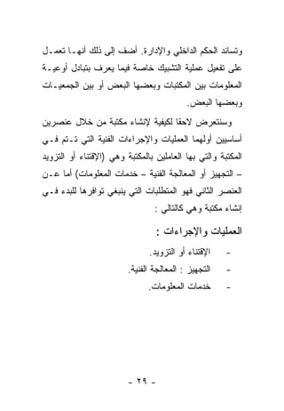 ‫ﻭﺘﺴﺎﻨﺩ ﺍﻟﺤﻜﻡ ﺍﻟﺩﺍﺨﻠﻲ ﻭﺍﻹﺩﺍﺭﺓ. ﺃﻀﻑ ﺇﻟﻰ ﺫﻟﻙ ﺃﻨﻬـﺎ ﺘﻌﻤـل‬
‫ﻋﻠﻰ ﺘﻔﻌﻴل ﻋﻤﻠﻴﺔ ﺍﻟﺘﺸﺒﻴﻙ ﺨﺎﺼﺔ ﻓﻴﻤﺎ ﻴﻌﺭﻑ ﺒﺘﺒﺎﺩل ﺃﻭﻋﻴـﺔ‬
‫ﺍﻟﻤﻌﻠﻭﻤﺎﺕ ﺒﻴﻥ ﺍﻟﻤﻜﺘﺒﺎﺕ ﻭﺒﻌﻀﻬﺎ ﺍﻟﺒﻌﺽ ﺃﻭ ﺒﻴﻥ ﺍﻟﺠﻤﻌﻴـﺎﺕ‬
                                           ‫ﻭﺒﻌﻀﻬﺎ ﺍﻟﺒﻌﺽ.‬
‫ﻭﺴﻨﺘﻌﺭﺽ ﻻﺤﻘﺎ ﻟﻜﻴﻔﻴﺔ ﻹﻨﺸﺎﺀ ﻤﻜﺘﺒﺔ ﻤﻥ ﺨﻼل ﻋﻨﺼﺭﻴﻥ‬
‫ﺃﺴﺎﺴﻴﻴﻥ ﺃﻭﻟﻬﻤﺎ ﺍﻟﻌﻤﻠﻴﺎﺕ ﻭﺍﻹﺠﺭﺍﺀﺍﺕ ﺍﻟﻔﻨﻴﺔ ﺍﻟﺘﻲ ﺘـﺘﻡ ﻓـﻲ‬
‫ﺍﻟﻤﻜﺘﺒﺔ ﻭﺍﻟﺘﻲ ﺒﻬﺎ ﺍﻟﻌﺎﻤﻠﻴﻥ ﺒﺎﻟﻤﻜﺘﺒﺔ ﻭﻫﻲ )ﺍﻹﻗﺘﻨﺎﺀ ﺃﻭ ﺍﻟﺘﺯﻭﻴﺩ‬
‫– ﺍﻟﺘﺠﻬﻴﺯ ﺃﻭ ﺍﻟﻤﻌﺎﻟﺠﺔ ﺍﻟﻔﻨﻴﺔ – ﺨﺩﻤﺎﺕ ﺍﻟﻤﻌﻠﻭﻤﺎﺕ( ﺃﻤﺎ ﻋـﻥ‬
‫ﺍﻟﻌﻨﺼﺭ ﺍﻟﺜﺎﻨﻲ ﻓﻬﻭ ﺍﻟﻤﺘﻁﻠﺒﺎﺕ ﺍﻟﺘﻲ ﻴﻨﺒﻐﻲ ﺘﻭﺍﻓﺭﻫﺎ ﻟﻠﺒﺩﺀ ﻓـﻲ‬
                                 ‫ﺇﻨﺸﺎﺀ ﻤﻜﺘﺒﺔ ﻭﻫﻲ ﻜﺎﻟﺘﺎﻟﻲ :‬

                                 ‫ﺍﻟﻌﻤﻠﻴﺎﺕ ﻭﺍﻹﺠﺭﺍﺀﺍﺕ :‬
                               ‫ﺍﻹﻗﺘﻨﺎﺀ ﺃﻭ ﺍﻟﺘﺯﻭﻴﺩ.‬    ‫-‬
                         ‫ﺍﻟﺘﺠﻬﻴﺯ : ﺍﻟﻤﻌﺎﻟﺠﺔ ﺍﻟﻔﻨﻴﺔ.‬   ‫-‬
                               ‫ﺨﺩﻤﺎﺕ ﺍﻟﻤﻌﻠﻭﻤﺎﺕ.‬       ‫-‬




                         ‫- ٩٢ -‬
 