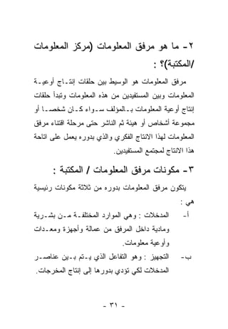 ‫٢- ﻤﺎ ﻫﻭ ﻤﺭﻓﻕ ﺍﻟﻤﻌﻠﻭﻤﺎﺕ )ﻤﺭﻜﺯ ﺍﻟﻤﻌﻠﻭﻤﺎﺕ‬
                                         ‫/ﺍﻟﻤﻜﺘﺒﺔ(؟ :‬
‫ﻤﺭﻓﻕ ﺍﻟﻤﻌﻠﻭﻤﺎﺕ ﻫﻭ ﺍﻟﻭﺴﻴﻁ ﺒﻴﻥ ﺤﻠﻘﺎﺕ ﺇﻨﺘـﺎﺝ ﺃﻭﻋﻴـﺔ‬
‫ﺍﻟﻤﻌﻠﻭﻤﺎﺕ ﻭﺒﻴﻥ ﺍﻟﻤﺴﺘﻔﻴﺩﻴﻥ ﻤﻥ ﻫﺫﻩ ﺍﻟﻤﻌﻠﻭﻤﺎﺕ ﻭﺘﺒﺩﺃ ﺤﻠﻘﺎﺕ‬
‫ﺇﻨﺘﺎﺝ ﺃﻭﻋﻴﺔ ﺍﻟﻤﻌﻠﻭﻤﺎﺕ ﺒـﺎﻟﻤﺅﻟﻑ ﺴـﻭﺍﺀ ﻜـﺎﻥ ﺸﺨﺼـﺎ ﺃﻭ‬
‫ﻤﺠﻤﻭﻋﺔ ﺃﺸﺨﺎﺹ ﺃﻭ ﻫﻴﺌﺔ ﺜﻡ ﺍﻟﻨﺎﺸﺭ ﺤﺘﻰ ﻤﺭﺤﻠﺔ ﺍﻗﺘﻨﺎﺀ ﻤﺭﻓﻕ‬
‫ﺍﻟﻤﻌﻠﻭﻤﺎﺕ ﻟﻬﺫﺍ ﺍﻻﻨﺘﺎﺝ ﺍﻟﻔﻜﺭﻱ ﻭﺍﻟﺫﻱ ﺒﺩﻭﺭﻩ ﻴﻌﻤل ﻋﻠﻰ ﺍﺘﺎﺤﺔ‬
                           ‫ﻫﺫﺍ ﺍﻻﻨﺘﺎﺝ ﻟﻤﺠﺘﻤﻊ ﺍﻟﻤﺴﺘﻔﻴﺩﻴﻥ.‬

      ‫٣- ﻤﻜﻭﻨﺎﺕ ﻤﺭﻓﻕ ﺍﻟﻤﻌﻠﻭﻤﺎﺕ / ﺍﻟﻤﻜﺘﺒﺔ :‬
‫ﻴﺘﻜﻭﻥ ﻤﺭﻓﻕ ﺍﻟﻤﻌﻠﻭﻤﺎﺕ ﺒﺩﻭﺭﻩ ﻤﻥ ﺜﻼﺜﺔ ﻤﻜﻭﻨﺎﺕ ﺭﺌﻴﺴﻴﺔ‬
                                                   ‫ﻫﻲ :‬
‫ﺍﻟﻤﺩﺨﻼﺕ : ﻭﻫﻲ ﺍﻟﻤﻭﺍﺭﺩ ﺍﻟﻤﺨﺘﻠﻔـﺔ ﻤـﻥ ﺒﺸـﺭﻴﺔ‬         ‫ﺃ-‬
‫ﻭﻤﺎﺩﻴﺔ ﺩﺍﺨل ﺍﻟﻤﺭﻓﻕ ﻤﻥ ﻋﻤﺎﻟﺔ ﻭﺃﺠﻬﺯﺓ ﻭﻤﻌـﺩﺍﺕ‬
                              ‫ﻭﺃﻭﻋﻴﺔ ﻤﻌﻠﻭﻤﺎﺕ.‬
‫ﺍﻟﺘﺠﻬﻴﺯ : ﻭﻫﻭ ﺍﻟﺘﻔﺎﻋل ﺍﻟﺫﻱ ﻴـﺘﻡ ﺒـﻴﻥ ﻋﻨﺎﺼـﺭ‬        ‫ﺏ-‬
‫ﺍﻟﻤﺩﺨﻼﺕ ﻟﻜﻲ ﺘﺅﺩﻱ ﺒﺩﻭﺭﻫﺎ ﺇﻟﻰ ﺇﻨﺘﺎﺝ ﺍﻟﻤﺨﺭﺠﺎﺕ.‬



                       ‫- ١٣ -‬
 