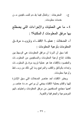 ‫ﺍﻟﻤﺨﺭﺠﺎﺕ : ﻭﺘﺘﻤﺜل ﻓﻴﻤﺎ ﻴﻘـﺩﻡ ﻟﻠﻤﺴـﺘﻔﻴﺩﻴﻥ ﻤـﻥ‬      ‫ﺝ-‬
                              ‫ﺨﺩﻤﺎﺕ ﻤﻌﻠﻭﻤﺎﺕ.‬

‫٤- ﻤﺎ ﻫﻲ ﺍﻟﻌﻤﻠﻴﺎﺕ ﻭﺍﻹﺠﺭﺍﺀﺍﺕ ﺍﻟﺘﻲ ﻴﻀﻁﻠﻊ‬
               ‫ﺒﻬﺎ ﻤﺭﻓﻕ ﺍﻟﻤﻌﻠﻭﻤﺎﺕ / ﺍﻟﻤﻜﺘﺒﺔ؟ :‬
‫ﺃ- ﺍﻟﻤﺩﺨﻼﺕ : ﻋﻤﻠﻴـﺔ ﺍﻻﻗﺘﻨـﺎﺀ ﻭﺘﺯﻭﻴـﺩ ﻤﺭﻓـﻕ‬
                      ‫ﺍﻟﻤﻌﻠﻭﻤﺎﺕ ﺒﺄﻭﻋﻴﺔ ﺍﻟﻤﻌﻠﻭﻤﺎﺕ :‬
‫ﻜﻤﺎ ﺴﺒﻕ ﺃﻥ ﺃﺸﺭﻨﺎ ﺃﻥ ﻤﺭﺍﻓﻕ ﺍﻟﻤﻌﻠﻭﻤﺎﺕ ﻫﻲ ﺍﻟﻭﺴﻴﻁ ﺒﻴﻥ‬
‫ﺤﻠﻘﺎﺕ ﺇﻨﺘﺎﺝ ﺃﻭﻋﻴﺔ ﺍﻟﻤﻌﻠﻭﻤﺎﺕ ﻭﺍﻟﻤﺴﺘﻔﻴﺩﻴﻥ ﻤﻥ ﺍﻟﻤﻌﻠﻭﻤـﺎﺕ‬
‫ﻭﺍﻟﻤﻘﺼﻭﺩ ﺒﺎﻹﻗﺘﻨﺎﺀ ﻫﻨﺎ ﻫﻭ ﻋﻤﻠﻴﺔ ﺘﺯﻭﻴﺩ ﻤﺭﻓـﻕ ﺍﻟﻤﻌﻠﻭﻤـﺎﺕ‬
‫ﻭﺇﻤﺩﺍﺩﻩ ﺒﺎﻟﻭﺜﺎﺌﻕ ﻭﺍﻟﻜﺘﺏ ﻭﺍﻟﻤﺭﺍﺠﻊ ﻭﻤﺎ ﺇﻟﻰ ﺫﻟﻙ ﻤﻥ ﻭﺴـﺎﺌﻁ‬
                                      ‫ﻭﺃﻭﻋﻴﺔ ﻤﻌﻠﻭﻤﺎﺕ.‬
‫ﻭﻴﻌﺘﺒﺭ ﺍﻻﻗﺘﻨﺎﺀ ﺃﺤﺩ ﻋﻨﺎﺼﺭ ﺍﻟﻤﺩﺨﻼﺕ ﺍﻟﺘﻲ ﺴﺒﻕ ﺍﻹﺸﺎﺭﺓ‬
‫ﺇﻟﻴﻬﺎ ﻭﺍﻟﻘﺎﺌﻡ ﺒﻌﻤﻠﻴﺔ ﺍﻻﻗﺘﻨﺎﺀ ﻴﺒﻨﻐﻲ ﺃﻥ ﻴﺭﺍﻋﻲ ﻋـﺩﺓ ﻋﻨﺎﺼـﺭ‬
‫ﺃﻫﻤﻬﺎ ﻤﺠﺘﻤﻊ ﺍﻟﻤﺴﺘﻔﺩﻴﻴﻥ ﻤﻥ ﻤﺭﻓﻕ ﺍﻟﻤﻌﻠﻭﻤﺎﺕ ﻭﺍﺤﺘﻴﺎﺠـﺎﺘﻬﻡ‬
                         ‫ﺍﻟﻤﻭﻀﻭﻋﻴﺔ ﻭﺍﻟﺠﻐﺭﺍﻓﻴﺔ ﻭﺍﻟﻠﻐﻭﻴﺔ.‬




                       ‫- ٢٣ -‬
 