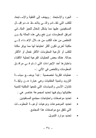 ‫ﺍﻟﺠﺭﺩ ﻭﺍﻹﺴﺘﺒﻌﺎﺩ : ﻭﻴﻬﺩﻑ ﺇﻟﻰ ﺍﻟﺘﻨﻘﻴﺔ ﻭﺍﻹﺴـﺘﺒﻌﺎﺩ‬     ‫-‬
‫ﻟﻠﻜﺘﺏ ﺍﻟﺘﻲ ﺘﺘﻘـﺎﺩﻡ ﻭﺍﻟﺘـﻲ ﻴﻼﺤـﻅ ﻋـﺩﻡ ﺇﻗﺒـﺎل‬
‫ﺍﻟﻤﺴﺘﻔﻴﺩﻴﻥ ﻋﻠﻴﻬﺎ ﻤﻤﺎ ﻴﺸﻜل ﺇﺸﻐﺎل ﻟﻠﺤﻴﺯ ﺍﻟﻤﻜـﺎﻨﻲ‬
‫ﻟﻤﺭﻓﻕ ﺍﻟﻤﻌﻠﻭﻤﺎﺕ ﺩﻭﻥ ﻨﻔﻊ ﻭﻓﻲ ﻫﺫﻩ ﺍﻟﺤﺎﻟﺔ ﻴﻜـﻭﻥ‬
‫ﺍﻟﺘﺨﻠﺹ ﻤﻥ ﻫﺫﻩ ﺍﻟﻜﺘﺏ ﻤﻥ ﺨـﻼل ﺍﻹﻫـﺩﺍﺀ ﺇﻟـﻰ‬
‫ﻤﻜﺘﺒﺔ ﺃﺨﺭﻯ ﺘﻜﻭﻥ ﺃﻜﺜﺭ ﺍﺤﺘﻴﺎﺠﺎ ﻟﻬﺎ ﻤﻤﺎ ﻴﻭﻓﺭ ﻤﻜﺎﻨﺎ‬
‫ﻟﻠﻜﺘﺏ ﺃﻭ ﻷﻭﻋﻴﺔ ﺍﻟﻤﻌﻠﻭﻤﺎﺕ ﺍﻷﻜﺜﺭ ﻨﻔﻌﺎل ﺃﻭ ﺍﻷﻜﺜﺭ‬
‫ﺤﺩﺍﺜﺔ. ﻫﻨﺎﻙ ﺒﻌﺽ ﺍﻟﻌﻤﻠﻴﺎﺕ ﺍﻟﻔﺭﻋﻴﺔ ﻟﻌﻤﻠﻴﺔ ﺍﻻﻗﺘﻨﺎﺀ‬
‫ﺒﺎﻋﺘﺒﺎﺭﻫﺎ ﺃﺤﺩ ﺍﻹﺠﺭﺍﺀﺍﺕ ﺍﻟﺘﻲ ﺘـﺘﻡ ﻓـﻲ ﻤﺭﺍﻓـﻕ‬
                ‫ﺍﻟﻤﻌﻠﻭﻤﺎﺕ ﻭﺘﺘﻠﺨﺹ ﻓﻲ ﺍﻵﺘﻲ :-‬
‫ﻋﻤﻠﻴﺎﺕ ﻓﻜﺭﻴﺔ ﺘﺨﺼﺼﻴﺔ : ﺘﺒﺩﺃ ﺒﻭﻀـﻊ ﺴﻴﺎﺴـﺔ‬            ‫-‬
‫ﺍﻟﺘﺯﻭﻴﺩ ﻭﺘﻨﻤﻴﺔ ﺍﻟﻤﻘﺘﻨﻴﺎﺕ ﻭﻫﻲ ﻋﺒﺎﺭﺓ ﻋـﻥ ﻭﺜﻴﻘـﺔ‬
‫ﺘﺘﻨﺎﻭل ﺍﻷﺴﺱ ﻭﺍﻟﺴﻴﺎﺴﺎﺕ ﺍﻟﺘﻲ ﺘﺘﺒﻌﻬﺎ ﺍﻟﻤﻜﺘﺒﺔ ﻟﺘﻨﻤﻴﺔ‬
  ‫ﻤﻘﺘﻨﻴﺎﺘﻬﺎ ﻭﻴﺘﻡ ﻓﻴﻬﺎ ﺘﺤﺩﻴﺩ ﻟﻤﺠﻤﻭﻋﺔ ﻋﻨﺎﺼﺭ ﻫﻲ :‬
   ‫ﺘﺤﺩﻴﺩ ﻤﻭﺍﺼﻔﺎﺕ ﻭﺍﺤﺘﻴﺎﺠﺎﺕ ﻤﺠﺘﻤﻊ ﺍﻟﻤﺴﺘﻔﻴﺩﻴﻥ.‬
‫ﺘﺤﺩﻴﺩ ﺍﻟﻤﻭﻀﻭﻋﺎﺕ ﻭﻨﻭﻋﻴﺎﺕ ﺃﻭﻋﻴـﺔ ﺍﻟﻤﻌﻠﻭﻤـﺎﺕ‬
             ‫ﺍﻟﺘﻲ ﺘﺘﻔﻕ ﻤﻊ ﻤﻭﺍﺼﻔﺎﺕ ﻫﺫﺍ ﺍﻟﻤﺠﺘﻤﻊ.‬
                            ‫ﺘﺤﺩﻴﺩ ﻤﻭﺍﺭﺩ ﺍﻟﺘﻤﻭﻴل‬


                        ‫- ٤٣ -‬
 