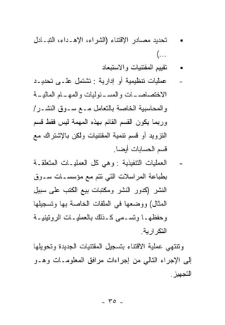 ‫ﺘﺤﺩﻴﺩ ﻤﺼﺎﺩﺭ ﺍﻹﻗﺘﻨﺎﺀ )ﺍﻟﺸﺭﺍﺀ، ﺍﻹﻫـﺩﺍﺀ، ﺍﻟﺘﺒـﺎﺩل‬
                                             ‫…(‬
                        ‫ﺘﻘﻴﻴﻡ ﺍﻟﻤﻘﺘﻨﻴﺎﺕ ﻭﺍﻻﺴﺘﺒﻌﺎﺩ‬
‫ﻋﻤﻠﻴﺎﺕ ﺘﻨﻅﻴﻤﻴﺔ ﺃﻭ ﺇﺩﺍﺭﻴﺔ : ﺘﺸﺘﻤل ﻋﻠـﻰ ﺘﺤﺩﻴـﺩ‬           ‫-‬
‫ـﺔ‬
 ‫ـﺎﻡ ﺍﻟﻤﺎﻟﻴـ‬
           ‫ـﺌﻭﻟﻴﺎﺕ ﻭﺍﻟﻤﻬـ‬
                        ‫ـﺎﺕ ﻭﺍﻟﻤﺴـ‬
                                 ‫ﺍﻻﺨﺘﺼﺎﺼـ‬
‫ﻭﺍﻟﻤﺤﺎﺴﺒﻴﺔ ﺍﻟﺨﺎﺼﺔ ﺒﺎﻟﺘﻌﺎﻤل ﻤـﻊ ﺴـﻭﻕ ﺍﻟﻨﺸـﺭ/‬
‫ﻭﺭﺒﻤﺎ ﻴﻜﻭﻥ ﺍﻟﻘﺴﻡ ﺍﻟﻘﺎﺌﻡ ﺒﻬﺫﻩ ﺍﻟﻤﻬﻤﺔ ﻟﻴﺱ ﻓﻘﻁ ﻗﺴﻡ‬
‫ﺍﻟﺘﺯﻭﻴﺩ ﺃﻭ ﻗﺴﻡ ﺘﻨﻤﻴﺔ ﺍﻟﻤﻘﺘﻨﻴﺎﺕ ﻭﻟﻜﻥ ﺒﺎﻹﺸﺘﺭﺍﻙ ﻤﻊ‬
                            ‫ﻗﺴﻡ ﺍﻟﺤﺴﺎﺒﺎﺕ ﺃﻴﻀﺎ.‬
‫ﺍﻟﻌﻤﻠﻴﺎﺕ ﺍﻟﺘﻨﻔﻴﺫﻴﺔ : ﻭﻫﻲ ﻜل ﺍﻟﻌﻤﻠﻴـﺎﺕ ﺍﻟﻤﺘﻌﻠﻘـﺔ‬        ‫-‬
‫ﺒﻁﺒﺎﻋﺔ ﺍﻟﻤﺭﺍﺴﻼﺕ ﺍﻟﺘﻲ ﺘﺘﻡ ﻤﻊ ﻤﺅﺴﺴـﺎﺕ ﺴـﻭﻕ‬
‫ﺍﻟﻨﺸﺭ )ﻜﺩﻭﺭ ﺍﻟﻨﺸﺭ ﻭﻤﻜﺘﺒﺎﺕ ﺒﻴﻊ ﺍﻟﻜﺘﺏ ﻋﻠﻰ ﺴﺒﻴل‬
‫ﺍﻟﻤﺜﺎل( ﻭﻭﻀﻌﻬﺎ ﻓﻲ ﺍﻟﻤﻠﻔﺎﺕ ﺍﻟﺨﺎﺼﺔ ﺒﻬﺎ ﻭﺘﺴﺠﻴﻠﻬﺎ‬
‫ﻭﺤﻔﻅﻬـﺎ ﻭﺘﺴـﻤﻰ ﻜـﺫﻟﻙ ﺒﺎﻟﻌﻤﻠﻴـﺎﺕ ﺍﻟﺭﻭﺘﻴﻨﻴـﺔ‬
 ‫ـ‬           ‫ـ‬           ‫ـ‬    ‫ـ‬     ‫ـ‬
                                      ‫ﺍﻟﺘﻜﺭﺍﺭﻴﺔ.‬
‫ﻭﺘﻨﺘﻬﻲ ﻋﻤﻠﻴﺔ ﺍﻻﻗﺘﻨﺎﺀ ﺒﺘﺴﺠﻴل ﺍﻟﻤﻘﺘﻨﻴﺎﺕ ﺍﻟﺠﺩﻴﺩﺓ ﻭﺘﺤﻭﻴﻠﻬﺎ‬
‫ﺇﻟﻰ ﺍﻹﺠﺭﺍﺀ ﺍﻟﺘﺎﻟﻲ ﻤﻥ ﺇﺠﺭﺍﺀﺍﺕ ﻤﺭﺍﻓﻕ ﺍﻟﻤﻌﻠﻭﻤـﺎﺕ ﻭﻫـﻭ‬
                                                    ‫ﺍﻟﺘﺠﻬﻴﺯ.‬


                        ‫- ٥٣ -‬
 