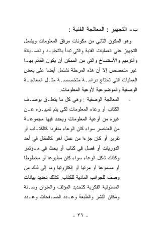 ‫ﺏ- ﺍﻟﺘﺠﻬﻴﺯ : ﺍﻟﻤﻌﺎﻟﺠﺔ ﺍﻟﻔﻨﻴﺔ :‬
‫ﻭﻫﻭ ﺍﻟﻤﻜﻭﻥ ﺍﻟﺜﺎﻨﻲ ﻤﻥ ﻤﻜﻭﻨﺎﺕ ﻤﺭﻓﻕ ﺍﻟﻤﻌﻠﻭﻤﺎﺕ ﻭﻴﺸﻤل‬
‫ﺍﻟﺘﺠﻬﻴﺯ ﻋﻠﻰ ﺍﻟﻌﻤﻠﻴﺎﺕ ﺍﻟﻔﻨﻴﺔ ﻭﺍﻟﺘﻲ ﺘﺒﺩﺃ ﺒﺎﻟﺘﺠﻠﻴـﺩ ﻭﺍﻟﺼـﻴﺎﻨﺔ‬
‫ﻭﺍﻟﺘﺭﻤﻴﻡ ﻭﺍﻷﺴﺘﻨﺴﺎﺥ ﻭﺍﻟﺘﻲ ﻤﻥ ﺍﻟﻤﻤﻜﻥ ﺃﻥ ﻴﻜﻭﻥ ﺍﻟﻘﺎﺌﻡ ﺒﻬـﺎ‬
‫ﻏﻴﺭ ﻤﺘﺨﺼﺹ ﺇﻻ ﺃﻥ ﻫﺫﻩ ﺍﻟﻤﺭﺤﻠﺔ ﺘﺸﺘﻤل ﺃﻴﻀﺎ ﻋﻠﻰ ﺒﻌﺽ‬
‫ﺍﻟﻌﻤﻠﻴﺎﺕ ﺍﻟﺘﻲ ﺘﺤﺘﺎﺝ ﺩﺭﺍﺴـﺔ ﻤﺘﺨﺼﺼـﺔ ﻤﺜـل ﺍﻟﻤﻌﺎﻟﺠـﺔ‬
                  ‫ﺍﻟﻭﺼﻔﻴﺔ ﻭﺍﻟﻤﻭﻀﻭﻋﻴﺔ ﻷﻭﻋﻴﺔ ﺍﻟﻤﻌﻠﻭﻤﺎﺕ.‬
‫ﺍﻟﻤﻌﺎﻟﺠﺔ ﺍﻟﻭﺼﻔﻴﺔ : ﻭﻫﻲ ﻜل ﻤﺎ ﻴﺘﻌﻠـﻕ ﺒﻭﺼـﻑ‬            ‫-‬
‫ﺍﻟﻜﺘﺎﺏ ﺃﻭ ﻭﻋﺎﺀ ﺍﻟﻤﻌﻠﻭﻤﺎﺕ ﻟﻜﻲ ﻴﺘﻡ ﺘﻤﻴﻴـﺯﻩ ﻋـﻥ‬
‫ﻏﻴﺭﻩ ﻤﻥ ﺃﻭﻋﻴﺔ ﺍﻟﻤﻌﻠﻭﻤﺎﺕ ﻭﻴﺤﺩﺩ ﻓﻴﻬﺎ ﻤﺠﻤﻭﻋـﺔ‬
‫ﻤﻥ ﺍﻟﻌﻨﺎﺼﺭ ﺴﻭﺍﺀ ﻜﺎﻥ ﺍﻟﻭﻋﺎﺀ ﻤﻨﻔﺭﺩﺍ ﻜﺎﻟﻜﺘـﺎﺏ ﺃﻭ‬
‫ﺘﻘﺭﻴﺭ ﺃﻭ ﻜﺎﻥ ﺠﺯﺀﺍ ﻤﻥ ﻋﻤل ﺁﺨﺭ ﻜﺎﻟﻤﻘﺎل ﻓﻲ ﺃﺤﺩ‬
‫ﺍﻟﺩﻭﺭﻴﺎﺕ ﺃﻭ ﻓﺼل ﻓﻲ ﻜﺘﺎﺏ ﺃﻭ ﺒﺤﺙ ﻓﻲ ﻤـﺅﺘﻤﺭ‬
‫ﻭﻜﺫﻟﻙ ﺸﻜل ﺍﻟﻭﻋﺎﺀ ﺴﻭﺍﺀ ﻜﺎﻥ ﻤﻁﺒﻭﻋﺎ ﺃﻭ ﻤﺨﻁﻭﻁﺎ‬
‫ﺃﻭ ﻤﺴﻤﻭﻋﺎ ﺃﻭ ﻤﺭﺌﻴﺎ ﺃﻭ ﺇﻟﻜﺘﺭﻭﻨﻴﺎ ﻭﻤﺎ ﺇﻟﻰ ﺫﻟﻙ ﻤﻥ‬
‫ﻭﺼﻑ ﻟﻠﺠﻭﺍﻨﺏ ﺍﻟﻤﺎﺩﻴﺔ ﻟﻠﻜﺘﺎﺏ. ﻜﺫﻟﻙ ﺘﺤﺩﻴﺩ ﺒﻴﺎﻨﺎﺕ‬
‫ﺍﻟﻤﺴﺌﻭﻟﻴﺔ ﺍﻟﻔﻜﺭﻴﺔ ﻜﺘﺤﺩﻴﺩ ﺍﻟﻤﺅﻟﻑ ﻭﺍﻟﻌﻨﻭﺍﻥ ﻭﺴـﻨﺔ‬
‫ﻭﻤﻜﺎﻥ ﺍﻟﻨﺸﺭ ﻭﺍﻟﻁﺒﻌﺔ ﻭﻋـﺩﺩ ﺍﻟﺼـﻔﺤﺎﺕ ﻭﻋـﺩﺩ‬


                        ‫- ٦٣ -‬
 