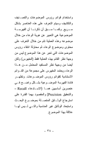 ‫ﻭﺍﺴﺘﺨﺩﺍﻡ ﻗﻭﺍﺌﻡ ﺭﺅﻭﺱ ﺍﻟﻤﻭﻀﻭﻋﺎﺕ ﻭﺍﻟﺘﺼـﻨﻴﻑ‬
‫ﻭﺍﻟﺘﻜﺸﻴﻑ ﻭﺴﻴﺘﻡ ﺍﻟﺘﻌﺭﻑ ﻋﻠﻰ ﻫﺫﻩ ﺍﻟﻌﻨﺎﺼﺭ ﺒﺸﻜل‬
‫ـﺔ‬
 ‫ـﺎ ﺃﻥ ﺍﻟﻔﻬﺭﺴـ‬
             ‫ـﺎ ـﺒﻕ ﺃﻥ ﺫﻜﺭﻨـ‬
                        ‫ـﺭﻴﻊ. ﻭﻜﻤـ ﺴـ‬
                                    ‫ﺴـ‬
‫ﺍﻟﻤﻭﻀﻭﻋﻴﺔ ﻫﻲ ﺍﻟﺘﻌﺒﻴﺭ ﻋﻥ ﻫﻭﻴﺔ ﺍﻟﻭﻋﺎﺀ ﻤﻥ ﺨﻼل‬
‫ﻤﻭﻀﻭﻋﻪ ﻭﻫﺫﻩ ﺍﻟﻌﻤﻠﻴﺔ ﺘﺘﻡ ﻤﻥ ﺨﻼل ﺍﻟﺘﻌﺭﻑ ﻋﻠﻰ‬
‫ﻤﺤﺘﻭﻯ ﻭﻤﻭﻀﻭﻉ ﺍﻟﻭﻋﺎﺀ ﺜﻡ ﻤﺤﺎﻭﻟﺔ ﺍﻨﺘﻘﺎﺀ ﺭﺅﻭﺱ‬
‫ﺍﻟﻤﻭﻀﻭﻋﺎﺕ ﺍﻟﺘﻲ ﺘﻌﺒﺭ ﻋﻥ ﻫﺫﺍ ﺍﻟﻤﻭﻀﻭﻉ ﻟﻴﺱ ﻤﻥ‬
‫ﻭﺠﻬﺔ ﻨﻅﺭ ﺍﻟﻘﺎﺌﻡ ﺒﻬﺫﻩ ﺍﻟﻌﻤﻠﻴﺔ ﻓﻘﻁ )ﺍﻟﻤﻔﻬﺭﺱ( ﻭﻟﻜﻥ‬
‫ﺃﻴﻀﺎ ﻤﻥ ﻭﺠﻬﺔ ﻨﻅﺭ ﺍﻟﻤﺴﺘﻔﻴﺩ ﺍﻟﻤﺤﺘﻤل ﻤـﻥ ﻫـﺫﺍ‬
‫ﺍﻟﻭﻋﺎﺀ ﻭﻴﻌﺘﻤﺩ ﺍﻟﻤﻔﻬﺭﺱ ﻋﻠﻰ ﻤﺠﻤﻭﻋﺔ ﻤﻥ ﺍﻟﻘـﻭﺍﺌﻡ‬
‫ﺍﻻﺴﺘﻨﺎﺩﻴﺔ ﻜﻘﻭﺍﺌﻡ ﺭﺅﻭﺱ ﺍﻟﻤﻭﻀـﻭﻋﺎﺕ. ﻭﺘﻅﻬـﺭ‬
‫ﻓﺎﺌﺩﺓ ﺍﻟﻔﻬﺭﺴﺔ ﺍﻟﻤﻭﻀـﻭﻋﻴﺔ ﺒﺸـﻜل ﻭﺍﻀـﺢ ﻓـﻲ‬
‫ﻋﻨﺼﺭﻴﻥ ﺃﺴﺎﺴﻴﻴﻥ ﻫﻤـﺎ )ﺍﻻﺴـﺘﺩﻋﺎﺀ ‪– Recall‬‬
‫ﻭﺍﻟﺘﺤﻘﻴﻕ ‪ (Precision‬ﻭﺍﻟﻤﻘﺼﻭﺩ ﺒﻬﻤﺎ ﺍﻟﻘﺩﺭﺓ ﻋﻠﻰ‬
‫ﺍﺴﺘﺭﺠﺎﻉ ﺍﻟﻭﺜـﺎﺌﻕ ﺍﻟﻤﺘﺼـﻠﺔ ﺒﻤﻭﻀـﻭﻉ ﺍﻟﺒﺤـﺙ‬
‫ﻭﺍﺴﺘﺒﻌﺎﺩ ﺍﻟﻭﺜﺎﺌﻕ ﻏﻴﺭ ﺍﻟﻤﻨﺎﺴﺒﺔ ﻭﺍﻟﺘـﻲ ﻟـﻴﺱ ﻟﻬـﺎ‬
                          ‫ﻋﻼﻗﺔ ﺒﻬﺫﺍ ﺍﻟﻤﻭﻀﻭﻉ.‬




                       ‫- ٨٣ -‬
 