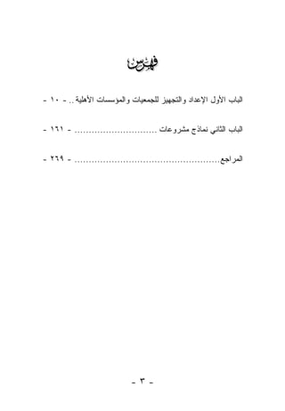 ‫‪‬‬
‫ﺍﻟﺒﺎﺏ ﺍﻷﻭل ﺍﻹﻋﺩﺍﺩ ﻭﺍﻟﺘﺠﻬﻴﺯ ﻟﻠﺠﻤﻌﻴﺎﺕ ﻭﺍﻟﻤﺅﺴﺴﺎﺕ ﺍﻷﻫﻠﻴﺔ .. - ٠١ -‬


‫ﺍﻟﺒﺎﺏ ﺍﻟﺜﺎﻨﻲ ﻨﻤﺎﺫﺝ ﻤﺸﺭﻭﻋﺎﺕ ............................. - ١٦١ -‬


‫ﺍﻟﻤﺭﺍﺠﻊ ................................................... - ٩٦٢ -‬




                             ‫-٣-‬
 
