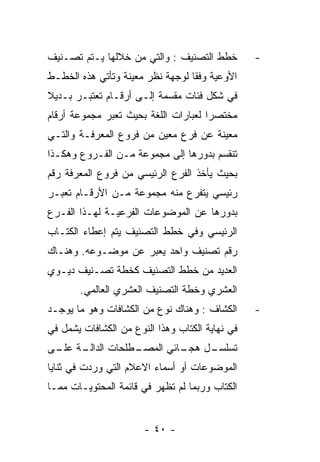 ‫ﺨﻁﻁ ﺍﻟﺘﺼﻨﻴﻑ : ﻭﺍﻟﺘﻲ ﻤﻥ ﺨﻼﻟﻬﺎ ﻴـﺘﻡ ﺘﺼـﻨﻴﻑ‬         ‫-‬
‫ﺍﻷﻭﻋﻴﺔ ﻭﻓﻘﺎ ﻟﻭﺠﻬﺔ ﻨﻅﺭ ﻤﻌﻴﻨﺔ ﻭﺘﺄﺘﻲ ﻫﺫﻩ ﺍﻟﺨﻁـﻁ‬
‫ﻓﻲ ﺸﻜل ﻓﺌﺎﺕ ﻤﻘﺴﻤﺔ ﺇﻟـﻰ ﺃﺭﻗـﺎﻡ ﺘﻌﺘﺒـﺭ ﺒـﺩﻴﻼ‬
‫ﻤﺨﺘﺼﺭﺍ ﻟﻌﺒﺎﺭﺍﺕ ﺍﻟﻠﻐﺔ ﺒﺤﻴﺙ ﺘﻌﺒﺭ ﻤﺠﻤﻭﻋﺔ ﺃﺭﻗﺎﻡ‬
‫ﻤﻌﻴﻨﺔ ﻋﻥ ﻓﺭﻉ ﻤﻌﻴﻥ ﻤﻥ ﻓﺭﻭﻉ ﺍﻟﻤﻌﺭﻓـﺔ ﻭﺍﻟﺘـﻲ‬
‫ﺘﻨﻘﺴﻡ ﺒﺩﻭﺭﻫﺎ ﺇﻟﻰ ﻤﺠﻤﻭﻋﺔ ﻤـﻥ ﺍﻟﻔـﺭﻭﻉ ﻭﻫﻜـﺫﺍ‬
‫ﺒﺤﻴﺙ ﻴﺄﺨﺫ ﺍﻟﻔﺭﻉ ﺍﻟﺭﺌﻴﺴﻲ ﻤﻥ ﻓﺭﻭﻉ ﺍﻟﻤﻌﺭﻓﺔ ﺭﻗﻡ‬
‫ﺭﺌﻴﺴﻲ ﻴﺘﻔﺭﻉ ﻤﻨﻪ ﻤﺠﻤﻭﻋﺔ ﻤـﻥ ﺍﻷﺭﻗـﺎﻡ ﺘﻌﺒـﺭ‬
‫ﺒﺩﻭﺭﻫﺎ ﻋﻥ ﺍﻟﻤﻭﻀﻭﻋﺎﺕ ﺍﻟﻔﺭﻋﻴـﺔ ﻟﻬـﺫﺍ ﺍﻟﻔـﺭﻉ‬
‫ﺍﻟﺭﺌﻴﺴﻲ ﻭﻓﻲ ﺨﻁﻁ ﺍﻟﺘﺼﻨﻴﻑ ﻴﺘﻡ ﺇﻋﻁﺎﺀ ﺍﻟﻜﺘـﺎﺏ‬
‫ﺭﻗﻡ ﺘﺼﻨﻴﻑ ﻭﺍﺤﺩ ﻴﻌﺒﺭ ﻋﻥ ﻤﻭﻀـﻭﻋﻪ. ﻭﻫﻨـﺎﻙ‬
‫ﺍﻟﻌﺩﻴﺩ ﻤﻥ ﺨﻁﻁ ﺍﻟﺘﺼﻨﻴﻑ ﻜﺨﻁﺔ ﺘﺼـﻨﻴﻑ ﺩﻴـﻭﻱ‬
       ‫ﺍﻟﻌﺸﺭﻱ ﻭﺨﻁﺔ ﺍﻟﺘﺼﻨﻴﻑ ﺍﻟﻌﺸﺭﻱ ﺍﻟﻌﺎﻟﻤﻲ.‬
‫ﺍﻟﻜﺸﺎﻑ : ﻭﻫﻨﺎﻙ ﻨﻭﻉ ﻤﻥ ﺍﻟﻜﺸﺎﻓﺎﺕ ﻭﻫﻭ ﻤﺎ ﻴﻭﺠـﺩ‬      ‫-‬
‫ﻓﻲ ﻨﻬﺎﻴﺔ ﺍﻟﻜﺘﺎﺏ ﻭﻫﺫﺍ ﺍﻟﻨﻭﻉ ﻤﻥ ﺍﻟﻜﺸﺎﻓﺎﺕ ﻴﺸﻤل ﻓﻲ‬
‫ـﺔ ـﻰ‬
 ‫ـﻁﻠﺤﺎﺕ ﺍﻟﺩﺍﻟـ ﻋﻠـ‬
                 ‫ـل ـﺎﺌﻲ ﺍﻟﻤﺼـ‬
                          ‫ﺘﺴﻠﺴـ ﻫﺠـ‬
‫ﺍﻟﻤﻭﻀﻭﻋﺎﺕ ﺃﻭ ﺃﺴﻤﺎﺀ ﺍﻻﻋﻼﻡ ﺍﻟﺘﻲ ﻭﺭﺩﺕ ﻓﻲ ﺜﻨﺎﻴﺎ‬
‫ﺍﻟﻜﺘﺎﺏ ﻭﺭﺒﻤﺎ ﻟﻡ ﺘﻅﻬﺭ ﻓﻲ ﻗﺎﺌﻤﺔ ﺍﻟﻤﺤﺘﻭﻴـﺎﺕ ﻤﻤـﺎ‬


                       ‫- ٠٤ -‬
 