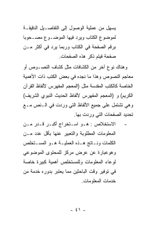 ‫ﻴﺴﻬل ﻤﻥ ﻋﻤﻠﻴﺔ ﺍﻟﻭﺼﻭل ﺇﻟﻰ ﺍﻟﺘﻔﺎﺼـﻴل ﺍﻟﺩﻗﻴﻘـﺔ‬
‫ﻟﻤﻭﻀﻭﻉ ﺍﻟﻜﺘﺎﺏ ﻭﻴﺭﺩ ﻓﻴﻬﺎ ﺍﻟﻤﻭﻀـﻭﻉ ﻤﺼـﺤﻭﺒﺎ‬
‫ﺒﺭﻗﻡ ﺍﻟﺼﻔﺤﺔ ﻓﻲ ﺍﻟﻜﺘﺎﺏ ﻭﺭﺒﻤﺎ ﻴﺭﺩ ﻓﻲ ﺃﻜﺜﺭ ﻤـﻥ‬
                 ‫ﺼﻔﺤﺔ ﻓﻴﺘﻡ ﺫﻜﺭ ﻫﺫﻩ ﺍﻟﺼﻔﺤﺎﺕ.‬
‫ﻭﻫﻨﺎﻙ ﻨﻭﻉ ﺁﺨﺭ ﻤﻥ ﺍﻟﻜﺸﺎﻓﺎﺕ ﻤﺜل ﻜﺸﺎﻑ ﺍﻟﻨﺼـﻭﺹ ﺃﻭ‬
‫ﻤﻌﺎﺠﻡ ﺍﻟﻨﺼﻭﺹ ﻭﻫﺫﺍ ﻤﺎ ﻨﺠﺩﻩ ﻓﻲ ﺒﻌﺽ ﺍﻟﻜﺘﺏ ﺫﺍﺕ ﺍﻷﻫﻤﻴﺔ‬
‫ﺍﻟﺨﺎﺼﺔ ﻜﺎﻟﻜﺘﺏ ﺍﻟﻤﻘﺩﺴﺔ ﻤﺜل )ﺍﻟﻤﻌﺠﻡ ﺍﻟﻤﻔﻬﺭﺱ ﻷﻟﻔﺎﻅ ﺍﻟﻘﺭﺁﻥ‬
‫ﺍﻟﻜﺭﻴﻡ( ﻭ )ﺍﻟﻤﻌﺠﻡ ﺍﻟﻤﻔﻬﺭﺱ ﻷﻟﻔﺎﻅ ﺍﻟﺤﺩﻴﺙ ﺍﻟﻨﺒﻭﻱ ﺍﻟﺸﺭﻴﻑ(‬
‫ﻭﻫﻲ ﺘﺸﺘﻤل ﻋﻠﻰ ﺠﻤﻴﻊ ﺍﻷﻟﻔﺎﻅ ﺍﻟﺘﻲ ﻭﺭﺩﺕ ﻓﻲ ﺍﻟـﻨﺹ ﻤـﻊ‬
                        ‫ﺘﺤﺩﻴﺩ ﺍﻟﺼﻔﺤﺎﺕ ﺍﻟﺘﻲ ﻭﺭﺩﺕ ﺒﻬﺎ.‬
‫ﺍﻻﺴﺘﺨﻼﺹ : ﻫـﻭ ﺍﺴـﺘﺨﺭﺍﺝ ﺃﻜﺒـﺭ ﻗـﺩﺭ ﻤـﻥ‬            ‫-‬
‫ﺍﻟﻤﻌﻠﻭﻤﺎﺕ ﺍﻟﻤﻁﻠﻭﺒﺔ ﻭﺍﻟﺘﻌﺒﻴﺭ ﻋﻨﻬﺎ ﺒﺄﻗل ﻋﺩﺩ ﻤـﻥ‬
‫ﺍﻟﻜﻠﻤﺎﺕ ﻭﻨـﺎﺘﺞ ﻫـﺫﻩ ﺍﻟﻌﻤﻠﻴـﺔ ﻫـﻭ ﺍﻟﻤﺴـﺘﺨﻠﺹ‬
‫ﻭﻫﻭﻋﺒﺎﺭﺓ ﻋﻥ ﻋﺭﺽ ﻤﺭﻜﺯ ﻟﻠﻤﺤﺘﻭﻯ ﺍﻟﻤﻭﻀﻭﻋﻲ‬
‫ﻟﻭﻋﺎﺀ ﺍﻟﻤﻌﻠﻭﻤﺎﺕ ﻭﻟﻠﻤﺴﺘﺨﻠﺹ ﺃﻫﻤﻴﺔ ﻜﺒﻴﺭﺓ ﺨﺎﺼﺔ‬
‫ﻓﻲ ﺘﻭﻓﻴﺭ ﻭﻗﺕ ﺍﻟﺒﺎﺤﺜﻴﻥ ﻤﻤﺎ ﻴﻌﺘﺒﺭ ﺒﺩﻭﺭﻩ ﺨﺩﻤﺔ ﻤﻥ‬
                            ‫ﺨﺩﻤﺎﺕ ﺍﻟﻤﻌﻠﻭﻤﺎﺕ.‬




                       ‫- ١٤ -‬
 