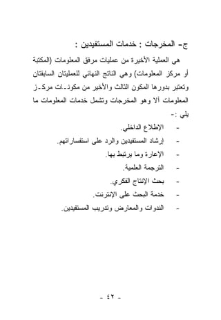 ‫ﺝ- ﺍﻟﻤﺨﺭﺠﺎﺕ : ﺨﺩﻤﺎﺕ ﺍﻟﻤﺴﺘﻔﻴﺩﻴﻥ :‬
‫ﻫﻲ ﺍﻟﻌﻤﻠﻴﺔ ﺍﻷﺨﻴﺭﺓ ﻤﻥ ﻋﻤﻠﻴﺎﺕ ﻤﺭﻓﻕ ﺍﻟﻤﻌﻠﻭﻤﺎﺕ )ﺍﻟﻤﻜﺘﺒﺔ‬
‫ﺃﻭ ﻤﺭﻜﺯ ﺍﻟﻤﻌﻠﻭﻤﺎﺕ( ﻭﻫﻲ ﺍﻟﻨﺎﺘﺞ ﺍﻟﻨﻬﺎﺌﻲ ﻟﻠﻌﻤﻠﻴﺘﺎﻥ ﺍﻟﺴﺎﺒﻘﺘﺎﻥ‬
‫ﻭﺘﻌﺘﺒﺭ ﺒﺩﻭﺭﻫﺎ ﺍﻟﻤﻜﻭﻥ ﺍﻟﺜﺎﻟﺙ ﻭﺍﻷﺨﻴﺭ ﻤﻥ ﻤﻜﻭﻨـﺎﺕ ﻤﺭﻜـﺯ‬
‫ﺍﻟﻤﻌﻠﻭﻤﺎﺕ ﺁﻻ ﻭﻫﻭ ﺍﻟﻤﺨﺭﺠﺎﺕ ﻭﺘﺸﻤل ﺨﺩﻤﺎﺕ ﺍﻟﻤﻌﻠﻭﻤﺎﺕ ﻤﺎ‬
                                                    ‫ﻴﻠﻲ :-‬
                                ‫ﺍﻹﻁﻼﻉ ﺍﻟﺩﺍﺨﻠﻲ.‬       ‫-‬
        ‫ﺇﺭﺸﺎﺩ ﺍﻟﻤﺴﺘﻔﻴﺩﻴﻥ ﻭﺍﻟﺭﺩ ﻋﻠﻰ ﺍﺴﺘﻔﺴﺎﺭﺍﺘﻬﻡ.‬      ‫-‬
                          ‫ﺍﻹﻋﺎﺭﺓ ﻭﻤﺎ ﻴﺭﺘﺒﻁ ﺒﻬﺎ.‬      ‫-‬
                                 ‫ﺍﻟﺘﺭﺠﻤﺔ ﺍﻟﻌﻠﻤﻴﺔ.‬    ‫-‬
                            ‫ﺒﺤﺙ ﺍﻹﻨﺘﺎﺝ ﺍﻟﻔﻜﺭﻱ.‬       ‫-‬
                     ‫ﺨﺩﻤﺔ ﺍﻟﺒﺤﺙ ﻋﻠﻰ ﺍﻹﻨﺘﺭﻨﺕ.‬         ‫-‬
          ‫ﺍﻟﻨﺩﻭﺍﺕ ﻭﺍﻟﻤﻌﺎﺭﺽ ﻭﺘﺩﺭﻴﺏ ﺍﻟﻤﺴﺘﻔﻴﺩﻴﻥ.‬        ‫-‬




                        ‫- ٢٤ -‬
 