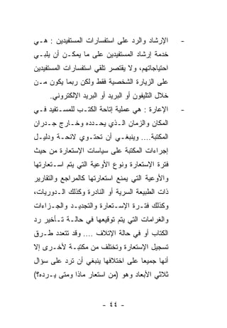 ‫ﺍﻹﺭﺸﺎﺩ ﻭﺍﻟﺭﺩ ﻋﻠﻰ ﺍﺴﺘﻔﺴﺎﺭﺍﺕ ﺍﻟﻤﺴﺘﻔﻴﺩﻴﻥ : ﻫـﻲ‬        ‫-‬
‫ﺨﺩﻤﺔ ﺇﺭﺸﺎﺩ ﺍﻟﻤﺴﺘﻔﻴﺩﻴﻥ ﻋﻠﻰ ﻤﺎ ﻴﻤﻜـﻥ ﺃﻥ ﻴﻠﺒـﻲ‬
‫ﺍﺤﺘﻴﺎﺠﺎﺘﻬﻡ، ﻭﻻ ﻴﻘﺘﺼﺭ ﺘﻠﻘﻲ ﺍﺴﺘﻔﺴﺎﺭﺍﺕ ﺍﻟﻤﺴﺘﻔﻴﺩﻴﻥ‬
‫ﻋﻠﻰ ﺍﻟﺯﻴﺎﺭﺓ ﺍﻟﺸﺨﺼﻴﺔ ﻓﻘﻁ ﻭﻟﻜﻥ ﺭﺒﻤﺎ ﻴﻜﻭﻥ ﻤـﻥ‬
     ‫ﺨﻼل ﺍﻟﺘﻠﻴﻔﻭﻥ ﺃﻭ ﺍﻟﺒﺭﻴﺩ ﺃﻭ ﺍﻟﺒﺭﻴﺩ ﺍﻹﻟﻜﺘﺭﻭﻨﻲ.‬
‫ﺍﻹﻋﺎﺭﺓ : ﻫﻲ ﻋﻤﻠﻴﺔ ﺇﺘﺎﺤﺔ ﺍﻟﻜﺘـﺏ ﻟﻠﻤﺴـﺘﻔﻴﺩ ﻓـﻲ‬       ‫-‬
‫ﺍﻟﻤﻜﺎﻥ ﻭﺍﻟﺯﻤﺎﻥ ﺍﻟـﺫﻱ ﻴﺤـﺩﺩﻩ ﻭﺨـﺎﺭﺝ ﺠـﺩﺭﺍﻥ‬
‫ﺍﻟﻤﻜﺘﺒﺔ…. ﻭﻴﻨﺒﻐـﻲ ﺃﻥ ﺘﺤﺘـﻭﻱ ﻻﺌﺤـﺔ ﻭﺩﻟﻴـل‬
‫ﺇﺠﺭﺍﺀﺍﺕ ﺍﻟﻤﻜﺘﺒﺔ ﻋﻠﻰ ﺴﻴﺎﺴﺎﺕ ﺍﻹﺴﺘﻌﺎﺭﺓ ﻤﻥ ﺤﻴﺙ‬
‫ﻓﺘﺭﺓ ﺍﻹﺴﺘﻌﺎﺭﺓ ﻭﻨﻭﻉ ﺍﻷﻭﻋﻴﺔ ﺍﻟﺘﻲ ﻴﺘﻡ ﺍﺴـﺘﻌﺎﺭﺘﻬﺎ‬
‫ﻭﺍﻷﻭﻋﻴﺔ ﺍﻟﺘﻲ ﻴﻤﻨﻊ ﺍﺴﺘﻌﺎﺭﺘﻬﺎ ﻜﺎﻟﻤﺭﺍﺠﻊ ﻭﺍﻟﺘﻘﺎﺭﻴﺭ‬
‫ﺫﺍﺕ ﺍﻟﻁﺒﻴﻌﺔ ﺍﻟﺴﺭﻴﺔ ﺃﻭ ﺍﻟﻨﺎﺩﺭﺓ ﻭﻜﺫﻟﻙ ﺍﻟـﺩﻭﺭﻴﺎﺕ،‬
‫ﻭﻜﺫﻟﻙ ﻓﺘـﺭﺓ ﺍﻹﺴـﺘﻌﺎﺭﺓ ﻭﺍﻟﺘﺠﺩﻴـﺩ ﻭﺍﻟﺠـﺯﺍﺀﺍﺕ‬
‫ﻭﺍﻟﻐﺭﺍﻤﺎﺕ ﺍﻟﺘﻲ ﻴﺘﻡ ﺘﻭﻗﻴﻌﻬﺎ ﻓﻲ ﺤﺎﻟـﺔ ﺘـﺄﺨﻴﺭ ﺭﺩ‬
‫ﺍﻟﻜﺘﺎﺏ ﺃﻭ ﻓﻲ ﺤﺎﻟﺔ ﺍﻹﺘﻼﻑ …. ﻭﻗﺩ ﺘﺘﻌﺩﺩ ﻁـﺭﻕ‬
‫ﺘﺴﺠﻴل ﺍﻹﺴﺘﻌﺎﺭﺓ ﻭﺘﺨﺘﻠﻑ ﻤﻥ ﻤﻜﺘﺒـﺔ ﻷﺨـﺭﻯ ﺇﻻ‬
‫ﺃﻨﻬﺎ ﺠﻤﻴﻌﺎ ﻋﻠﻰ ﺍﺨﺘﻼﻓﻬﺎ ﻴﻨﺒﻐﻲ ﺃﻥ ﺘﺭﺩ ﻋﻠﻰ ﺴﺅﺍل‬
‫ﺜﻼﺜﻲ ﺍﻷﺒﻌﺎﺩ ﻭﻫﻭ )ﻤﻥ ﺍﺴﺘﻌﺎﺭ ﻤﺎﺫﺍ ﻭﻤﺘﻰ ﻴـﺭﺩﻩ؟(‬


                        ‫- ٤٤ -‬
 