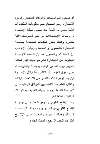 ‫ﺃﻱ ﺘﺴﺠﻴل ﺍﺴﻡ ﺍﻟﻤﺴﺘﻌﻴﺭ ﻭﺍﻟﻭﻋﺎﺀ ﺍﻟﻤﺴﺘﻌﺎﺭ ﻭﻓﺘـﺭﺓ‬
‫ﺍﻹﺴﺘﻌﺎﺭﺓ. ﻭﻤﻊ ﺍﺴﺘﺨﺩﺍﻡ ﻨﻅﻡ ﻤﻌﻠﻭﻤﺎﺕ ﺍﻟﻤﻜﺘﺒـﺎﺕ‬
‫ﺍﻵﻟﻴﺔ ﺃﺼﺒﺢ ﻤﻥ ﺍﻟﺴﻬل ﺠﺩﺍ ﺘﺴﺠﻴل ﻋﻤﻠﻴﺔ ﺍﻹﺴﺘﻌﺎﺭﺓ‬
‫ﺒل ﻭﻁﺒﺎﻋﺔ ﺍﻹﺴﺘﻌﺠﺎﻻﺕ ﻤﻥ ﻨﻅﻡ ﺍﻟﻤﻌﻠﻭﻤﺎﺕ ﺍﻵﻟﻴﺔ‬
‫ﻤﺒﺎﺸﺭﺓ. ﻭﻫﻨﺎﻙ ﺒﻌﺽ ﺍﻟﺨﺩﻤﺎﺕ ﺍﻟﻤﺘﻌﻠﻘـﺔ ﺒﺨﺩﻤـﺔ‬
‫ﺍﻻﺴﺘﻌﺎﺭﺓ ﻜﺎﻟﺘﺼﻭﻴﺭ ﻭﺍﻻﺴﺘﻨﺴﺎﺥ ﻭﺘﺒﺎﺩل ﺍﻹﻋـﺎﺭﺓ‬
‫ﺒﻴﻥ ﺍﻟﻤﻜﺘﺒﺎﺕ. ﻭﺍﻟﺘﺼﻭﻴﺭ ﻫﻨﺎ ﻴﺘﻡ ﺨﺎﺼﺔ ﻟﻸﻭﻋﻴـﺔ‬
‫ﺍﻟﻤﻤﻨﻭﻋﺔ ﻤﻥ ﺍﻻﺴﺘﻌﺎﺭﺓ ﺍﻟﺨﺎﺭﺠﻴﺔ ﺤﻴﺙ ﺘﺘﻴﺢ ﺍﻟﻤﻜﺘﺒﺔ‬
‫ﺘﺼﻭﻴﺭ ﺠﺯﺀ ﻓﻘﻁ ﻤﻥ ﺍﻟﻭﻋﺎﺀ ﺒﺤﻴﺙ ﻻ ﻴﺘﻌﺩﻯ ﺫﻟـﻙ‬
‫ﻋﻠﻰ ﺤﻘﻭﻕ ﺍﻟﻤﺅﻟﻑ ﺃﻭ ﺍﻟﻨﺎﺸﺭ. ﺃﻤﺎ ﺘﺒﺎﺩل ﺍﻹﻋـﺎﺭﺓ‬
‫ﻓﻴﺘﻡ ﺒﻌﺩ ﺘﻭﺍﻓﺭ ﺜﻼﺜﺔ ﻋﻨﺎﺼﺭ ﻫﻲ ﺍﻻﺴﺘﻌﺩﺍﺩ ﻟﻠﺘﺒﺎﺩل،‬
‫ﻭﺍﺘﻔﺎﻗﻴﺔ ﺘﻨﻅﻡ ﻫﺫﺍ ﺍﻟﻨﺸﺎﻁ ﺒﻴﻥ ﺍﻟﻤﺭﺍﻓﻕ ﺍﻟﺭﺍﻏﺒﺔ ﻓـﻲ‬
‫ﺘﻨﻔﻴﺫ ﻫﺫﺍ ﺍﻟﻨﺸﺎﻁ ﻭﻭﺠﻭﺩ ﻭﺴﻴﻠﺔ ﻟﻠﺘﻌﺭﻴﻑ ﺒﻤﻘﺘﻨﻴـﺎﺕ‬
                              ‫ﺍﻟﻤﻜﺘﺒﺎﺕ ﺍﻟﻤﺘﻌﺎﻭﻨﺔ.‬
‫ﺒﺤﺙ ﺍﻹﻨﺘﺎﺝ ﺍﻟﻔﻜﺭﻱ :- ﻭﻫﻭ ﺍﻟﺒﺤﺙ ﻓـﻲ ﺃﻭﻋﻴـﺔ‬           ‫-‬
‫ﺍﻹﻨﺘﺎﺝ ﺍﻟﻔﻜﺭﻱ ﻤﻥ ﻜﺘﺏ ﻭﺩﻭﺭﻴﺎﺕ ﻭﻤﻘـﺎﻻﺕ ﻭﻤـﺎ‬
‫ﺇﻟﻰ ﺫﻟﻙ ﻭﻫﻨﺎﻙ ﻨﻭﻋﻴﻥ ﻤﻥ ﺍﻟﺒﺤـﺙ ﻓـﻲ ﺍﻻﻨﺘـﺎﺝ‬
          ‫ﺍﻟﻔﻜﺭﻱ، ﺍﻟﺒﺤﺙ ﺍﻟﺭﺍﺠﻊ ﻭﺍﻟﺒﺤﺙ ﺍﻟﺠﺎﺭﻱ.‬


                        ‫- ٥٤ -‬
 