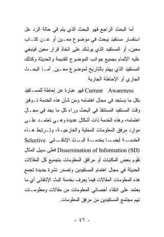 ‫ﺃﻤﺎ ﺍﻟﺒﺤﺙ ﺍﻟﺭﺍﺠﻊ ﻓﻬﻭ ﺍﻟﺒﺤﺙ ﺍﻟﺫﻱ ﻴﺘﻡ ﻓﻲ ﺤﺎﻟﺔ ﺍﻟﺭﺩ ﻋل‬
‫ﺍﺴﺘﻔﺴﺎﺭ ﻤﺴﺘﻔﻴﺩ ﻴﺒﺤﺙ ﻓﻲ ﻤﻭﻀﻭﻉ ﻤﻌـﻴﻥ ﺃﻭ ﻋـﻥ ﻜﺘـﺎﺏ‬
‫ﻤﻌﻴﻥ، ﺃﻭ ﺍﻟﻤﺴﺘﻔﻴﺩ ﺍﻟﺫﻱ ﻴﻭﺸﻙ ﻋﻠﻰ ﺍﺘﺨﺎﺫ ﻗﺭﺍﺭ ﻤﻌﻴﻥ ﻓﻴﻨﺒﻐﻲ‬
‫ﻋﻠﻴﻪ ﺍﻹﻟﻤﺎﻡ ﺒﺠﻤﻴﻊ ﺠﻭﺍﻨﺏ ﺍﻟﻤﻭﻀﻭﻉ ﺍﻟﻘﺩﻴﻤﺔ ﻭﺍﻟﺤﺩﻴﺜﺔ ﻭﻜﺫﻟﻙ‬
‫ﺍﻟﻤﺴﺘﻔﻴﺩ ﺍﻟﺫﻱ ﻴﻬﺘﻡ ﺒﺎﻟﺘﺎﺭﻴﺦ ﻟﻤﻭﻀﻭﻉ ﻤﻌـﻴﻥ. ﺃﻤـﺎ ﺍﻟﺒﺤـﺙ‬
                               ‫ﺍﻟﺠﺎﺭﻱ ﺃﻭ ﺍﻹﺤﺎﻁﺔ ﺍﻟﺠﺎﺭﻴﺔ‬
‫‪ Current Awareness‬ﻓﻬﻭ ﻋﺒﺎﺭﺓ ﻋﻥ ﺇﺤﺎﻁﺔ ﻟﻠﻤﺴـﺘﻔﻴﺩ‬
‫ﺒﻜل ﻤﺎ ﻴﺴﺘﺠﺩ ﻓﻲ ﻤﺠﺎل ﺍﻫﺘﻤﺎﻤﻪ ﻭﻤﻥ ﺸﺄﻥ ﻫﺫﻩ ﺍﻟﺨﺩﻤﺔ ﺘـﻭﻓﻴﺭ‬
‫ﻭﻗﺕ ﺍﻟﻤﺴﺘﻔﻴﺩ ﺍﻟﻤﺴﺘﻨﻔﺫ ﻓﻲ ﺍﻟﺒﺤﺙ ﻭﺭﺍﺀ ﻜل ﻤﺎ ﻴﺠﺩ ﻓﻲ ﻤﺠـﺎل‬
‫ﺍﻫﺘﻤﺎﻤﻪ، ﻭﻫﺫﻩ ﺍﻟﺨﺩﻤﺔ ﺫﺍﺕ ﺃﺸﻜﺎل ﻋﺩﻴﺩﺓ ﻭﻫـﻲ ﺘﻌﺘﻤـﺩ ﻋﻠـﻰ‬
‫ﻤﻭﺍﺭﺩ ﻤﺭﻓﻕ ﺍﻟﻤﻌﻠﻭﻤﺎﺕ ﺍﻟﻤﺤﻠﻴﺔ ﻭﺍﻟﺨﺎﺭﺠﻴـﺔ، ﻭﺘـﺭﺘﺒﻁ ﻫـﺫﻩ‬
‫ـﺎﺌﻲ ‪Selective‬‬‫ـﺔ ـﺙ ﺍﻹﻨﺘﻘـ‬
                       ‫ـﺎ ﺒﺨﺩﻤـ ﺍﻟﺒـ‬‫ـﺔ ﺃﻴﻀـ‬‫ﺍﻟﺨﺩﻤـ‬
‫)‪ Dissemination of Information (SD‬ﻓﻌﻠﻰ ﺴﺒﻴل ﺍﻟﻤﺜﺎل‬
‫ﺘﻘﻭﻡ ﺒﻌﺽ ﺍﻟﻤﻜﺘﺒﺎﺕ ﺃﻭ ﻤﺭﺍﻓﻕ ﺍﻟﻤﻌﻠﻭﻤﺎﺕ ﺒﺘﺠﻤﻴﻊ ﻜل ﺍﻟﻤﻘﺎﻻﺕ‬
‫ﺍﻟﺤﺩﻴﺜﺔ ﻓﻲ ﻤﺠﺎل ﺍﻫﺘﻤﺎﻡ ﺍﻟﻤﺴﺘﻔﻴﺩﻴﻥ ﻭﺘﺼﺩﺭ ﻨﺸﺭﺓ ﺠﺩﻴﺩﺓ ﺘﺠﻤﻊ‬
‫ﻫﺫﻩ ﺍﻟﻤﻌﻠﻭﻤﺎﺕ ﺍﻟﻤﻘﺎﻻﺕ ﻓﻴﻤﺎ ﻴﻌﺭﻑ ﺒﺨﺩﻤﺔ ﺍﻟﺒﺙ ﺍﻹﻨﺘﻘﺎﺌﻲ ﺃﻱ ﻤﺎ‬
‫ﻴﻌﺘﻤﺩ ﻋﻠﻰ ﺍﻨﺘﻘﺎﺀ ﺃﺨﺼﺎﺌﻲ ﺍﻟﻤﻌﻠﻭﻤﺎﺕ ﻤﻥ ﻤﻘﺎﻻﺕ ﻭﻤﻌﻠﻭﻤـﺎﺕ‬
                 ‫ﺘﻬﻡ ﻤﺠﺘﻤﻊ ﺍﻟﻤﺴﺘﻔﻴﺩﻴﻥ ﻤﻥ ﻤﺭﻓﻕ ﺍﻟﻤﻌﻠﻭﻤﺎﺕ.‬


                        ‫- ٦٤ -‬
 