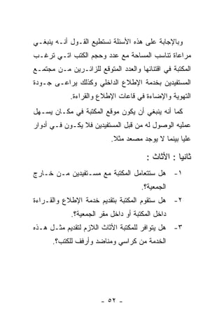 ‫ﻭﺒﺎﻹﺠﺎﺒﺔ ﻋﻠﻰ ﻫﺫﻩ ﺍﻷﺴﺌﻠﺔ ﻨﺴﺘﻁﻴﻊ ﺍﻟﻘـﻭل ﺃﻨـﻪ ﻴﻨﺒﻐـﻲ‬
‫ﻤﺭﺍﻋﺎﺓ ﺘﻨﺎﺴﺏ ﺍﻟﻤﺴﺎﺤﺔ ﻤﻊ ﻋﺩﺩ ﻭﺤﺠﻡ ﺍﻟﻜﺘﺏ ﺍﺘـﻲ ﺘﺭﻏـﺏ‬
‫ﺍﻟﻤﻜﺘﺒﺔ ﻓﻲ ﺍﻗﺘﻨﺎﺌﻬﺎ ﻭﺍﻟﻌﺩﺩ ﺍﻟﻤﺘﻭﻗﻊ ﻟﻠﺯﺍﺌـﺭﻴﻥ ﻤـﻥ ﻤﺠﺘﻤـﻊ‬
‫ﺍﻟﻤﺴﺘﻔﻴﺩﻴﻥ ﺒﺨﺩﻤﺔ ﺍﻹﻁﻼﻉ ﺍﻟﺩﺍﺨﻠﻲ ﻭﻜﺫﻟﻙ ﻴﺭﺍﻋـﻰ ﺠـﻭﺩﺓ‬
            ‫ﺍﻟﺘﻬﻭﻴﺔ ﻭﺍﻹﻀﺎﺀﺓ ﻓﻲ ﻗﺎﻋﺎﺕ ﺍﻹﻁﻼﻉ ﻭﺍﻟﻘﺭﺍﺀﺓ.‬
‫ﻜﻤﺎ ﺃﻨﻪ ﻴﻨﺒﻐﻲ ﺃﻥ ﻴﻜﻭﻥ ﻤﻭﻗﻊ ﺍﻟﻤﻜﺘﺒﺔ ﻓﻲ ﻤﻜـﺎﻥ ﻴﺴـﻬل‬
‫ﻋﻤﻠﻴﻪ ﺍﻟﻭﺼﻭل ﻟﻪ ﻤﻥ ﻗﺒل ﺍﻟﻤﺴﺘﻔﻴﺩﻴﻥ ﻓﻼ ﻴﻜـﻭﻥ ﻓـﻲ ﺃﺩﻭﺍﺭ‬
                           ‫ﻋﻠﻴﺎ ﺒﻴﻨﻤﺎ ﻻ ﻴﻭﺠﺩ ﻤﺼﻌﺩ ﻤﺜﻼ.‬

                                        ‫ﺜﺎﻨﻴﺎ : ﺍﻷﺜﺎﺙ :‬
‫١- ﻫل ﺴﺘﺘﻌﺎﻤل ﺍﻟﻤﻜﺘﺒﺔ ﻤﻊ ﻤﺴـﺘﻔﻴﺩﻴﻥ ﻤـﻥ ﺨـﺎﺭﺝ‬
                                      ‫ﺍﻟﺠﻤﻌﻴﺔ؟.‬
‫٢- ﻫل ﺴﺘﻘﻭﻡ ﺍﻟﻤﻜﺘﺒﺔ ﺒﺘﻘﺩﻴﻡ ﺨﺩﻤﺔ ﺍﻹﻁﻼﻉ ﻭﺍﻟﻘـﺭﺍﺀﺓ‬
             ‫ﺩﺍﺨل ﺍﻟﻤﻜﺘﺒﺔ ﺃﻭ ﺩﺍﺨل ﻤﻘﺭ ﺍﻟﺠﻤﻌﻴﺔ؟.‬
‫٣- ﻫل ﻴﺘﻭﺍﻓﺭ ﻟﻠﻤﻜﺘﺒﺔ ﺍﻷﺜﺎﺙ ﺍﻟﻼﺯﻡ ﻟﺘﻘﺩﻴﻡ ﻤﺜـل ﻫـﺫﻩ‬
      ‫ﺍﻟﺨﺩﻤﺔ ﻤﻥ ﻜﺭﺍﺴﻲ ﻭﻤﻨﺎﻀﺩ ﻭﺃﺭﻓﻑ ﻟﻠﻜﺘﺏ؟.‬




                       ‫- ٢٥ -‬
 