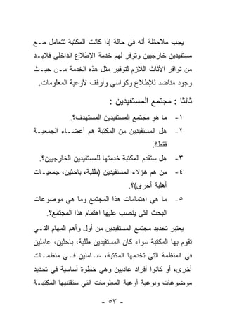 ‫ﻴﺠﺏ ﻤﻼﺤﻅﺔ ﺃﻨﻪ ﻓﻲ ﺤﺎﻟﺔ ﺇﺫﺍ ﻜﺎﻨﺕ ﺍﻟﻤﻜﺘﺒﺔ ﺘﺘﻌﺎﻤل ﻤـﻊ‬
‫ﻤﺴﺘﻔﻴﺩﻴﻥ ﺨﺎﺭﺠﻴﻴﻥ ﻭﺘﻭﻓﺭ ﻟﻬﻡ ﺨﺩﻤﺔ ﺍﻹﻁﻼﻉ ﺍﻟﺩﺍﺨﻠﻲ ﻓﻼﺒـﺩ‬
‫ﻤﻥ ﺘﻭﺍﻓﺭ ﺍﻷﺜﺎﺙ ﺍﻟﻼﺯﻡ ﻟﺘﻭﻓﻴﺭ ﻤﺜل ﻫﺫﻩ ﺍﻟﺨﺩﻤﺔ ﻤـﻥ ﺤﻴـﺙ‬
 ‫ﻭﺠﻭﺩ ﻤﻨﺎﻀﺩ ﻟﻺﻁﻼﻉ ﻭﻜﺭﺍﺴﻲ ﻭﺃﺭﻓﻑ ﻷﻭﻋﻴﺔ ﺍﻟﻤﻌﻠﻭﻤﺎﺕ.‬

                           ‫ﺜﺎﻟﺜﺎ : ﻤﺠﺘﻤﻊ ﺍﻟﻤﺴﺘﻔﻴﺩﻴﻥ :‬
             ‫١- ﻤﺎ ﻫﻭ ﻤﺠﺘﻤﻊ ﺍﻟﻤﺴﺘﻔﻴﺩﻴﻥ ﺍﻟﻤﺴﺘﻬﺩﻑ؟.‬
‫٢- ﻫل ﺍﻟﻤﺴﺘﻔﻴﺩﻴﻥ ﻤﻥ ﺍﻟﻤﻜﺘﺒﺔ ﻫﻡ ﺃﻋﻀـﺎﺀ ﺍﻟﺠﻤﻌﻴـﺔ‬
                                          ‫ﻓﻘﻁ؟.‬
  ‫٣- ﻫل ﺴﺘﻘﺩﻡ ﺍﻟﻤﻜﺘﺒﺔ ﺨﺩﻤﺘﻬﺎ ﻟﻠﻤﺴﺘﻔﻴﺩﻴﻥ ﺍﻟﺨﺎﺭﺠﻴﻴﻥ؟.‬
‫٤- ﻤﻥ ﻫﻡ ﻫﺅﻻﺀ ﺍﻟﻤﺴﺘﻔﻴﺩﻴﻥ )ﻁﻠﺒﺔ، ﺒﺎﺤﺜﻴﻥ، ﺠﻤﻌﻴـﺎﺕ‬
                                  ‫ﺃﻫﻠﻴﺔ ﺃﺨﺭﻯ(؟.‬
‫٥- ﻤﺎ ﻫﻲ ﺍﻫﺘﻤﺎﻤﺎﺕ ﻫﺫﺍ ﺍﻟﻤﺠﺘﻤﻊ ﻭﻤﺎ ﻫﻲ ﻤﻭﻀﻭﻋﺎﺕ‬
    ‫ﺍﻟﺒﺤﺙ ﺍﻟﺘﻲ ﻴﻨﺼﺏ ﻋﻠﻴﻬﺎ ﺍﻫﺘﻤﺎﻡ ﻫﺫﺍ ﺍﻟﻤﺠﺘﻤﻊ؟.‬
‫ﻴﻌﺘﺒﺭ ﺘﺤﺩﻴﺩ ﻤﺠﺘﻤﻊ ﺍﻟﻤﺴﺘﻔﻴﺩﻴﻥ ﻤﻥ ﺃﻭل ﻭﺃﻫﻡ ﺍﻟﻤﻬﺎﻡ ﺍﻟﺘـﻲ‬
‫ﺘﻘﻭﻡ ﺒﻬﺎ ﺍﻟﻤﻜﺘﺒﺔ ﺴﻭﺍﺀ ﻜﺎﻥ ﺍﻟﻤﺴﺘﻔﻴﺩﻴﻥ ﻁﻠﺒﺔ، ﺒﺎﺤﺜﻴﻥ، ﻋﺎﻤﻠﻴﻥ‬
‫ﻓﻲ ﺍﻟﻤﻨﻅﻤﺔ ﺍﻟﺘﻲ ﺘﺨﺩﻤﻬﺎ ﺍﻟﻤﻜﺘﺒﺔ، ﻋـﺎﻤﻠﻴﻥ ﻓـﻲ ﻤﻨﻅﻤـﺎﺕ‬
‫ﺃﺨﺭﻯ، ﺃﻭ ﻜﺎﻨﻭﺍ ﺃﻓﺭﺍﺩ ﻋﺎﺩﻴﻴﻥ ﻭﻫﻲ ﺨﻁﻭﺓ ﺃﺴﺎﺴﻴﺔ ﻓﻲ ﺘﺤﺩﻴﺩ‬
‫ﻤﻭﻀﻭﻋﺎﺕ ﻭﻨﻭﻋﻴﺔ ﺃﻭﻋﻴﺔ ﺍﻟﻤﻌﻠﻭﻤﺎﺕ ﺍﻟﺘﻲ ﺴﺘﻘﺘﻨﻴﻬﺎ ﺍﻟﻤﻜﺘﺒـﺔ‬

                        ‫- ٣٥ -‬
 