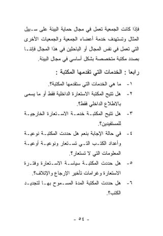 ‫ﻓﺈﺫﺍ ﻜﺎﻨﺕ ﺍﻟﺠﻤﻌﻴﺔ ﺘﻌﻤل ﻓﻲ ﻤﺠﺎل ﺤﻤﺎﻴﺔ ﺍﻟﺒﻴﺌﺔ ﻋﻠﻰ ﺴـﺒﻴل‬
‫ﺍﻟﻤﺜﺎل ﻭﺘﺴﺘﻬﺩﻑ ﺨﺩﻤﺔ ﺃﻋﻀﺎﺀ ﺍﻟﺠﻤﻌﻴﺔ ﻭﺍﻟﺠﻤﻌﻴﺎﺕ ﺍﻷﺨﺭﻯ‬
‫ﺍﻟﺘﻲ ﺘﻌﻤل ﻓﻲ ﻨﻔﺱ ﺍﻟﻤﺠﺎل ﺃﻭ ﺍﻟﺒﺎﺤﺜﻴﻥ ﻓﻲ ﻫﺫﺍ ﺍﻟﻤﺠﺎل ﻓﺈﻨﻨـﺎ‬
      ‫ﺒﺼﺩﺩ ﻤﻜﺘﺒﺔ ﻤﺘﺨﺼﺼﺔ ﺒﺸﻜل ﺃﺴﺎﺴﻲ ﻓﻲ ﻤﺠﺎل ﺍﻟﺒﻴﺌﺔ.‬

               ‫ﺭﺍﺒﻌﺎ : ﺍﻟﺨﺩﻤﺎﺕ ﺍﻟﺘﻲ ﺘﻘﺩﻤﻬﺎ ﺍﻟﻤﻜﺘﺒﺔ :‬
           ‫١- ﻤﺎ ﻫﻲ ﺍﻟﺨﺩﻤﺎﺕ ﺍﻟﺘﻲ ﺴﺘﻘﺩﻤﻬﺎ ﺍﻟﻤﻜﺘﺒﺔ؟.‬
‫٢- ﻫل ﺘﺘﻴﺢ ﺍﻟﻤﻜﺘﺒﺔ ﺍﻻﺴﺘﻌﺎﺭﺓ ﺍﻟﺩﺍﺨﻠﻴﺔ ﻓﻘﻁ ﺃﻭ ﻤﺎ ﻴﺴﻤﻰ‬
                         ‫ﺒﺎﻻﻁﻼﻉ ﺍﻟﺩﺍﺨﻠﻲ ﻓﻘﻁ؟.‬
‫٣- ﻫل ﺘﺘﻴﺢ ﺍﻟﻤﻜﺘﺒـﺔ ﺨﺩﻤـﺔ ﺍﻻﺴـﺘﻌﺎﺭﺓ ﺍﻟﺨﺎﺭﺠﻴـﺔ‬
                                   ‫ﻟﻠﻤﺴﺘﻔﻴﺩﻴﻥ؟.‬
‫٤- ﻓﻲ ﺤﺎﻟﺔ ﺍﻹﺠﺎﺒﺔ ﺒﻨﻌﻡ ﻫل ﺤﺩﺩﺕ ﺍﻟﻤﻜﺘﺒـﺔ ﻨﻭﻋﻴـﺔ‬
‫ﻭﺃﻋﺩﺍﺩ ﺍﻟﻜﺘـﺏ ﺍﻟﺘـﻲ ﺘﺴـﺘﻌﺎﺭ ﻭﻨﻭﻋﻴـﺔ ﺃﻭﻋﻴـﺔ‬
                     ‫ﺍﻟﻤﻌﻠﻭﻤﺎﺕ ﺍﻟﺘﻲ ﻻ ﺘﺴﺘﻌﺎﺭ؟.‬
‫٥- ﻫل ﺤﺩﺩﺕ ﺍﻟﻤﻜﺘﺒـﺔ ﺴﻴﺎﺴـﺔ ﺍﻻﺴـﺘﻌﺎﺭﺓ ﻭﻓﺘـﺭﺓ‬
   ‫ﺍﻻﺴﺘﻌﺎﺭﺓ ﻭﻏﺭﺍﻤﺎﺕ ﺘﺄﺨﻴﺭ ﺍﻹﺭﺠﺎﻉ ﻭﺍﻹﺘﻼﻑ؟.‬
‫٦- ﻫل ﺤﺩﺩﺕ ﺍﻟﻤﻜﺘﺒﺔ ﺍﻟﻤﺩﺓ ﺍﻟﻤﺴـﻤﻭﺡ ﺒﻬـﺎ ﻟﺘﺠﺩﻴـﺩ‬
                                        ‫ﺍﻟﻜﺘﺏ؟.‬



                        ‫- ٤٥ -‬
 