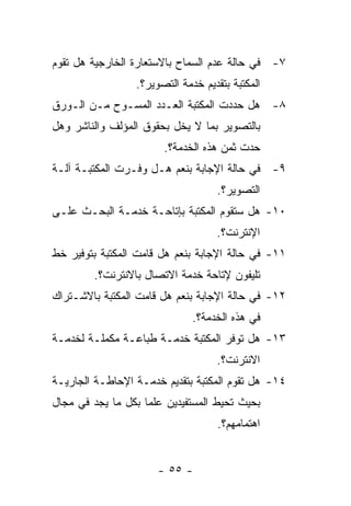 ‫٧- ﻓﻲ ﺤﺎﻟﺔ ﻋﺩﻡ ﺍﻟﺴﻤﺎﺡ ﺒﺎﻻﺴﺘﻌﺎﺭﺓ ﺍﻟﺨﺎﺭﺠﻴﺔ ﻫل ﺘﻘﻭﻡ‬
                 ‫ﺍﻟﻤﻜﺘﺒﺔ ﺒﺘﻘﺩﻴﻡ ﺨﺩﻤﺔ ﺍﻟﺘﺼﻭﻴﺭ؟.‬
‫٨- ﻫل ﺤﺩﺩﺕ ﺍﻟﻤﻜﺘﺒﺔ ﺍﻟﻌـﺩﺩ ﺍﻟﻤﺴـﻭﺡ ﻤـﻥ ﺍﻟـﻭﺭﻕ‬
‫ﺒﺎﻟﺘﺼﻭﻴﺭ ﺒﻤﺎ ﻻ ﻴﺨل ﺒﺤﻘﻭﻕ ﺍﻟﻤﺅﻟﻑ ﻭﺍﻟﻨﺎﺸﺭ ﻭﻫل‬
                       ‫ﺤﺩﺕ ﺜﻤﻥ ﻫﺫﻩ ﺍﻟﺨﺩﻤﺔ؟.‬
‫٩- ﻓﻲ ﺤﺎﻟﺔ ﺍﻹﺠﺎﺒﺔ ﺒﻨﻌﻡ ﻫـل ﻭﻓـﺭﺕ ﺍﻟﻤﻜﺘﺒـﺔ ﺁﻟـﺔ‬
                                   ‫ﺍﻟﺘﺼﻭﻴﺭ؟.‬
‫٠١- ﻫل ﺴﺘﻘﻭﻡ ﺍﻟﻤﻜﺘﺒﺔ ﺒﺈﺘﺎﺤـﺔ ﺨﺩﻤـﺔ ﺍﻟﺒﺤـﺙ ﻋﻠـﻰ‬
                                   ‫ﺍﻹﻨﺘﺭﻨﺕ؟.‬
‫١١- ﻓﻲ ﺤﺎﻟﺔ ﺍﻹﺠﺎﺒﺔ ﺒﻨﻌﻡ ﻫل ﻗﺎﻤﺕ ﺍﻟﻤﻜﺘﺒﺔ ﺒﺘﻭﻓﻴﺭ ﺨﻁ‬
        ‫ﺘﻠﻴﻔﻭﻥ ﻹﺘﺎﺤﺔ ﺨﺩﻤﺔ ﺍﻻﺘﺼﺎل ﺒﺎﻻﻨﺘﺭﻨﺕ؟.‬
‫٢١- ﻓﻲ ﺤﺎﻟﺔ ﺍﻹﺠﺎﺒﺔ ﺒﻨﻌﻡ ﻫل ﻗﺎﻤﺕ ﺍﻟﻤﻜﺘﺒﺔ ﺒﺎﻻﺸـﺘﺭﺍﻙ‬
                              ‫ﻓﻲ ﻫﺫﻩ ﺍﻟﺨﺩﻤﺔ؟.‬
‫٣١- ﻫل ﺘﻭﻓﺭ ﺍﻟﻤﻜﺘﺒﺔ ﺨﺩﻤـﺔ ﻁﺒﺎﻋـﺔ ﻤﻜﻤﻠـﺔ ﻟﺨﺩﻤـﺔ‬
                                   ‫ﺍﻻﻨﺘﺭﻨﺕ؟.‬
‫٤١- ﻫل ﺘﻘﻭﻡ ﺍﻟﻤﻜﺘﺒﺔ ﺒﺘﻘﺩﻴﻡ ﺨﺩﻤـﺔ ﺍﻹﺤﺎﻁـﺔ ﺍﻟﺠﺎﺭﻴـﺔ‬
‫ﺒﺤﻴﺙ ﺘﺤﻴﻁ ﺍﻟﻤﺴﺘﻔﻴﺩﻴﻥ ﻋﻠﻤﺎ ﺒﻜل ﻤﺎ ﻴﺠﺩ ﻓﻲ ﻤﺠﺎل‬
                                    ‫ﺍﻫﺘﻤﺎﻤﻬﻡ؟.‬


                      ‫- ٥٥ -‬
 