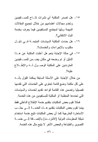 ‫٥١- ﻫل ﺘﺼﺩﺭ ﺍﻟﻤﻜﺘﺒﺔ ﺃﻱ ﻨﺸﺭﺍﺕ ﺘﺘـﺎﺡ ﻟﻠﻤﺴـﺘﻔﻴﺩﻴﻥ‬
‫ﻭﺘﺨﺩﻡ ﻤﺠﺎﻻﺕ ﺍﻫﺘﻤﺎﻤﻬﻡ ﻤﻥ ﺨﻼل ﺘﺠﻤﻴﻊ ﺍﻟﻤﻘﺎﻻﺕ‬
‫ﺍﻟﻤﻬﻤﺔ ﻭﺒﺜﻬﺎ ﻟﻤﺠﺘﻤﻊ ﺍﻟﻤﺴﺘﻔﻴﺩﻴﻥ ﻓﻴﻤﺎ ﻴﻌﺭﻑ ﺒﺨﺩﻤﺔ‬
                                ‫ﺍﻟﺒﺙ ﺍﻻﻨﺘﻘﺎﺌﻲ؟.‬
‫٦١- ﻫل ﺤﺩﺩﺕ ﺍﻟﻤﻜﺘﺒﺔ ﺍﻟﺴﻴﺎﺴﺎﺕ ﺍﻟﻤﺘﺒﻌـﺔ ﻓـﻲ ﺩﻟﻴـل‬
                 ‫ﻤﻜﺘﻭﺏ ﺒﺎﻹﺠﺭﺍﺀﺍﺕ ﻭﺍﻟﺨﺩﻤﺎﺕ؟.‬
‫٧١- ﻓﻲ ﺤﺎﻟﺔ ﺍﻹﺠﺎﺒﺔ ﺒﻨﻌﻡ ﻫل ﺃﻋﻠﻨﺕ ﺍﻟﻤﻜﺘﺒﺔ ﻋﻥ ﻫـﺫﺍ‬
‫ﺍﻟﺩﻟﻴل ﺃﻭ ﺘﻡ ﻭﻀﻌﻪ ﻓﻲ ﻤﻜﺎﻥ ﻴﻀـﻤﻥ ﻟﻠﻤﺴـﺘﻔﻴﺩﻴﻥ‬
‫ﺍﻟﻤﺘﺭﺩﺩﻴﻥ ﻋﻠﻰ ﺍﻟﻤﻜﺘﺒﺔ ﺍﻟﻭﺼـﻭل ﻟـﻪ ﻭﺍﻹﻁـﻼﻉ‬
                                         ‫ﻋﻠﻴﻪ؟.‬
‫ﻤﻥ ﺨﻼل ﺍﻹﺠﺎﺒﺔ ﻋﻠﻰ ﺍﻷﺴﺌﻠﺔ ﺍﻟﺴﺎﺒﻘﺔ ﻴﻤﻜﻨﻨﺎ ﺍﻟﻘﻭل ﺒﺄﻨـﻪ‬
‫ﻋﻠﻰ ﻜل ﻤﻜﺘﺒﺔ ﻭﻀﻊ ﻗﺎﺌﻤﺔ ﺘﺤﺘﻭﻱ ﻋﻠﻰ ﺍﻟﺨﺩﻤﺎﺕ ﺍﻟﺘﻲ ﺘﻘﺩﻤﻬﺎ‬
‫ﺘﻔﺼﻴﻠﻴﺎ ﻭﺘﻀﻤﻥ ﻫﺫﻩ ﺍﻟﻘﺎﺌﻤﺔ ﻗﻭﺍﻋﺩ ﺘﻘﺩﻴﻡ ﻟﺨﺩﻤﺎﺕ ﻭﺍﻟﺴﻴﺎﺴﺎﺕ‬
 ‫ﺍﻟﺘﻲ ﺘﺤﺩﺩﻫﺎ ﺍﻟﻤﻨﻅﻤﺔ ﺃﻭ ﺍﻟﻤﻜﺘﺒﺔ ﻟﻠﻤﺴﺘﻔﻴﺩﻴﻥ ﻤﻥ ﻫﺫﻩ ﺍﻟﺨﺩﻤﺔ.‬
‫ﻓﻤﺜﻼ ﺘﻘﻭﻡ ﺒﻌﺽ ﺍﻟﻤﻜﺘﺒﺎﺕ ﺒﺘﻘﺩﻴﻡ ﺨﺩﻤﺔ ﺍﻹﻁﻼﻉ ﺍﻟﺩﺍﺨﻠﻲ ﻓﻘﻁ‬
‫ﺒﻴﻨﻤﺎ ﺘﻘﻭﻡ ﺒﻌﺽ ﺍﻟﻤﻜﺘﺒﺎﺕ ﺒﺘﻘﺩﻴﻡ ﻫـﺫﻩ ﺍﻟﺨﺩﻤـﺔ ﺇﻟـﻰ ﺠﺎﻨـﺏ‬
‫ﺍﻻﺴﺘﻌﺎﺭﺓ ﺍﻟﺨﺎﺭﺠﻴﺔ ﻜﻤﺎ ﺃﻥ ﺒﻌﺽ ﺍﻟﻤﻜﺘﺒﺎﺕ ﺘﺘﻴﺢ ﺨﺩﻤﺔ ﺍﺴﺘﺨﺩﺍﻡ‬
‫ﺸﺒﻜﺔ ﺍﻟﻤﻌﻠﻭﻤﺎﺕ ﺍﻟﺩﻭﻟﻴﺔ )ﺍﻻﻨﺘﺭﻨـﺕ( ﺒﺎﻹﻀـﺎﻓﺔ ﺇﻟـﻰ ﺨﺩﻤـﺔ‬
   ‫ﺍﻟﺘﺼﻭﻴﺭ ﻭﺍﻟﻁﺒﺎﻋﺔ ﻭﺍﻟﺒﻌﺽ ﺍﻵﺨﺭ ﻻ ﻴﺘﻴﺢ ﻤﺜل ﻫﺫﻩ ﺍﻟﺨﺩﻤﺔ.‬

                       ‫- ٦٥ -‬
 