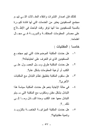 ‫ﻜﺫﻟﻙ ﻓﺈﻥ ﺍﺼﺩﺍﺭ ﺍﻟﻨﺸﺭﺍﺕ ﻭﺍﻨﺘﻘﺎﺀ ﺍﻟﻤﻘـﺎﻻﺕ ﺍﻟﺘـﻲ ﺘﻬـﻡ‬
‫ﻤﺠﺘﻤﻊ ﺍﻟﻤﺴﺘﻔﻴﺩﻴﻥ ﻴﻌﺘﺒﺭ ﻤﻥ ﺍﻟﺨﺩﻤﺎﺕ ﺍﻟﺘﻲ ﻟﻬﺎ ﻓﺎﺌﺩﺓ ﻜﺒﻴـﺭﺓ‬
‫ﺒﺎﻟﻨﺴﺒﺔ ﻟﻠﻤﺴﺘﻔﻴﺩﻴﻥ ﻤﻨﺎ ﺃﻨﻬﺎ ﺘﻭﻓﺭ ﻭﻗﺕ ﺍﻟﺒﺎﺤﺙ ﻓﻲ ﺍﻹﻁـﻼﻉ‬
‫ﻋﻠﻰ ﻤﺼﺎﺩﺭ ﺍﻟﻤﻌﻠﻭﻤﺎﺕ ﺍﻟﻤﺨﺘﻠﻔـﺔ ﻭﺍﻟﺩﻭﺭﻴـﺔ ﻓـﻲ ﻤﺠـﺎل‬
                                                    ‫ﺍﻫﺘﻤﺎﻤﻪ.‬

                                  ‫ﺨﺎﻤﺴﺎ : ﺍﻟﻤﻘﺘﻨﻴﺎﺕ :‬
‫١- ﻫل ﺤﺩﺩﺕ ﺍﻟﻤﻜﺘﺒﺔ ﺍﻟﻤﻭﻀﻭﻋﺎﺕ ﺍﻟﺘﻲ ﺘﻬﻡ ﻤﺠﺘﻤـﻊ‬
      ‫ﺍﻟﻤﺴﺘﻔﻴﺩﻴﻥ ﺍﻟﺫﻱ ﺘﻡ ﺍﻟﺘﻌﺭﻑ ﻋﻠﻰ ﺍﺤﺘﻴﺎﺠﺎﺘﻪ؟.‬
‫٢- ﻫل ﺤﺩﺩﺕ ﺍﻟﻤﻜﺘﺒﺔ ﻁﺭﻕ ﻭﺴـﺒل ﺍﻟﺤﺼـﻭل ﻋﻠـﻰ‬
          ‫ﺍﻟﻜﺘﺏ ﺃﻭ ﺃﻭﻋﻴﺔ ﺍﻟﻤﻌﻠﻭﻤﺎﺕ ﺒﺸﻜل ﻋﺎﻡ؟.‬
‫٣- ﻫل ﺴﺘﻘﻭﻡ ﺍﻟﻤﻜﺘﺒﺔ ﺒﺘﻁﺒﻴﻕ ﻨﻅﺎﻡ ﺍﻟﺘﺒﺎﺩل ﻤﻊ ﺍﻟﻤﻜﺘﺒﺎﺕ‬
                                      ‫ﺍﻷﺨﺭﻯ؟.‬
‫٤- ﻓﻲ ﺤﺎﻟﺔ ﺍﻹﺠﺎﺒﺔ ﺒﻨﻌﻡ ﻫل ﺤﺩﺩﺕ ﺍﻟﻤﻜﺘﺒﺔ ﺴﻴﺎﺴﺔ ﻫﺫﺍ‬
‫ﺍﻟﺘﺒﺎﺩل ﺒﺸﻜل ﻤﻘﻨﻥ ﻭﻤﻜﺘﻭﺏ ﻤﻊ ﺍﻟﻤﻜﺘﺒﺔ ﺍﻟﺘﻲ ﺴـﻴﺘﻡ‬
‫ﺍﻟﺘﺒﺎﺩل ﻤﻌﻬﺎ ﻋﺩﺩ ﺍﻟﻜﺘﺏ ﻭﻤﺩﺓ ﺍﻟﺘﺒـﺎﺩل ﻭﻤـﺎ ﺇﻟـﻰ‬
                                       ‫ﺫﻟﻙ…؟.‬
‫٥- ﻫل ﺤﺩﺩﺕ ﺍﻟﻤﻜﺘﺒﺔ ﺍﻟﻤﻴﺯﺍﻨﻴـﺔ ﺍﻟﺨﺎﺼـﺔ ﺒﺎﻟﺘﺯﻭﻴـﺩ‬
                               ‫ﻭﺘﻨﻤﻴﺔ ﻤﻘﺘﻨﻴﺎﺘﻬﺎ؟.‬

                       ‫- ٧٥ -‬
 