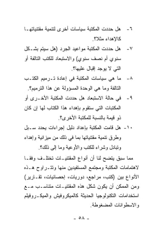 ‫٦- ﻫل ﺤﺩﺩﺕ ﺍﻟﻤﻜﺘﺒﺔ ﺴﻴﺎﺴﺎﺕ ﺃﺨﺭﻯ ﻟﺘﻨﻤﻴﺔ ﻤﻘﺘﻨﻴﺎﺘﻬـﺎ‬
                                  ‫ﻜﺎﻹﻫﺩﺍﺀ ﻤﺜﻼ؟.‬
‫٧- ﻫل ﺤﺩﺩﺕ ﺍﻟﻤﻜﺘﺒﺔ ﻤﻭﺍﻋﻴﺩ ﺍﻟﺠﺭﺩ )ﻫل ﺴﻴﺘﻡ ﺒﺸـﻜل‬
‫ﺴﻨﻭﻱ ﺃﻡ ﻨﺼﻑ ﺴﻨﻭﻱ( ﻭﺍﻻﺴﺘﺒﻌﺎﺩ ﻟﻠﻜﺘﺏ ﺍﻟﺘﺎﻟﻔﺔ ﺃﻭ‬
                       ‫ﺍﻟﺘﻲ ﻻ ﻴﻭﺠﺩ ﺇﻗﺒﺎل ﻋﻠﻴﻬﺎ؟.‬
‫٨- ﻤﺎ ﻫﻲ ﺴﻴﺎﺴﺎﺕ ﺍﻟﻤﻜﺘﺒﺔ ﻓﻲ ﺇﻋﺎﺩﺓ ﺘـﺭﻤﻴﻡ ﺍﻟﻜﺘـﺏ‬
 ‫ﺍﻟﺘﺎﻟﻔﺔ ﻭﻤﺎ ﻫﻲ ﺍﻟﻭﺤﺩﺓ ﺍﻟﻤﺴﺅﻭﻟﺔ ﻋﻥ ﻫﺫﺍ ﺍﻟﺘﺭﻤﻴﻡ؟.‬
‫٩- ﻓﻲ ﺤﺎﻟﺔ ﺍﻻﺴﺘﺒﻌﺎﺩ ﻫل ﺤﺩﺩﺕ ﺍﻟﻤﻜﺘﺒﺔ ﺍﻷﺨـﺭﻯ ﺃﻭ‬
‫ﺍﻟﻤﻜﺘﺒﺎﺕ ﺍﻟﺘﻲ ﺴﺘﻘﻭﻡ ﺒﺈﻫﺩﺍﺀ ﻫﺫﺍ ﺍﻟﻜﺘﺎﺏ ﻟﻬﺎ ﺇﻥ ﻜﺎﻥ‬
                 ‫ﺫﻭ ﻗﻴﻤﺔ ﺒﺎﻟﻨﺴﺒﺔ ﻟﻠﻤﻜﺘﺒﺔ ﺍﻷﺨﺭﻯ؟.‬
‫٠١- ﻫل ﻗﺎﻤﺕ ﺍﻟﻤﻜﺘﺒﺔ ﺒﺈﻋﺩﺍﺩ ﺩﻟﻴل ﺇﺠﺭﺍﺀﺍﺕ ﻴﺤﺩﺩ ﺴـﺒل‬
‫ﻭﻁﺭﻕ ﺘﻨﻤﻴﺔ ﻤﻘﺘﻨﻴﺎﺘﻬﺎ ﺒﻤﺎ ﻓﻲ ﺫﻟﻙ ﻤﻥ ﻤﻴﺯﺍﻨﻴﺔ ﻭﺇﻫﺩﺍﺀ‬
       ‫ﻭﺘﺒﺎﺩل ﻭﺸﺭﺍﺀ ﻟﻠﻜﺘﺏ ﻭﺍﻷﻭﻋﻴﺔ ﻭﻤﺎ ﺇﻟﻰ ﺫﻟﻙ؟.‬
‫ﻤﻤﺎ ﺴﺒﻕ ﻴﺘﻀﺢ ﻟﻨﺎ ﺃﻥ ﺃﻨﻭﺍﻉ ﺍﻟﻤﻘﺘﻨﻴـﺎﺕ ﺘﺨﺘﻠـﻑ ﻭﻓﻘـﺎ‬
‫ﻻﻫﺘﻤﺎﻤﺎﺕ ﺍﻟﻤﻜﺘﺒﺔ ﻭﻤﺠﺘﻤﻊ ﺍﻟﻤﺴﺘﻔﻴﺩﻴﻥ ﻤﻨﻬﺎ ﻭﺘﺘـﺭﺍﻭﺡ ﻫـﺫﻩ‬
‫ﺍﻷﻨﻭﺍﻉ ﺒﻴﻥ )ﻜﺘﺏ، ﻤﺭﺍﺠﻊ، ﺩﻭﺭﻴﺎﺕ، ﺇﺤﺼﺎﺌﻴﺎﺕ، ﺘﻘـﺎﺭﻴﺭ(‬
‫ﻭﻤﻥ ﺍﻟﻤﻤﻜﻥ ﺃﻥ ﻴﻜﻭﻥ ﺸﻜل ﻫﺫﻩ ﺍﻟﻤﻘﺘﻨﻴـﺎﺕ ﻤﺘﻨﺎﺴـﺏ ﻤـﻊ‬
‫ﺍﺴﺘﺨﺩﺍﻤﺎﺕ ﺍﻟﺘﻜﻨﻭﻟﻭﺠﻴﺎ ﺍﻟﺤﺩﻴﺜﺔ ﻜﺎﻟﻤﻴﻜﺭﻭﻓﻴﺵ ﻭﺍﻟﻤﻴﻜـﺭﻭﻓﻴﻠﻡ‬
                                 ‫ﻭﺍﻻﺴﻁﻭﺍﻨﺎﺕ ﺍﻟﻤﻀﻐﻭﻁﺔ.‬

                        ‫- ٨٥ -‬
 
