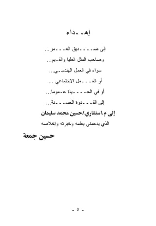 ‫ﺇﻫــﺩﺍﺀ‬
 ‫ﺇﻟﻰ ﺼــــﺩﻴﻕ ﺍﻟﻌـــﻤﺭ…‬
  ‫ﻭﺼﺎﺤﺏ ﺍﻟﻤﺜل ﺍﻟﻌﻠﻴﺎ ﻭﺍﻟﻘـﻴﻡ…‬
   ‫ﺴﻭﺍﺀ ﻓﻲ ﺍﻟﻌﻤل ﺍﻟﻬﻨﺩﺴـﻲ…‬
   ‫ﺃﻭ ﺍﻟﻌـــﻤل ﺍﻻﺠﺘﻤﺎﻋﻲ …‬
  ‫ﺃﻭ ﻓﻲ ﺍﻟﺤــــﻴﺎﺓ ﻋـﻤﻭﻤﺎ…‬
  ‫ﺇﻟﻰ ﺍﻟﻘـــﺩﻭﺓ ﺍﻟﺤﺴـــﻨﺔ…‬
                  ‫/‬        ‫.א‬
‫ﺍﻟﺫﻱ ﻴﺩﻋﻤﻨﻲ ﺒﻌﻠﻤﻪ ﻭﺨﺒﺭﺘﻪ ﻭﺇﺨﻼﺼﻪ‬




             ‫-٥-‬
 