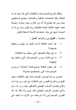 ‫ﻭﻜﺫﻟﻙ ﺘﺘﻨﻭﻉ ﺍﻟﻤﻭﻀﻭﻋﺎﺕ ﻭﺍﻟﻤﻘﺘﻨﻴﺎﺕ ﺍﻟﺘﻲ ﺘﻘـﺩﻤﻬﺎ ﻫـﺫﻩ‬
‫ﺍﻟﻤﻜﺘﺒﺔ ﻭﻓﻘﺎ ﻻﻫﺘﻤﺎﻤﺎﺕ ﺍﻟﻤﻜﺘﺒﺔ ﻭﺍﻫﺘﻤﺎﻤﺎﺕ ﻤﺠﺘﻤﻊ ﺍﻟﻤﺴﺘﻔﻴﺩﻴﻥ‬
‫ﻤﻨﻬﺎ ﻭﻤﻥ ﻫﻨﺎ ﻴﺘﻀﺢ ﻟﻨﺎ ﺃﻨﻪ ﻤﻥ ﺍﻟﻼﺯﻡ ﻭﺠﻭﺩ ﺴﻴﺎﺴﺔ ﻭﺍﻀﺤﺔ‬
‫ﺘﻌﺘﻤﺩ ﻋﻠﻴﻬﺎ ﺍﻟﻤﻜﺘﺒﺔ ﻟﺘﻨﻤﻴﺔ ﻤﻘﺘﻨﻴﺎﺘﻬﺎ ﺭﺒﻤﺎ ﻴﻜﻭﻥ ﻭﻀـﻊ ﻫـﺫﻩ‬
     ‫ﺍﻟﺴﻴﺎﺴﺔ ﺃﺴﻬل ﻓﻲ ﺤﺎل ﺍﺴﺘﺨﺩﺍﻤﻨﺎ ﻟﻸﺴﺌﻠﺔ ﺍﻟﺴﺎﺒﻘﺔ ﻜﺩﻟﻴل.‬

                   ‫ﺴﺎﺩﺴﺎ : ﺍﻟﻔﻬﺎﺭﺱ ﻭﺃﺩﻭﺍﺕ ﺍﻟﻌﻤل :‬
‫١- ﻫل ﺃﻋﺩﺕ ﺍﻟﻤﻜﺘﺒﺔ ﺃﺩﻭﺍﺕ ﺍﻟﻌﻤل ﻤﻥ ﻓﻬﺎﺭﺱ ﻭﺨﻁﻁ‬
                                      ‫ﺘﺼﻨﻴﻑ؟.‬
   ‫٢- ﻤﺎ ﻫﻲ ﺨﻁﺔ ﺍﻟﺘﺼﻨﻴﻑ ﺍﻟﺘﻲ ﺴﺘﻌﻤل ﺒﻬﺎ ﺍﻟﻤﻜﺘﺒﺔ؟.‬
‫٣- ﻤﺎ ﻫﻲ ﻗﺎﺌﻤﺔ ﺭﺅﻭﺱ ﺍﻟﻤﻭﻀﻭﻋﺎﺕ ﺍﻟﺘﻲ ﺴﺘﻌﻤل ﺒﻬﺎ‬
                                       ‫ﺍﻟﻤﻜﺘﺒﺔ؟.‬
‫٤- ﻫل ﺴﺘﻘﻭﻡ ﺍﻟﻤﻜﺘﺒﺔ ﺒﻭﻀﻊ ﻗﺎﺌﻤﺔ ﺍﺴﺘﻨﺎﺩﻴﺔ ﻟـﺭﺅﻭﺱ‬
           ‫ﺍﻟﻤﻭﻀﻭﻋﺎﺕ ﺍﻟﺘﻲ ﺴﺘﺴﺘﺨﺩﻤﻬﺎ ﺒﻨﻔﺴﻬﺎ؟.‬
‫ﻟﻀﻤﺎﻥ ﺴﺭﻋﺔ ﺍﻟﻭﺼﻭل ﻟﻠﻤﻭﻀﻭﻋﺎﺕ ﺘﻘﻭﻡ ﺍﻟﻤﻜﺘﺒﺎﺕ ﺒﻌﻤل‬
‫ﺍﻟﻔﻬﺎﺭﺱ ﻭﺘﺘﻨﻭﻉ ﺍﻟﻔﻬﺎﺭﺱ ﻓﻲ ﺍﻟﻤﻜﺘﺒﺎﺕ ﺒﻴﻥ ﻓﻬـﺭﺱ ﻤﺅﻟـﻑ‬
‫ﻭﺍﻟﺫﻱ ﻴﺘﻀﻤﻥ ﺍﻟﺘﺭﺘﻴﺏ ﺍﻟﻬﺠﺎﺌﻲ ﺒﺎﻟﻤﺅﻟﻔﻴﻥ ﻭﻓﻬـﺭﺱ ﻋﻨـﻭﺍﻥ‬
‫ﻭﺍﻟﺫﻱ ﻴﺘﻀﻤﻥ ﺍﻟﺘﺭﺘﻴﺏ ﺍﻟﻬﺠﺎﺌﻲ ﻟﻠﻌﻨـﺎﻭﻴﻥ ﻭﻜـﺫﻟﻙ ﻫﻨـﺎﻙ‬
‫ﺍﻟﻔﻬﺭﺱ ﺍﻟﻤﻭﻀﻭﻋﻲ ﻭﺍﻟـﺫﻯ ﻴﺘﻀـﻤﻥ ﺍﻟﺘﺭﺘﻴـﺏ ﺍﻟﻬﺠـﺎﺌﻲ‬

                        ‫- ٩٥ -‬
 