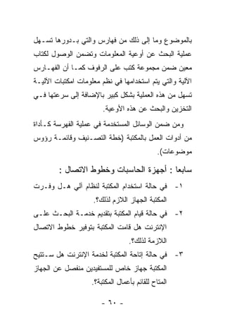 ‫ﺒﺎﻟﻤﻭﻀﻭﻉ ﻭﻤﺎ ﺇﻟﻰ ﺫﻟﻙ ﻤﻥ ﻓﻬﺎﺭﺱ ﻭﺍﻟﺘﻲ ﺒـﺩﻭﺭﻫﺎ ﺘﺴـﻬل‬
‫ﻋﻤﻠﻴﺔ ﺍﻟﺒﺤﺙ ﻋﻥ ﺃﻭﻋﻴﺔ ﺍﻟﻤﻌﻠﻭﻤﺎﺕ ﻭﺘﻀﻤﻥ ﺍﻟﻭﺼﻭل ﻟﻜﺘﺎﺏ‬
‫ﻤﻌﻴﻥ ﻀﻤﻥ ﻤﺠﻤﻭﻋﺔ ﻜﺘﺏ ﻋﻠﻰ ﺍﻟﺭﻓﻭﻑ ﻜﻤـﺎ ﺃﻥ ﺍﻟﻔﻬـﺎﺭﺱ‬
‫ﺍﻵﻟﻴﺔ ﻭﺍﻟﺘﻲ ﻴﺘﻡ ﺍﺴﺘﺨﺩﺍﻤﻬﺎ ﻓﻲ ﻨﻅﻡ ﻤﻌﻠﻭﻤﺎﺕ ﺍﻤﻜﺘﺒﺎﺕ ﺍﻵﻟﻴـﺔ‬
‫ﺘﺴﻬل ﻤﻥ ﻫﺫﻩ ﺍﻟﻌﻤﻠﻴﺔ ﺒﺸﻜل ﻜﺒﻴﺭ ﺒﺎﻹﻀﺎﻓﺔ ﺇﻟﻰ ﺴﺭﻋﺘﻬﺎ ﻓـﻲ‬
                        ‫ﺍﻟﺘﺨﺯﻴﻥ ﻭﺍﻟﺒﺤﺙ ﻋﻥ ﻫﺫﻩ ﺍﻷﻭﻋﻴﺔ.‬
‫ﻭﻤﻥ ﻀﻤﻥ ﺍﻟﻭﺴﺎﺌل ﺍﻟﻤﺴﺘﺨﺩﻤﺔ ﻓﻲ ﻋﻤﻠﻴﺔ ﺍﻟﻔﻬﺭﺴﺔ ﻜـﺄﺩﺍﺓ‬
‫ﻤﻥ ﺃﺩﻭﺍﺕ ﺍﻟﻌﻤل ﺒﺎﻟﻤﻜﺘﺒﺔ )ﺨﻁﺔ ﺍﻟﺘﺼـﻨﻴﻑ ﻭﻗﺎﺌﻤـﺔ ﺭﺅﻭﺱ‬
                                              ‫ﻤﻭﻀﻭﻋﺎﺕ(.‬

        ‫ﺴﺎﺒﻌﺎ : ﺃﺠﻬﺯﺓ ﺍﻟﺤﺎﺴﺒﺎﺕ ﻭﺨﻁﻭﻁ ﺍﻻﺘﺼﺎل :‬
‫١- ﻓﻲ ﺤﺎﻟﺔ ﺍﺴﺘﺨﺩﺍﻡ ﺍﻟﻤﻜﺘﺒﺔ ﻟﻨﻅﺎﻡ ﺁﻟﻲ ﻫـل ﻭﻓـﺭﺕ‬
                    ‫ﺍﻟﻤﻜﺘﺒﺔ ﺍﻟﺠﻬﺎﺯ ﺍﻟﻼﺯﻡ ﻟﺫﻟﻙ؟.‬
‫٢- ﻓﻲ ﺤﺎﻟﺔ ﻗﻴﺎﻡ ﺍﻟﻤﻜﺘﺒﺔ ﺒﺘﻘﺩﻴﻡ ﺨﺩﻤـﺔ ﺍﻟﺒﺤـﺙ ﻋﻠـﻰ‬
‫ﺍﻹﻨﺘﺭﻨﺕ ﻫل ﻗﺎﻤﺕ ﺍﻟﻤﻜﺘﺒﺔ ﺒﺘﻭﻓﻴﺭ ﺨﻁﻭﻁ ﺍﻻﺘﺼﺎل‬
                                  ‫ﺍﻟﻼﺯﻤﺔ ﻟﺫﻟﻙ؟.‬
‫٣- ﻓﻲ ﺤﺎﻟﺔ ﺇﺘﺎﺤﺔ ﺍﻟﻤﻜﺘﺒﺔ ﻟﺨﺩﻤﺔ ﺍﻹﻨﺘﺭﻨﺕ ﻫل ﺴـﺘﺘﻴﺢ‬
‫ﺍﻟﻤﻜﺘﺒﺔ ﺠﻬﺎﺯ ﺨﺎﺹ ﻟﻠﻤﺴﺘﻔﻴﺩﻴﻥ ﻤﻨﻔﺼل ﻋﻥ ﺍﻟﺠﻬﺎﺯ‬
                    ‫ﺍﻟﻤﺘﺎﺡ ﻟﻠﻘﺎﺌﻡ ﺒﺄﻋﻤﺎل ﺍﻟﻤﻜﺘﺒﺔ؟.‬

                       ‫- ٠٦ -‬
 