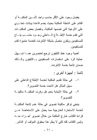 ‫ﻴﻔﻀل ﻭﺠﻭﺩ ﻋﻠﻰ ﺍﻷﻗل ﺤﺎﺴﺏ ﻭﺍﺤﺩ ﻷﻤـﻴﻥ ﺍﻟﻤﻜﺘﺒـﺔ ﺃﻭ‬
‫ﺍﻟﻘﺎﺌﻡ ﻋﻠﻰ ﺍﻨﺸﻁﺔ ﺍﻟﻤﻜﺘﺒﺔ ﺒﺤﻴﺙ ﻴﻀﻡ ﻗﺎﻋﺩﺓ ﺒﻴﺎﻨﺎﺕ ﺘﺤﺘـﻭﻱ‬
‫ﻋﻠﻰ ﺍﻷﻭﻋﻴﺔ ﺍﻟﺘﻲ ﺘﻀﻤﻬﺎ ﺍﻟﻤﻜﺘﺒﺔ، ﻭﺘﻔﻀل ﺒﻌﺽ ﺍﻟﻤﻜﺘﺒـﺎﺕ‬
‫ﺍﻟﺘﻲ ﺘﻘﺩﻡ ﺨﺩﻤﺔ ﺍﻹﻁـﻼﻉ ﺍﻟـﺩﺍﺨﻠﻲ ﻭﺠـﻭﺩ ﺤﺎﺴـﺏ ﻴﺘـﺎﺡ‬
‫ﻟﻠﻤﺴﺘﻔﻴﺩﻴﻥ ﻭﻴﻜﻭﻥ ﻤﺘﺼل ﺒﺸﺒﻜﺔ ﺍﻹﻨﺘﺭﻨﺕ ﻜﺨﺩﻤﺔ ﻤﺘﻤﻴﺯﺓ ﺘﻘﺩﻡ‬
                                            ‫ﻟﻠﻤﺴﺘﻔﻴﺩﻴﻥ.‬
‫ﺃﻫﻤﻴﺔ ﻭﺠﻭﺩ ﺨﻁ ﺍﻟﺘﻠﻴﻔﻭﻥ ﺘﺭﺠﻊ ﻟﻌﻨﺼﺭﻴﻥ ﻫﻤـﺎ ﺘﺴـﻬﻴل‬
‫ﻋﻤﻠﻴﺔ ﺍﻟﺭﺩ ﻋﻠﻰ ﺍﺴﺘﻔﺴﺎﺭﺍﺕ ﺍﻟﻤﺴﺘﻔﻴﺩﻴﻥ ﺒـﺎﻟﺘﻠﻴﻔﻭﻥ ﻭﻜـﺫﻟﻙ‬
                            ‫ﻀﻤﺎﻥ ﺇﺘﺎﺤﺔ ﺨﺩﻤﺔ ﺍﻹﻨﺘﺭﻨﺕ.‬

                                ‫ﺜﺎﻤﻨﺎ : ﺃﺠﻬﺯﺓ ﺃﺨﺭﻯ :‬
‫١- ﻓﻲ ﺤﺎﻟﺔ ﺘﻘﺩﻴﻡ ﺍﻟﻤﻜﺘﺒﺔ ﻟﺨﺩﻤﺔ ﺍﻹﻁﻼﻉ ﺍﻟﺩﺍﺨﻠﻲ ﻋﻠﻰ‬
         ‫ﺴﺒﻴل ﺍﻟﻤﺜﺎل ﻫل ﺃﺘﺎﺤﺕ ﺨﺩﻤﺔ ﺍﻟﺘﺼﻭﻴﺭ؟.‬
‫٢- ﻓﻲ ﺤﺎﻟﺔ ﺍﻹﺠﺎﺒﺔ ﺒﻨﻌﻡ ﻫل ﻭﻓﺭﺕ ﺍﻟﻤﻜﺘﺒـﺔ ﻤﺎﻜﻴﻨـﺔ‬
                                    ‫ﻟﻠﺘﺼﻭﻴﺭ؟.‬
‫ﻴﻨﺒﻐﻲ ﺘﻭﺍﻓﺭ ﻤﺎﻜﻴﻨﺔ ﺘﺼﻭﻴﺭ ﻓﻲ ﺤﺎﻟﺔ ﻋﺩﻡ ﺇﺘﺎﺤﺔ ﺍﻟﻤﻜﺘﺒـﺔ‬
‫ﻟﺨﺩﻤﺔ ﺍﻻﺴﺘﻌﺎﺭﺓ ﺍﻟﺨﺎﺭﺠﻴﺔ ﻤﻤﺎ ﻴﻌﻤل ﻋﻠﻰ ﺍﻻﺴﺘﻌﺎﻀﺔ ﻋـﻥ‬
‫ﻗﺭﺍﺀﺓ ﺍﻟﻜﺘﺎﺏ ﺨﺎﺭﺝ ﺍﻟﻤﻜﺘﺒﺔ ﻤﻥ ﺨﻼل ﺘﺼﻭﻴﺭ ﺃﺠـﺯﺍﺀ ﻤﻨـﻪ‬
‫ﻭﻟﻴﺱ ﺍﻟﻜﺘﺎﺏ ﻜﻠﻪ ﻟﻜﻲ ﻻ ﻴﺨل ﻫﺫﺍ ﺒﺤﻘﻭﻕ ﺍﻟﻤﺅﻟﻑ ﺃﻭ ﺍﻟﻨﺎﺸﺭ.‬

                       ‫- ١٦ -‬
 