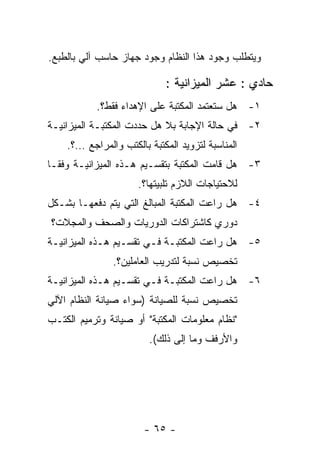 ‫ﻭﻴﺘﻁﻠﺏ ﻭﺠﻭﺩ ﻫﺫﺍ ﺍﻟﻨﻅﺎﻡ ﻭﺠﻭﺩ ﺠﻬﺎﺯ ﺤﺎﺴﺏ ﺁﻟﻲ ﺒﺎﻟﻁﺒﻊ.‬

                            ‫ﺤﺎﺩﻱ : ﻋﺸﺭ ﺍﻟﻤﻴﺯﺍﻨﻴﺔ :‬
           ‫١- ﻫل ﺴﺘﻌﺘﻤﺩ ﺍﻟﻤﻜﺘﺒﺔ ﻋﻠﻰ ﺍﻹﻫﺩﺍﺀ ﻓﻘﻁ؟.‬
‫٢- ﻓﻲ ﺤﺎﻟﺔ ﺍﻹﺠﺎﺒﺔ ﺒﻼ ﻫل ﺤﺩﺩﺕ ﺍﻟﻤﻜﺘﺒـﺔ ﺍﻟﻤﻴﺯﺍﻨﻴـﺔ‬
    ‫ﺍﻟﻤﻨﺎﺴﺒﺔ ﻟﺘﺯﻭﻴﺩ ﺍﻟﻤﻜﺘﺒﺔ ﺒﺎﻟﻜﺘﺏ ﻭﺍﻟﻤﺭﺍﺠﻊ …؟.‬
‫٣- ﻫل ﻗﺎﻤﺕ ﺍﻟﻤﻜﺘﺒﺔ ﺒﺘﻘﺴـﻴﻡ ﻫـﺫﻩ ﺍﻟﻤﻴﺯﺍﻨﻴـﺔ ﻭﻓﻘـﺎ‬
                     ‫ﻟﻼﺤﺘﻴﺎﺠﺎﺕ ﺍﻟﻼﺯﻡ ﺘﻠﺒﻴﺘﻬﺎ؟.‬
‫٤- ﻫل ﺭﺍﻋﺕ ﺍﻟﻤﻜﺘﺒﺔ ﺍﻟﻤﺒﺎﻟﻎ ﺍﻟﺘﻲ ﻴﺘﻡ ﺩﻓﻌﻬـﺎ ﺒﺸـﻜل‬
‫ﺩﻭﺭﻱ ﻜﺎﺸﺘﺭﺍﻜﺎﺕ ﺍﻟﺩﻭﺭﻴﺎﺕ ﻭﺍﻟﺼﺤﻑ ﻭﺍﻟﻤﺠﻼﺕ؟‬
‫٥- ﻫل ﺭﺍﻋﺕ ﺍﻟﻤﻜﺘﺒـﺔ ﻓـﻲ ﺘﻘﺴـﻴﻡ ﻫـﺫﻩ ﺍﻟﻤﻴﺯﺍﻨﻴـﺔ‬
               ‫ﺘﺨﺼﻴﺹ ﻨﺴﺒﺔ ﻟﺘﺩﺭﻴﺏ ﺍﻟﻌﺎﻤﻠﻴﻥ؟.‬
‫٦- ﻫل ﺭﺍﻋﺕ ﺍﻟﻤﻜﺘﺒـﺔ ﻓـﻲ ﺘﻘﺴـﻴﻡ ﻫـﺫﻩ ﺍﻟﻤﻴﺯﺍﻨﻴـﺔ‬
‫ﺘﺨﺼﻴﺹ ﻨﺴﺒﺔ ﻟﻠﺼﻴﺎﻨﺔ )ﺴﻭﺍﺀ ﺼﻴﺎﻨﺔ ﺍﻟﻨﻅﺎﻡ ﺍﻵﻟﻲ‬
‫"ﻨﻅﺎﻡ ﻤﻌﻠﻭﻤﺎﺕ ﺍﻟﻤﻜﺘﺒﺔ" ﺃﻭ ﺼﻴﺎﻨﺔ ﻭﺘﺭﻤﻴﻡ ﺍﻟﻜﺘـﺏ‬
                        ‫ﻭﺍﻷﺭﻓﻑ ﻭﻤﺎ ﺇﻟﻰ ﺫﻟﻙ(.‬




                       ‫- ٥٦ -‬
 