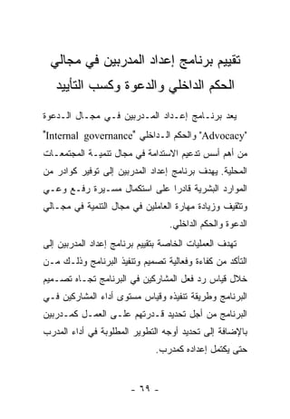 ‫ﺘﻘﻴﻴﻡ ﺒﺭﻨﺎﻤﺞ ﺇﻋﺩﺍﺩ ﺍﻟﻤﺩﺭﺒﻴﻥ ﻓﻲ ﻤﺠﺎﻟﻲ‬
   ‫ﺍﻟﺤﻜﻡ ﺍﻟﺩﺍﺨﻠﻲ ﻭﺍﻟﺩﻋﻭﺓ ﻭﻜﺴﺏ ﺍﻟﺘﺄﻴﻴﺩ‬
‫ﻴﻌﺩ ﺒﺭﻨـﺎﻤﺞ ﺇﻋـﺩﺍﺩ ﺍﻟﻤـﺩﺭﺒﻴﻥ ﻓـﻲ ﻤﺠـﺎل ﺍﻟـﺩﻋﻭﺓ‬
‫"‪ "Advocacy‬ﻭﺍﻟﺤﻜﻡ ﺍﻟـﺩﺍﺨﻠﻲ "‪"Internal governance‬‬
‫ﻤﻥ ﺃﻫﻡ ﺃﺴﺱ ﺘﺩﻋﻴﻡ ﺍﻻﺴﺘﺩﺍﻤﺔ ﻓﻲ ﻤﺠﺎل ﺘﻨﻤﻴـﺔ ﺍﻟﻤﺠﺘﻤﻌـﺎﺕ‬
‫ﺍﻟﻤﺤﻠﻴﺔ. ﻴﻬﺩﻑ ﺒﺭﻨﺎﻤﺞ ﺇﻋﺩﺍﺩ ﺍﻟﻤﺩﺭﺒﻴﻥ ﺇﻟﻰ ﺘﻭﻓﻴﺭ ﻜﻭﺍﺩﺭ ﻤﻥ‬
‫ﺍﻟﻤﻭﺍﺭﺩ ﺍﻟﺒﺸﺭﻴﺔ ﻗﺎﺩﺭﺍ ﻋﻠﻰ ﺍﺴﺘﻜﻤﺎل ﻤﺴـﻴﺭﺓ ﺭﻓـﻊ ﻭﻋـﻲ‬
‫ﻭﺘﺜﻘﻴﻑ ﻭﺯﻴﺎﺩﺓ ﻤﻬﺎﺭﺓ ﺍﻟﻌﺎﻤﻠﻴﻥ ﻓﻲ ﻤﺠﺎل ﺍﻟﺘﻨﻤﻴﺔ ﻓﻲ ﻤﺠـﺎﻟﻲ‬
                                  ‫ﺍﻟﺩﻋﻭﺓ ﻭﺍﻟﺤﻜﻡ ﺍﻟﺩﺍﺨﻠﻲ.‬
‫ﺘﻬﺩﻑ ﺍﻟﻌﻤﻠﻴﺎﺕ ﺍﻟﺨﺎﺼﺔ ﺒﺘﻘﻴﻴﻡ ﺒﺭﻨﺎﻤﺞ ﺇﻋﺩﺍﺩ ﺍﻟﻤﺩﺭﺒﻴﻥ ﺇﻟﻰ‬
‫ﺍﻟﺘﺄﻜﺩ ﻤﻥ ﻜﻔﺎﺀﺓ ﻭﻓﻌﺎﻟﻴﺔ ﺘﺼﻤﻴﻡ ﻭﺘﻨﻔﻴﺫ ﺍﻟﺒﺭﻨﺎﻤﺞ ﻭﺫﻟـﻙ ﻤـﻥ‬
‫ﺨﻼل ﻗﻴﺎﺱ ﺭﺩ ﻓﻌل ﺍﻟﻤﺸﺎﺭﻜﻴﻥ ﻓﻲ ﺍﻟﺒﺭﻨﺎﻤﺞ ﺘﺠـﺎﻩ ﺘﺼـﻤﻴﻡ‬
‫ﺍﻟﺒﺭﻨﺎﻤﺞ ﻭﻁﺭﻴﻘﺔ ﺘﻨﻔﻴﺫﻩ ﻭﻗﻴﺎﺱ ﻤﺴﺘﻭﻯ ﺃﺩﺍﺀ ﺍﻟﻤﺸﺎﺭﻜﻴﻥ ﻓـﻲ‬
‫ﺍﻟﺒﺭﻨﺎﻤﺞ ﻤﻥ ﺃﺠل ﺘﺤﺩﻴﺩ ﻗـﺩﺭﺘﻬﻡ ﻋﻠـﻰ ﺍﻟﻌﻤـل ﻜﻤـﺩﺭﺒﻴﻥ‬
‫ﺒﺎﻹﻀﺎﻓﺔ ﺇﻟﻰ ﺘﺤﺩﻴﺩ ﺃﻭﺠﻪ ﺍﻟﺘﻁﻭﻴﺭ ﺍﻟﻤﻁﻠﻭﺒﺔ ﻓﻲ ﺃﺩﺍﺀ ﺍﻟﻤﺩﺭﺏ‬
                              ‫ﺤﺘﻰ ﻴﻜﺘﻤل ﺇﻋﺩﺍﺩﻩ ﻜﻤﺩﺭﺏ.‬


                       ‫- ٩٦ -‬
 