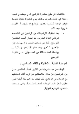 ‫ﺒﺎﻹﻀﺎﻓﺔ ﺇﻟﻰ ﻤﻠﺊ ﺍﺴﺘﻤﺎﺭﺓ ﺍﻟﺘﺭﺸﻴﺢ ﺍﺘـﻲ ﻴﻭﻀـﺢ ﻓﻴﻬـﺎ‬
‫ﺭﻏﺒﺘﻪ ﻓﻲ ﺍﻟﻌﻤل ﻜﻤﺩﺭﺏ ﻭﻜﺫﻟﻙ ﻴﻘﻭﻡ ﺍﻟﻤﺸﺎﺭﻙ ﺒﻜﺘﺎﺒﺔ ﺘﻌﻬـﺩ‬
‫ﺒﺘﻭﻓﻴﺭ ﺍﻟﻭﻗﺕ ﺍﻟﻤﻨﺎﺴﺏ ﻟﺤﻀﻭﺭ ﺒﺭﻨﺎﻤﺞ ﺍﻟﺘـﺩﺭﻴﺏ ﺃﻭ ﺍﻟﻘﻴـﺎﻡ‬
                                       ‫ﺒﺘﺩﺭﻴﺒﺎﺕ ﺒﻌﺩ ﺫﻟﻙ.‬
‫ﺒﻌﺩ ﺍﺴﺘﻘﺒﺎل ﺍﻟﺘﺭﺸﻴﺤﺎﺕ ﻤﻥ ﺍﻟﺭﺍﻏﺒﻴﻥ ﻓﻲ ﺍﻻﻨﻀﻤﺎﻡ‬        ‫-‬
‫ﻟﺒﺭﻨﺎﻤﺞ ﺇﻋﺩﺍﺩ ﺍﻟﻤﺩﺭﺒﻴﻥ ﻴﺘﻡ ﺍﺨﺘﻴﺎﺭ ﺃﻨﺴﺏ ﺍﻟﻤﺘﻘﺩﻤﻴﻥ‬
‫ﻟﻠﺒﺭﻨﺎﻤﺞ ﻭﺫﻟﻙ ﻤﻥ ﺨـﻼل ﺍﻟﻠﺠـﻭﺀ ﺇﻟـﻰ ﻤﻌـﺎﻴﻴﺭ‬
‫ﺍﻻﺨﺘﻴﺎﺭ ﺍﻟﻤﺫﻜﻭﺭﺓ ﻭﺘﺘﻡ ﻋﻤﻠﻴـﺔ ﺍﻻﺨﺘﻴـﺎﺭ ﺍﻷﻭﻟـﻰ‬
‫ﺒﻭﺍﺴﻁﺔ ﻟﺠﻨﺔ ﻤﺸﻜﻠﺔ ﻤﻥ ﺍﻟﻤﺴـﺌﻭﻟﻴﻥ ﻋـﻥ ﺘﻨﻔﻴـﺫ‬
                                       ‫ﺍﻟﺒﺭﻨﺎﻤﺞ.‬

        ‫ﺍﻟﻤﺭﺤﻠﺔ ﺍﻟﺜﺎﻨﻴﺔ : ﺍﻟﻤﻘﺎﺒﻠﺔ ﻭﺍﻟﻠﻘﺎﺀ ﺍﻟﺠﻤﺎﻋﻲ :‬
‫ﺍﻟﻬﺩﻑ ﻤﻥ ﻫﺫﻩ ﺍﻟﻤﺭﺤﻠﺔ ﻫﻭ ﺍﺨﺘﻴﺎﺭ ﺃﻓﻀل ﺍﻟﻌﻨﺎﺼﺭ ﻤـﻥ‬
‫ﺒﻴﻥ ﺍﻟﻤﺭﺸﺤﻴﻥ ﻤﻥ ﺨﻼل ﻤﻼﺤﻅﺘﻬﻡ ﻋﻥ ﻗﺭﺏ ﺃﺜﻨﺎﺀ ﺘﻔـﺎﻋﻠﻬﻡ‬
‫ﻤﻊ ﺍﻟﺯﻤﻼﺀ ﻓﻲ ﺍﻟﺒﺭﻨﺎﻤﺞ. ﻜﻤﺎ ﺘﻬﺩﻑ ﻫﺫﻩ ﺍﻟﻤﺭﺤﻠﺔ ﺃﻴﻀﺎ ﺇﻟـﻰ‬
‫ﺘﺩﻗﻴﻕ ﺍﻟﻤﻌﻠﻭﻤﺎﺕ ﻭﺍﻟﺒﻴﺎﻨﺎﺕ ﺍﻟﺨﺎﺼﺔ ﺒﺎﻟﻤﺸﺎﺭﻙ ﻭﺍﻟﺘﻲ ﺠـﺎﺀﺕ‬
                                 ‫ﺒﺎﺴﺘﻤﺎﺭﺓ ﺍﻟﺘﺭﺸﻴﺢ ﺍﻷﻭﻟﻴﺔ.‬




                        ‫- ٣٧ -‬
 