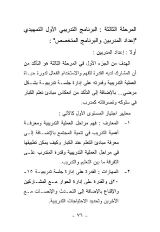 ‫ﺍﻟﻤﺭﺤﻠﺔ ﺍﻟﺜﺎﻟﺜﺔ : ﺍﻟﺒﺭﻨﺎﻤﺞ ﺍﻟﺘﺩﺭﻴﺒﻲ ﺍﻷﻭل ﺍﻟﺘﻤﻬﻴﺩﻱ‬
            ‫"ﺇﻋﺩﺍﺩ ﺍﻟﻤﺩﺭﺒﻴﻥ ﻭﺍﻟﺒﺭﻨﺎﻤﺞ ﺍﻟﻤﺘﺨﺼﺹ" :‬
                                   ‫ﺃﻭﻻ : ﺇﻋﺩﺍﺩ ﺍﻟﻤﺩﺭﺒﻴﻥ :‬
‫ﺍﻟﻬﺩﻑ ﻤﻥ ﺍﻟﺠﺯﺀ ﺍﻷﻭل ﻓﻲ ﺍﻟﻤﺭﺤﻠﺔ ﺍﻟﺜﺎﻟﺜﺔ ﻫﻭ ﺍﻟﺘﺄﻜﺩ ﻤﻥ‬
‫ﺃﻥ ﺍﻟﻤﺸﺎﺭﻙ ﻟﺩﻴﻪ ﺍﻟﻘﺩﺭﺓ ﻟﻠﻔﻬﻡ ﻭﺍﻻﺴﺘﺨﺩﺍﻡ ﺍﻟﻔﻌﺎل ﻟﺩﻭﺭﺓ ﺤﻴـﺎﺓ‬
‫ﺍﻟﻌﻤﻠﻴﺔ ﺍﻟﺘﺩﺭﻴﺒﻴﺔ ﻭﻗﺩﺭﺘﻪ ﻋﻠﻰ ﺇﺩﺍﺭﺓ ﺠﻠﺴـﺔ ﺘﺩﺭﻴﺒﻴـﺔ ﺒﺸـﻜل‬
‫ﻤﺭﻀﻲ… ﺒﺎﻹﻀﺎﻓﺔ ﺇﻟﻰ ﺍﻟﺘﺄﻜﺩ ﻤﻥ ﺍﻨﻌﻜﺎﺱ ﻤﺒﺎﺩﺉ ﺘﻌﻠﻡ ﺍﻟﻜﺒﺎﺭ‬
                             ‫ﻓﻲ ﺴﻠﻭﻜﻪ ﻭﺘﺼﺭﻓﺎﺘﻪ ﻜﻤﺩﺭﺏ.‬
                 ‫ﻤﻌﺎﻴﻴﺭ ﺍﺠﺘﻴﺎﺯ ﺍﻟﻤﺴﺘﻭﻯ ﺍﻷﻭل ﻜﺎﻵﺘﻲ :‬
‫١- ﺍﻟﻤﻌﺎﺭﻑ : ﻓﻬﻡ ﻤﺭﺍﺤل ﺍﻟﻌﻤﻠﻴﺔ ﺍﻟﺘﺩﺭﻴﺒﻴﺔ ﻭﻤﻌﺭﻓـﺔ‬
‫ﺃﻫﻤﻴﺔ ﺍﻟﺘﺩﺭﻴﺏ ﻓﻲ ﺘﻨﻤﻴﺔ ﺍﻟﻤﺠﺘﻤﻊ ﺒﺎﻹﻀـﺎﻓﺔ ﺇﻟـﻰ‬
‫ﻤﻌﺭﻓﺔ ﻤﺒﺎﺩﺉ ﺍﻟﺘﻌﻠﻡ ﻋﻨﺩ ﺍﻟﻜﺒﺎﺭ ﻭﻜﻴﻑ ﻴﻤﻜﻥ ﺘﻁﺒﻴﻘﻬﺎ‬
‫ﻓﻲ ﻤﺭﺍﺤل ﺍﻟﻌﻤﻠﻴﺔ ﺍﻟﺘﺩﺭﻴﺒﻴﺔ ﻭﻗﺩﺭﺓ ﺍﻟﻤﺘﺩﺭﺏ ﻋﻠـﻰ‬
                  ‫ﺍﻟﺘﻔﺭﻗﺔ ﻤﺎ ﺒﻴﻥ ﺍﻟﺘﻌﻠﻴﻡ ﻭﺍﻟﺘﺩﺭﻴﺏ.‬
‫٢- ﺍﻟﻤﻬﺎﺭﺍﺕ : ﺍﻟﻘﺩﺭﺓ ﻋﻠﻰ ﺇﺩﺍﺭﺓ ﺠﻠﺴﺔ ﺘﺩﺭﻴﺒﻴـﺔ ٥١-‬
‫٠٢ﻕ ﻭﺍﻟﻘﺩﺭﺓ ﻋﻠﻰ ﺇﺩﺍﺭﺓ ﺍﻟﺤﻭﺍﺭ ﻤـﻊ ﺍﻟﻤﺸـﺎﺭﻜﻴﻥ‬
‫ﻭﺍﻹﻗﻨﺎﻉ ﺒﺎﻹﻀﺎﻓﺔ ﺇﻟﻰ ﺍﻟﺘﺤـﺩﺙ ﻭﺍﻹﻨﺼـﺎﺕ ﻤـﻊ‬
            ‫ﺍﻵﺨﺭﻴﻥ ﻭﺘﺤﺩﻴﺩ ﺍﻻﺤﺘﻴﺎﺠﺎﺕ ﺍﻟﺘﺩﺭﻴﺒﻴﺔ.‬

                        ‫- ٦٧ -‬
 