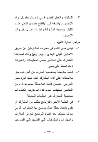 ‫٣- ﺍﻟﺴﻠﻭﻙ : ﺍﻟﻌﻤل ﻜﻌﻀﻭ ﻓـﻲ ﻓﺭﻴـﻕ ﻭﺘﻘﺒـل ﺁﺭﺍﺀ‬
‫ﺍﻵﺨﺭﻴﻥ ﺒﺎﻹﻀﺎﻓﺔ ﺇﻟﻰ ﺍﻻﻗﺘﻨﺎﻉ ﺒﻤﺒﺎﺩﺉ ﺍﻟﺘﻌﻠﻡ ﻋﻨـﺩ‬
‫ﺍﻟﻜﺒﺎﺭ ﻭﺒﺄﻫﻤﻴﺔ ﺍﻟﻤﺸﺎﺭﻜﺔ ﻭﺍﻟﺒﻨـﺎﺀ ﻋﻠـﻰ ﺨﺒـﺭﺍﺕ‬
                                      ‫ﺍﻵﺨﺭﻴﻥ.‬
                                ‫ﻤﺭﺍﺤل ﻋﻤﻠﻴﺔ ﺍﻟﺘﻘﻴﻴﻡ :‬
‫١- ﻗﻴﺎﺱ ﻤﺩﻯ ﺍﻟﺘﻘﺩﻡ ﻓﻲ ﻤﻌﺎﺭﻑ ﺍﻟﻤﺸﺎﺭﻜﻴﻥ ﻋﻥ ﻁﺭﻴﻕ‬
‫ﺍﻻﺨﺘﺒﺎﺭ ﺍﻟﻘﺒﻠﻲ ﺍﻟﺒﻌﺩﻱ )‪ (prelpost‬ﻭﺫﻟﻙ ﻟﻤﺴﺎﻋﺩﺓ‬
‫ﺍﻟﻤﺸﺎﺭﻙ ﻋﻠﻰ ﺍﺴﺘﺫﻜﺎﺭ ﺒﻌﺽ ﺍﻟﻤﻌﻠﻭﻤﺎﺕ ﻭﺍﻟﺨﺒﺭﺍﺕ‬
                           ‫ﺫﺍﺕ ﺍﻟﺼﻠﺔ ﺒﺎﻟﺒﺭﻨﺎﻤﺞ.‬
‫٢- ﻗﺎﺌﻤﺔ ﻤﻼﺤﻅﺔ ﻴﺴﺘﺨﺩﻤﻬﺎ ﺍﻟﻤﺩﺭﺏ ﻤﻥ ﺃﺠل ﺘﺴـﺠﻴل‬
‫ﻤﻼﺤﻅﺎﺘﻪ ﻋﻠﻰ ﺃﺩﺍﺀ ﺍﻟﻤﺸﺎﺭﻙ ﺃﺜﻨﺎﺀ ﺘﻨﻔﻴﺫ ﺍﻟﺒﺭﻨـﺎﻤﺞ‬
‫ﺍﻟﺘﺩﺭﻴﺒﻲ. ﺘﺘﻀﻤﻥ ﻗﺎﺌﻤﺔ ﺍﻟﻤﻼﺤﻅﺔ ﻤﺠﻤﻭﻋـﺔ ﻤـﻥ‬
‫ﺍﻟﻌﻨﺎﺼﺭ ﺘﺴﺘﻬﺩﻑ ﻤﺴـﺎﻋﺩﺓ ﺍﻟﻤـﺩﺭﺏ ﻻﻜﺘﺸـﺎﻑ‬
         ‫ﺸﺨﺼﻴﺔ ﺍﻟﻤﺸﺎﺭﻙ ﻋﺒﺭ ﺍﻟﺠﻠﺴﺎﺕ ﺍﻟﻤﺨﺘﻠﻔﺔ.‬
‫٣- ﻓﻲ ﺍﻟﺠﻠﺴﺔ ﺍﻷﺨﻴﺭﺓ ﻟﻠﺒﺭﻨﺎﻤﺞ ﻴﻁﻠﺏ ﻤﻥ ﺍﻟﻤﺸﺎﺭﻙ ﺃﻥ‬
‫ﻴﻘﻭﻡ ﺒﺈﻋﺩﺍﺩ ﺨﻁﺔ ﻋﻤل ﻴﻭﻀﺢ ﺒﻬﺎ ﺍﻟﺨﻁﻭﺍﺕ ﺍﻟﺘـﻲ‬
‫ﺴﻭﻑ ﻴﺘﺨﺫﻫﺎ ﺒﻌﺩ ﺍﻨﺘﻬﺎﺀ ﺍﻟﺒﺭﻨﺎﻤﺞ ﻟﺘﻌﺯﻴﺯ ﺍﻟﻤﻌﺎﺭﻑ‬
‫ﻭﺍﻟﻤﻬﺎﺭﺍﺕ ﻭﺍﻟﺴﻠﻭﻜﻴﺎﺕ ﺍﻟﺘﻲ ﺍﻜﺘﺴﺒﻬﺎ ﺍﻟﺘﻲ ﺍﻜﺘﺴـﺒﻬﺎ‬


                       ‫- ٧٧ -‬
 