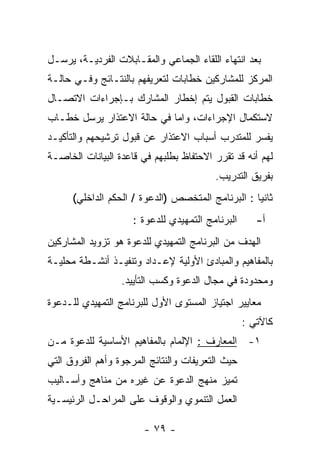 ‫ﺒﻌﺩ ﺍﻨﺘﻬﺎﺀ ﺍﻟﻠﻘﺎﺀ ﺍﻟﺠﻤﺎﻋﻲ ﻭﺍﻟﻤﻘـﺎﺒﻼﺕ ﺍﻟﻔﺭﺩﻴـﺔ، ﻴﺭﺴـل‬
‫ﺍﻟﻤﺭﻜﺯ ﻟﻠﻤﺸﺎﺭﻜﻴﻥ ﺨﻁﺎﺒﺎﺕ ﻟﺘﻌﺭﻴﻔﻬﻡ ﺒﺎﻟﻨﺘـﺎﺌﺞ ﻭﻓـﻲ ﺤﺎﻟـﺔ‬
‫ﺨﻁﺎﺒﺎﺕ ﺍﻟﻘﺒﻭل ﻴﺘﻡ ﺇﺨﻁﺎﺭ ﺍﻟﻤﺸﺎﺭﻙ ﺒـﺈﺠﺭﺍﺀﺍﺕ ﺍﻻﺘﺼـﺎل‬
‫ﻻﺴﺘﻜﻤﺎل ﺍﻹﺠﺭﺍﺀﺍﺕ، ﻭﺍﻤﺎ ﻓﻲ ﺤﺎﻟﺔ ﺍﻻﻋﺘﺫﺍﺭ ﻴﺭﺴل ﺨﻁـﺎﺏ‬
‫ﻴﻔﺴﺭ ﻟﻠﻤﺘﺩﺭﺏ ﺃﺴﺒﺎﺏ ﺍﻻﻋﺘﺫﺍﺭ ﻋﻥ ﻗﺒﻭل ﺘﺭﺸﻴﺤﻬﻡ ﻭﺍﻟﺘﺄﻜﻴـﺩ‬
‫ﻟﻬﻡ ﺃﻨﻪ ﻗﺩ ﺘﻘﺭﺭ ﺍﻻﺤﺘﻔﺎﻅ ﺒﻁﻠﺒﻬﻡ ﻓﻲ ﻗﺎﻋﺩﺓ ﺍﻟﺒﻴﺎﻨﺎﺕ ﺍﻟﺨﺎﺼـﺔ‬
                                         ‫ﺒﻔﺭﻴﻕ ﺍﻟﺘﺩﺭﻴﺏ.‬
      ‫ﺜﺎﻨﻴﺎ : ﺍﻟﺒﺭﻨﺎﻤﺞ ﺍﻟﻤﺘﺨﺼﺹ )ﺍﻟﺩﻋﻭﺓ / ﺍﻟﺤﻜﻡ ﺍﻟﺩﺍﺨﻠﻲ(‬
                     ‫ﺍﻟﺒﺭﻨﺎﻤﺞ ﺍﻟﺘﻤﻬﻴﺩﻱ ﻟﻠﺩﻋﻭﺓ :‬      ‫ﺃ-‬
‫ﺍﻟﻬﺩﻑ ﻤﻥ ﺍﻟﺒﺭﻨﺎﻤﺞ ﺍﻟﺘﻤﻬﻴﺩﻱ ﻟﻠﺩﻋﻭﺓ ﻫﻭ ﺘﺯﻭﻴﺩ ﺍﻟﻤﺸﺎﺭﻜﻴﻥ‬
‫ﺒﺎﻟﻤﻔﺎﻫﻴﻡ ﻭﺍﻟﻤﺒﺎﺩﺉ ﺍﻷﻭﻟﻴﺔ ﻹﻋـﺩﺍﺩ ﻭﺘﻨﻔﻴـﺫ ﺃﻨﺸـﻁﺔ ﻤﺤﻠﻴـﺔ‬
                  ‫ﻭﻤﺤﺩﻭﺩﺓ ﻓﻲ ﻤﺠﺎل ﺍﻟﺩﻋﻭﺓ ﻭﻜﺴﺏ ﺍﻟﺘﺄﻴﻴﺩ.‬
‫ﻤﻌﺎﻴﻴﺭ ﺍﺠﺘﻴﺎﺯ ﺍﻟﻤﺴﺘﻭﻯ ﺍﻷﻭل ﻟﻠﺒﺭﻨﺎﻤﺞ ﺍﻟﺘﻤﻬﻴﺩﻱ ﻟﻠـﺩﻋﻭﺓ‬
                                                  ‫ﻜﺎﻵﺘﻲ :‬
‫١- ﺍﻟﻤﻌﺎﺭﻑ : ﺍﻹﻟﻤﺎﻡ ﺒﺎﻟﻤﻔﺎﻫﻴﻡ ﺍﻷﺴﺎﺴﻴﺔ ﻟﻠﺩﻋﻭﺓ ﻤـﻥ‬
‫ﺤﻴﺙ ﺍﻟﺘﻌﺭﻴﻔﺎﺕ ﻭﺍﻟﻨﺘﺎﺌﺞ ﺍﻟﻤﺭﺠﻭﺓ ﻭﺃﻫﻡ ﺍﻟﻔﺭﻭﻕ ﺍﻟﺘﻲ‬
‫ﺘﻤﻴﺯ ﻤﻨﻬﺞ ﺍﻟﺩﻋﻭﺓ ﻋﻥ ﻏﻴﺭﻩ ﻤﻥ ﻤﻨﺎﻫﺞ ﻭﺃﺴـﺎﻟﻴﺏ‬
‫ﺍﻟﻌﻤل ﺍﻟﺘﻨﻤﻭﻱ ﻭﺍﻟﻭﻗﻭﻑ ﻋﻠﻰ ﺍﻟﻤﺭﺍﺤـل ﺍﻟﺭﺌﻴﺴـﻴﺔ‬

                        ‫- ٩٧ -‬
 