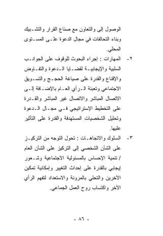 ‫ﺍﻟﻭﺼﻭل ﺇﻟﻰ ﻭﺍﻟﺘﻌﺎﻭﻥ ﻤﻊ ﺼﻨﺎﻉ ﺍﻟﻘﺭﺍﺭ ﻭﺍﻟﺘﺸـﺒﻴﻙ‬
‫ﻭﺒﻨﺎﺀ ﺍﻟﺘﺤﺎﻟﻔﺎﺕ ﻓﻲ ﻤﺠﺎل ﺍﻟﺩﻋﻭﺓ ﻋﻠـﻰ ﺍﻟﻤﺴـﺘﻭﻯ‬
                                       ‫ﺍﻟﻤﺤﻠﻲ.‬
‫٢- ﺍﻟﻤﻬﺎﺭﺍﺕ : ﺇﺠﺭﺍﺀ ﺍﻟﺒﺤﻭﺙ ﻟﻠﻭﻗﻭﻑ ﻋﻠﻰ ﺍﻟﺠﻭﺍﻨـﺏ‬
‫ﺍﻟﺴﻠﺒﻴﺔ ﻭﺍﻹﻴﺠﺎﺒﻴـﺔ ﻟﻘﻀـﺎﻴﺎ ﺍﻟـﺩﻋﻭﺓ ﻭﺍﻟﺘﻔـﺎﻭﺽ‬
‫ﻭﺍﻹﻗﻨﺎﻉ ﻭﺍﻟﻘﺩﺭﺓ ﻋﻠﻰ ﺼﻴﺎﻏﺔ ﺍﻟﺤﺠـﺞ ﻭﺍﻟﺘﺴـﻭﻴﻕ‬
‫ﺍﻻﺠﺘﻤﺎﻋﻲ ﻭﺘﻌﺒﺌﺔ ﺍﻟـﺭﺃﻱ ﺍﻟﻌـﺎﻡ ﺒﺎﻹﻀـﺎﻓﺔ ﺇﻟـﻰ‬
‫ﺍﻻﺘﺼﺎل ﺍﻟﻤﺒﺎﺸﺭ ﻭﺍﻻﺘﺼﺎل ﻏﻴﺭ ﺍﻟﻤﺒﺎﺸﺭ ﻭﺍﻟﻘـﺩﺭﺓ‬
‫ﻋﻠﻰ ﺍﻟﺘﺨﻁﻴﻁ ﺍﻹﺴﺘﺭﺍﺘﻴﺠﻲ ﻓـﻲ ﻤﺠـﺎل ﺍﻟـﺩﻋﻭﺓ‬
‫ﻭﺘﺤﻠﻴل ﺍﻟﺸﺨﺼﻴﺎﺕ ﺍﻟﻤﺴﺘﻬﺩﻓﺔ ﻭﺍﻟﻘﺩﺭﺓ ﻋﻠﻰ ﺍﻟﺘﺄﺜﻴﺭ‬
                                         ‫ﻋﻠﻴﻬﺎ.‬
‫٣- ﺍﻟﺴﻠﻭﻙ ﻭﺍﻻﺘﺠﺎﻫـﺎﺕ : ﺘﺤﻭل ﺍﻟﺘﻭﺠﻪ ﻤﻥ ﺍﻟﺘﺭﻜﻴـﺯ‬
‫ﻋﻠﻰ ﺍﻟﺸﺄﻥ ﺍﻟﺸﺨﺼﻲ ﺇﻟﻰ ﺍﻟﺘﺭﻜﻴﺯ ﻋﻠﻰ ﺍﻟﺸﺄﻥ ﺍﻟﻌﺎﻡ‬
‫/ ﺘﻨﻤﻴﺔ ﺍﻹﺤﺴﺎﺱ ﺒﺎﻟﻤﺴﺌﻭﻟﻴﺔ ﺍﻻﺠﺘﻤﺎﻋﻴﺔ ﻭﺸـﻌﻭﺭ‬
‫ﺇﻴﺠﺎﺒﻲ ﺒﺎﻟﻘﺩﺭﺓ ﻋﻠﻰ ﺇﺤﺩﺍﺙ ﺍﻟﺘﻐﻴﻴﺭ ﻭﺇﻤﻜﺎﻨﻴﺔ ﺘﻤﻜﻴﻥ‬
‫ﺍﻵﺨﺭﻴﻥ ﻭﺍﻟﺘﺤﻠﻲ ﺒﺎﻟﻤﺭﻭﻨﺔ ﻭﺍﻻﺴﺘﻌﺩﺍﺩ ﻟﺘﻔﻬﻡ ﺍﻟﺭﺃﻱ‬
            ‫ﺍﻵﺨﺭ ﻭﺍﻜﺘﺴﺎﺏ ﺭﻭﺡ ﺍﻟﻌﻤل ﺍﻟﺠﻤﺎﻋﻲ.‬




                       ‫- ٦٨ -‬
 