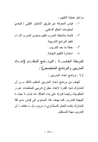 ‫ﻤﺭﺍﺤل ﻋﻤﻠﻴﺔ ﺍﻟﺘﻘﻴﻴﻡ :‬
‫١- ﻗﻴﺎﺱ ﺍﻟﻤﻌﺭﻓﺔ ﻋﻥ ﻁﺭﻴﻕ ﺍﻻﺨﺘﺒﺎﺭ ﺍﻟﻘﺒﻠﻲ / ﺍﻟﺒﻌﺩﻱ‬
                       ‫ﻟﻤﻌﻠﻭﻤﺎﺕ ﺍﻟﺤﻜﻡ ﺍﻟﺩﺍﺨﻠﻲ.‬
‫٢- ﻗﺎﺌﻤﺔ ﻤﻼﺤﻅﺔ ﺍﻟﻤﺩﺭﺏ ﻟﺘﻘﻴﻡ ﻤﺴﺘﻭﻯ ﺍﻟﻤﺩﺭﺏ ﺃﺜﻨـﺎﺀ‬
                         ‫ﺘﻨﻔﻴﺫ ﺍﻟﺒﺭﺍﻤﺞ ﺍﻟﺘﺩﺭﻴﺒﻴﺔ.‬
                          ‫٣- ﺨﻁﺔ ﻤﺎ ﺒﻌﺩ ﺍﻟﺘﺩﺭﻴﺏ.‬
                         ‫٤- ﺍﺴﺘﻤﺎﺭﺓ ﺍﻟﺘﻘﻴﻴﻡ ﺍﻟﻨﻬﺎﺌﻴﺔ.‬

‫ﺍﻟﻤﺭﺤﻠﺔ ﺍﻟﺨﺎﻤﺴـﺔ : ﺍﻟﺒﺭﻨـﺎﻤﺞ ﺍﻟﻤﺘﻘـﺩﻡ )ﺇﻋـﺩﺍﺩ‬
                   ‫ﺍﻟﻤﺩﺭﺒﻴﻥ ﻭﺍﻟﺒﺭﻨﺎﻤﺞ ﺍﻟﻤﺘﺨﺼﺹ( :‬
                          ‫ﺃﻭﻻ : ﺒﺭﻨﺎﻤﺞ ﺇﻋﺩﺍﺩ ﺍﻟﻤﺩﺭﺒﻴﻥ :‬
‫ﺍﻟﻬﺩﻑ ﻤﻥ ﺒﺭﻨﺎﻤﺞ ﺇﻋﺩﺍﺩ ﺍﻟﻤﺩﺭﺒﻴﻥ ﺍﻟﻤﺘﻘﺩﻡ ﺍﻟﺘﺄﻜﺩ ﻤـﻥ ﺃﻥ‬
‫ﺍﻟﻤﺸﺎﺭﻙ ﻟﺩﻴﻪ ﺍﻟﻘﺩﺭﺓ ﻹﻋﺩﺍﺩ ﻤﻘﺘﺭﺡ ﺘﺩﺭﻴﺒﻲ ﻟﻠﻤﻨﻅﻤﺎﺕ ﻏﻴـﺭ‬
‫ﺍﻟﺤﻜﻭﻤﻴﺔ، ﻭﺃﻴﻀﺎ ﻗﺩﺭﺘﻪ ﻋﻠﻰ ﺒﻨﺎﺀ ﺍﻟﻌﻼﻗـﺎﺕ ﻟﺒﺩﺍﻴـﺔ ﺤﻴﺎﺘـﻪ‬
‫ﺍﻟﻤﻬﻨﻴﺔ ﻜﻤﺩﺭﺏ. ﻜﻤﺎ ﻴﻬﺩﻑ ﻫﺫﺍ ﺍﻟﻤﺴﺘﻭﻯ ﺇﻟﻰ ﻗﻴﺎﺱ ﻤﺩﻯ ﺜﻘﺔ‬
‫ﺍﻟﻤﺸﺎﺭﻙ ﺒﻨﻔﺴﻪ ﻟﻠﻌﻤل ﻜﺎﺴﺘﺸﺎﺭﻱ ﺘـﺩﺭﻴﺏ ﻭﺇﻨـﻪ ﻤﻘﺘﻨﻌـﺎ ﺃﻥ‬
                                  ‫ﺍﻟﺘﺩﺭﻴﺏ ﻤﻬﻨﺔ ﻟﻠﻤﺴﺘﻘﺒل.‬




                       ‫- ٨٨ -‬
 