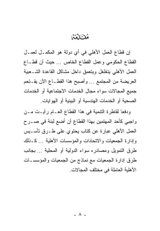 ‫‪‬‬
‫ﺇﻥ ﻗﻁﺎﻉ ﺍﻟﻌﻤل ﺍﻷﻫﻠﻲ ﻓﻲ ﺃﻱ ﺩﻭﻟﺔ ﻫﻭ ﺍﻟﻤﻜﻤـل ﻟﻌﻤـل‬
‫ﺍﻟﻘﻁﺎﻉ ﺍﻟﺤﻜﻭﻤﻲ ﻭﻋﻤل ﺍﻟﻘﻁﺎﻉ ﺍﻟﺨﺎﺹ … ﺤﻴﺙ ﺃﻥ ﻗﻁـﺎﻉ‬
‫ﺍﻟﻌﻤل ﺍﻷﻫﻠﻲ ﻴﺘﻐﻠﻐل ﻭﻴﺘﻌﻤﻕ ﺩﺍﺨل ﻤﺸﺎﻜل ﺍﻟﻘﺎﻋﺩﺓ ﺍﻟﺸـﻌﺒﻴﺔ‬
‫ﺍﻟﻌﺭﻴﻀﺔ ﻤﻥ ﺍﻟﻤﺠﺘﻤﻊ … ﻭﺃﺼﺒﺢ ﻫﺫﺍ ﺍﻟﻘﻁـﺎﻉ ﺍﻵﻥ ﻴﻘـﺘﺤﻡ‬
‫ﺠﻤﻴﻊ ﺍﻟﻤﺠﺎﻻﺕ ﺴﻭﺍﺀ ﻤﺠﺎل ﺍﻟﺨﺩﻤﺎﺕ ﺍﻻﺠﺘﻤﺎﻋﻴﺔ ﺃﻭ ﺍﻟﺨﺩﻤﺎﺕ‬
       ‫ﺍﻟﺼﺤﻴﺔ ﺃﻭ ﺍﻟﺨﺩﻤﺎﺕ ﺍﻟﻬﻨﺩﺴﻴﺔ ﺃﻭ ﺍﻟﺒﻴﺌﻴﺔ ﺃﻭ ﺍﻟﻬﻭﺍﻴﺎﺕ.‬
‫ﻭﺩﻓﻌﺎ ﻟﻘﺎﻁﺭﺓ ﺍﻟﺘﻨﻤﻴﺔ ﻓﻲ ﻫﺫﺍ ﺍﻟﻘﻁﺎﻉ ﺍﻟﻌـﺎﻡ ﺭﺃﻴـﺕ ﻤـﻥ‬
‫ﻭﺍﺠﺒﻲ ﻜﺄﺤﺩ ﺍﻟﻤﻬﺘﻤﻴﻥ ﺒﻬﺫﺍ ﺍﻟﻘﻁﺎﻉ ﺃﻥ ﺃﻀﻊ ﻟﺒﻨﺔ ﻓﻲ ﺼـﺭﺡ‬
‫ﺍﻟﻌﻤل ﺍﻷﻫﻠﻲ ﻋﺒﺎﺭﺓ ﻋﻥ ﻜﺘﺎﺏ ﻴﺤﺘﻭﻱ ﻋﻠﻰ ﻁـﺭﻕ ﺘﺄﺴـﻴﺱ‬
‫ﻭﺇﺩﺍﺭﺓ ﺍﻟﺠﻤﻌﻴﺎﺕ ﻭﺍﻻﺘﺤﺎﺩﺍﺕ ﻭﺍﻟﻤﺅﺴﺴﺎﺕ ﺍﻷﻫﻠﻴﺔ … ﻜـﺫﻟﻙ‬
‫ﻁﺭﻕ ﺍﻟﺘﻤﻭﻴل ﻭﻤﺼﺎﺩﺭﻩ ﺴﻭﺍﺀ ﺍﻟﺩﻭﻟﻴﺔ ﺃﻭ ﺍﻟﻤﺤﻠﻴﺔ … ﺒﺠﺎﻨﺏ‬
‫ﻁﺭﻕ ﺇﺩﺍﺭﺓ ﺍﻟﺠﻤﻌﻴﺎﺕ ﻤﻊ ﻨﻤﺎﺫﺝ ﻤﻥ ﺍﻟﺠﻤﻌﻴﺎﺕ ﻭﺍﻟﻤﺅﺴﺴـﺎﺕ‬
                      ‫ﺍﻷﻫﻠﻴﺔ ﺍﻟﻌﺎﻤﻠﺔ ﻓﻲ ﻤﺨﺘﻠﻑ ﺍﻟﻤﺠﺎﻻﺕ.‬




                        ‫-٨-‬
 