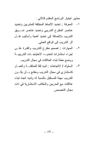 ‫ﻤﻌﺎﻴﻴﺭ ﺍﺠﺘﻴﺎﺯ ﺍﻟﺒﺭﻨﺎﻤﺞ ﺍﻟﻤﺘﻘﺩﻡ ﻜﺎﻵﺘﻲ :‬
‫١- ﺍﻟﻤﻌﺭﻓﺔ : ﺘﺤﺩﻴﺩ ﺍﻷﻨﻤﺎﻁ ﺍﻟﻤﺨﺘﻠﻔﺔ ﻟﻠﻤﺘﺩﺭﺒﻴﻥ ﻭﺘﺤﺩﻴﺩ‬
‫ﻋﻨﺎﺼﺭ ﺍﻟﻤﻘﺘﺭﺡ ﺍﻟﺘﺩﺭﻴﺒﻲ ﻭﺘﺤﺩﻴﺩ ﻋﻨﺎﺼﺭ ﺘﺴـﻭﻴﻕ‬
‫ﺍﻟﺘﺩﺭﻴﺏ ﺒﺎﻹﻀﺎﻓﺔ ﺇﻟﻰ ﺘﺤﺩﻴﺩ ﺃﻫﻤﻴﺔ ﻭﺃﺴﺎﻟﻴﺏ ﻨﻘـل‬
                    ‫ﺃﺜﺭ ﺍﻟﺘﺩﺭﻴﺏ ﺇﻟﻰ ﺍﻟﻭﺍﻗﻊ ﺍﻟﻌﻤﻠﻲ.‬
‫٢- ﺍﻟﻤﻬﺎﺭﺍﺕ : ﺘﺼﻤﻴﻡ ﻤﻘﺘﺭﺡ ﻟﻠﺘﺩﺭﻴﺏ ﻭﺍﻟﻘﺩﺭﺓ ﻋﻠـﻰ‬
‫ﺇﺠﺭﺍﺀ ﺍﺴﺘﺸﺎﺭﺍﺕ ﻟﺘﺤﺩﻴـﺩ ﺍﻻﺤﺘﻴﺎﺠـﺎﺕ ﺍﻟﺘﺩﺭﻴﺒﻴـﺔ‬
    ‫ﻭﻭﻀﻊ ﺨﻁﺔ ﻟﺒﻨﺎﺀ ﺍﻟﻌﻼﻗﺎﺕ ﻓﻲ ﻤﺠﺎل ﺍﻟﺘﺩﺭﻴﺏ.‬
‫٣- ﺍﻟﺴﻠﻭﻙ / ﺍﻻﺘﺠﺎﻫﺎﺕ : ﻟﺩﻴﻪ ﺜﻘﺔ ﻟﻠﻤﻨﺎﻗﺸـﺔ ﻭﺍﻟﻌﻤـل‬
‫ﻜﺎﺴﺘﺸﺎﺭﻱ ﻓﻲ ﻤﺠﺎل ﺍﻟﺘﺩﺭﻴﺏ ﻭﻤﻘﺘﻨﻊ ﺒـﺄﻥ ﻴﻜـﻭﻥ‬
‫ﺍﻟﺘﺩﺭﻴﺏ ﻤﻬﻨﺔ ﻟﻠﻤﺴﺘﻘﺒل ﺒﺎﻟﻨﺴﺒﺔ ﻟﻪ ﻭﻟﺩﻴﻪ ﺍﺘﺠﺎﻩ ﻟﺒﻨﺎﺀ‬
‫ﻋﻼﻗﺎﺕ ﻤﻊ ﺍﻟﻤﺩﺭﺒﻴﻥ ﻭﺍﻟﻤﻜﺎﺘﺏ ﺍﻻﺴﺘﺸﺎﺭﻴﺔ ﻓﻲ ﺫﺍﺕ‬
                                 ‫ﻤﺠﺎل ﺍﻟﺘﺨﺼﺹ.‬




                         ‫- ٩٨ -‬
 