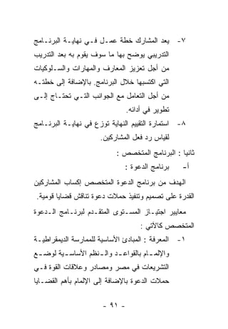 ‫٧- ﻴﻌﺩ ﺍﻟﻤﺸﺎﺭﻙ ﺨﻁﺔ ﻋﻤـل ﻓـﻲ ﻨﻬﺎﻴـﺔ ﺍﻟﺒﺭﻨـﺎﻤﺞ‬
‫ﺍﻟﺘﺩﺭﻴﺒﻲ ﻴﻭﻀﺢ ﺒﻬﺎ ﻤﺎ ﺴﻭﻑ ﻴﻘﻭﻡ ﺒﻪ ﺒﻌﺩ ﺍﻟﺘﺩﺭﻴﺏ‬
‫ﻤﻥ ﺃﺠل ﺘﻌﺯﻴﺯ ﺍﻟﻤﻌﺎﺭﻑ ﻭﺍﻟﻤﻬﺎﺭﺍﺕ ﻭﺍﻟﺴـﻠﻭﻜﻴﺎﺕ‬
‫ﺍﻟﺘﻲ ﺍﻜﺘﺴﺒﻬﺎ ﺨﻼل ﺍﻟﺒﺭﻨﺎﻤﺞ. ﺒﺎﻹﻀﺎﻓﺔ ﺇﻟﻰ ﺨﻁﺘـﻪ‬
‫ﻤﻥ ﺃﺠل ﺍﻟﺘﻌﺎﻤل ﻤﻊ ﺍﻟﺠﻭﺍﻨﺏ ﺍﻟﺘـﻲ ﺘﺤﺘـﺎﺝ ﺇﻟـﻰ‬
                                ‫ﺘﻁﻭﻴﺭ ﻓﻲ ﺃﺩﺍﺌﻪ.‬
‫٨- ﺍﺴﺘﻤﺎﺭﺓ ﺍﻟﺘﻘﻴﻴﻡ ﺍﻟﻨﻬﺎﻴﺔ ﺘﻭﺯﻉ ﻓﻲ ﻨﻬﺎﻴـﺔ ﺍﻟﺒﺭﻨـﺎﻤﺞ‬
                      ‫ﻟﻘﻴﺎﺱ ﺭﺩ ﻓﻌل ﺍﻟﻤﺸﺎﺭﻜﻴﻥ.‬
                            ‫ﺜﺎﻨﻴﺎ : ﺍﻟﺒﺭﻨﺎﻤﺞ ﺍﻟﻤﺘﺨﺼﺹ :‬
                               ‫ﺒﺭﻨﺎﻤﺞ ﺍﻟﺩﻋﻭﺓ :‬    ‫ﺃ-‬
‫ﺍﻟﻬﺩﻑ ﻤﻥ ﺒﺭﻨﺎﻤﺞ ﺍﻟﺩﻋﻭﺓ ﺍﻟﻤﺘﺨﺼﺹ ﺇﻜﺴﺎﺏ ﺍﻟﻤﺸﺎﺭﻜﻴﻥ‬
‫ﺍﻟﻘﺩﺭﺓ ﻋﻠﻰ ﺘﺼﻤﻴﻡ ﻭﺘﻨﻔﻴﺫ ﺤﻤﻼﺕ ﺩﻋﻭﺓ ﺘﻨﺎﻗﺵ ﻗﻀﺎﻴﺎ ﻗﻭﻤﻴﺔ.‬
‫ﻤﻌﺎﻴﻴﺭ ﺍﺠﺘﻴـﺎﺯ ﺍﻟﻤﺴـﺘﻭﻯ ﺍﻟﻤﺘﻘـﺩﻡ ﻟﺒﺭﻨـﺎﻤﺞ ﺍﻟـﺩﻋﻭﺓ‬
                                     ‫ﺍﻟﻤﺘﺨﺼﺹ ﻜﺎﻵﺘﻲ :‬
‫١- ﺍﻟﻤﻌﺭﻓﺔ : ﺍﻟﻤﺒﺎﺩﺉ ﺍﻷﺴﺎﺴﻴﺔ ﻟﻠﻤﻤﺎﺭﺴﺔ ﺍﻟﺩﻴﻤﻘﺭﺍﻁﻴـﺔ‬
‫ﻭﺍﻹﻟﻤ ـﺎﻡ ﺒﺎﻟﻘﻭﺍﻋ ـﺩ ﻭﺍﻟ ـﻨﻅﻡ ﺍﻷﺴﺎﺴ ـﻴﺔ ﻟﻭﻀ ـﻊ‬
 ‫ـ‬       ‫ـ‬          ‫ـ‬      ‫ـ‬           ‫ـ‬
‫ﺍﻟﺘﺸﺭﻴﻌﺎﺕ ﻓﻲ ﻤﺼﺭ ﻭﻤﺼﺎﺩﺭ ﻭﻋﻼﻗﺎﺕ ﺍﻟﻘﻭﺓ ﻓـﻲ‬
‫ﺤﻤﻼﺕ ﺍﻟﺩﻋﻭﺓ ﺒﺎﻹﻀﺎﻓﺔ ﺇﻟﻰ ﺍﻹﻟﻤﺎﻡ ﺒﺄﻫﻡ ﺍﻟﻘﻀـﺎﻴﺎ‬

                       ‫- ١٩ -‬
 