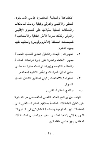 ‫ﺍﻻﺠﺘﻤﺎﻋﻴﺔ ﻭﺍﻟﺴﻴﺎﺴﺔ ﺍﻟﻤﻌﺎﺼﺭﺓ ﻋﻠـﻰ ﺍﻟﻤﺴـﺘﻭﻯ‬
‫ﺍﻟﻤﺤﻠﻲ ﻭﺍﻹﻗﻠﻴﻤﻲ ﻭﺍﻟﺩﻭﻟﻲ ﻭﻜﻴﻔﻴﺔ ﺭﺒـﻁ ﺍﻟﺸـﺒﻜﺎﺕ‬
‫ﻭﺍﻟﺘﺤﺎﻟﻔﺎﺕ ﺍﻟﻤﺤﻠﻴﺔ ﺒﻤﺜﻴﻼﺘﻬﺎ ﻋﻠﻰ ﺍﻟﻤﺴﺘﻭﻯ ﺍﻹﻗﻠﻴﻤﻲ‬
‫ﻭﺍﻟﺩﻭﻟﻲ ﻭﻜﺫﻟﻙ ﻤﻌﺭﻓﺔ ﺍﻷﻁﺭ ﺍﻟﺜﻘﺎﻓﻴﺔ ﻭﺍﻻﺠﺘﻤﺎﻋﻴـﺔ‬
‫ﻟﻠﻤﺠﺘﻤﻌﺎﺕ ﺍﻟﻤﺨﺘﻠﻔﺔ )ﺍﻷﻨﺜﺭﻭﺒﻭﻟﻭﺠﻲ( ﻭﺃﺴﺎﻟﻴﺏ ﺘﻘﻴﻴﻡ‬
                                  ‫ﺠﻬﻭﺩ ﺍﻟﺩﻋﻭﺓ.‬
‫٢- ﺍﻟﻤﻬﺎﺭﺍﺕ : ﺍﻟﺒﺤﺙ ﻭﺍﻟﺘﺤﻠﻴل ﺍﻟﻨﻘﺩﻱ ﻟﻠﻘﻀﺎﻴﺎ ﺍﻟﻌﺎﻤـﺔ‬
‫ﻤﺤﻭﺭ ﺍﻻﻫﺘﻤﺎﻡ ﻭﺍﻟﻘﺩﺭﺓ ﻋﻠﻰ ﺇﺩﺍﺭﺓ ﺩﺭﺍﺴﺎﺕ ﺍﻟﺤﺎﻟـﺔ‬
‫ﻭﺍﻟﻨﻤﺎﺫﺝ ﺍﻟﻨﺎﺠﺤﺔ ﻭﺇﺠﺭﺍﺀ ﺩﺭﺍﺴﺎﺕ ﻤﻘﺎﺭﻨـﺔ ﻋﻠـﻰ‬
   ‫ﺃﺴﺎﺱ ﺘﺤﻠﻴل ﺍﻟﺴﻴﺎﺴﺎﺕ ﻭﺍﻷﻁﺭ ﺍﻟﺜﻘﺎﻓﻴﺔ ﺍﻟﻤﺨﺘﻠﻔﺔ.‬
‫٣- ﺍﻟﺴﻠﻭﻙ / ﺍﻻﺘﺠﺎﻫﺎﺕ : ﺘﺒﻨﻲ ﺍﻟﻤﻨﻅﻭﺭ ﺍﻟﺸﺎﻤل ﻟﻘﻀﺎﻴﺎ‬
                                        ‫ﺍﻟﺩﻋﻭﺓ.‬
                         ‫ﺒﺭﻨﺎﻤﺞ ﺍﻟﺤﻜﻡ ﺍﻟﺩﺍﺨﻠﻲ :‬   ‫ﺏ-‬
‫ﺍﻟﻬﺩﻑ ﻤﻥ ﺒﺭﻨﺎﻤﺞ ﺍﻟﺤﻜﻡ ﺍﻟﺩﺍﺨﻠﻲ ﺍﻟﻤﺘﺨﺼﺹ ﻫﻭ ﺍﻟﻘـﺩﺭﺓ‬
‫ﻋﻠﻰ ﺘﺤﻠﻴل ﺍﻟﻤﺸﻜﻼﺕ ﺍﻟﺨﺎﺼﺔ ﺒﻤﻔﺎﻫﻴﻡ ﺍﻟﺤﻜﻡ ﺍﻟـﺩﺍﺨﻠﻲ ﻓـﻲ‬
‫ﺍﻟﻤﻨﻅﻤﺎﺕ ﻏﻴﺭ ﺍﻟﺤﻜﻭﻤﻴﺔ ﻭﻤﺴﺎﻋﺩﺓ ﺍﻟﻤﺸﺎﺭﻜﻴﻥ ﻓﻲ ﺍﻟـﺩﻭﺭﺍﺕ‬
‫ﺍﻟﺘﺩﺭﻴﺒﻴﺔ ﺍﻟﺘﻲ ﻴﻨﻔﺫﻫﺎ ﺍﻟﻤﺘـﺩﺭﺏ ﻟﻔﻬـﻡ ﻭﺘﺤﻠﻴـل ﺍﻟﻤﺸـﻜﻼﺕ‬
                           ‫ﺍﻟﻤﺤﺘﻤل ﻭﺠﻭﺩﻫﺎ ﻓﻲ ﻤﻨﻅﻤﺎﺘﻬﻡ.‬


                       ‫- ٢٩ -‬
 