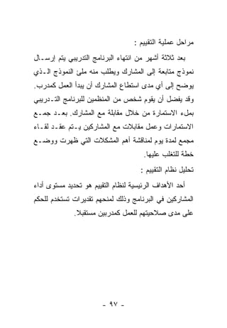 ‫ﻤﺭﺍﺤل ﻋﻤﻠﻴﺔ ﺍﻟﺘﻘﻴﻴﻡ :‬
‫ﺒﻌﺩ ﺜﻼﺜﺔ ﺃﺸﻬﺭ ﻤﻥ ﺍﻨﺘﻬﺎﺀ ﺍﻟﺒﺭﻨﺎﻤﺞ ﺍﻟﺘﺩﺭﻴﺒﻲ ﻴﺘﻡ ﺇﺭﺴـﺎل‬
‫ﻨﻤﻭﺫﺝ ﻤﺘﺎﺒﻌﺔ ﺇﻟﻰ ﺍﻟﻤﺸﺎﺭﻙ ﻭﻴﻁﻠﺏ ﻤﻨﻪ ﻤﻠﺊ ﺍﻟﻨﻤﻭﺫﺝ ﺍﻟـﺫﻱ‬
‫ﻴﻭﻀﺢ ﺇﻟﻰ ﺃﻱ ﻤﺩﻯ ﺍﺴﺘﻁﺎﻉ ﺍﻟﻤﺸﺎﺭﻙ ﺃﻥ ﻴﺒﺩﺃ ﺍﻟﻌﻤل ﻜﻤﺩﺭﺏ.‬
‫ﻭﻗﺩ ﻴﻔﻀل ﺃﻥ ﻴﻘﻭﻡ ﺸﺨﺹ ﻤﻥ ﺍﻟﻤﻨﻅﻤﻴﻥ ﻟﻠﺒﺭﻨﺎﻤﺞ ﺍﻟﺘـﺩﺭﻴﺒﻲ‬
‫ﺒﻤلﺀ ﺍﻻﺴﺘﻤﺎﺭﺓ ﻤﻥ ﺨﻼل ﻤﻘﺎﺒﻠﺔ ﻤﻊ ﺍﻟﻤﺸﺎﺭﻙ. ﺒﻌـﺩ ﺠﻤـﻊ‬
‫ﺍﻻﺴﺘﻤﺎﺭﺍﺕ ﻭﻋﻤل ﻤﻘﺎﺒﻼﺕ ﻤﻊ ﺍﻟﻤﺸﺎﺭﻜﻴﻥ ﻴـﺘﻡ ﻋﻘـﺩ ﻟﻘـﺎﺀ‬
‫ﻤﺠﻤﻊ ﻟﻤﺩﺓ ﻴﻭﻡ ﻟﻤﻨﺎﻗﺸﺔ ﺃﻫﻡ ﺍﻟﻤﺸﻜﻼﺕ ﺍﻟﺘﻲ ﻅﻬﺭﺕ ﻭﻭﻀـﻊ‬
                                      ‫ﺨﻁﺔ ﻟﻠﺘﻐﻠﺏ ﻋﻠﻴﻬﺎ.‬
                                     ‫ﺘﺤﻠﻴل ﻨﻅﺎﻡ ﺍﻟﺘﻘﻴﻴﻡ :‬
‫ﺃﺤﺩ ﺍﻷﻫﺩﺍﻑ ﺍﻟﺭﺌﻴﺴﻴﺔ ﻟﻨﻅﺎﻡ ﺍﻟﺘﻘﻴﻴﻡ ﻫﻭ ﺘﺤﺩﻴﺩ ﻤﺴﺘﻭﻯ ﺃﺩﺍﺀ‬
‫ﺍﻟﻤﺸﺎﺭﻜﻴﻥ ﻓﻲ ﺍﻟﺒﺭﻨﺎﻤﺞ ﻭﺫﻟﻙ ﻟﻤﻨﺤﻬﻡ ﺘﻘﺩﻴﺭﺍﺕ ﺘﺴﺘﺨﺩﻡ ﻟﻠﺤﻜﻡ‬
              ‫ﻋﻠﻰ ﻤﺩﻯ ﺼﻼﺤﻴﺘﻬﻡ ﻟﻠﻌﻤل ﻜﻤﺩﺭﺒﻴﻥ ﻤﺴﺘﻘﺒﻼ.‬




                       ‫- ٧٩ -‬
 