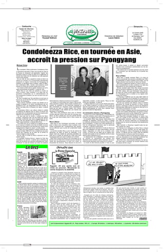 ✂




            Cartouche                                                                                                                                                                                                         Dimanche
      Equipe de rédaction:
         Abdel Massih Felli
            Dalia Victor
                                                                                                                                                                                                                           22 Octobre 2006
          Michael Victor
           Névine Lameï                                                                                                                                                                                                     12 Baba 1723
   Caroline Onsy, Nermine Onsy                        Rédacteur en chef                                                                                                  Directrice de rédaction                          29 Ramadan 1427
           Mise en page:                              Youssef Sidhom                                                                                                         Laura Hakim                                    1ère ANNEE
               Héba Adel                                                                                                                                                                                                    NUMERO 25
               Révision:
             Rafik Baracat




            Condoleezza Rice, en tournée en Asie,
             accroît la pression sur Pyongyang
Michael Victor                                                                                                                                                                                tre" autres essais, a estimé un député sud-coréen
                                                                                                                                                                                              membre d'une commission parlementaire sur les ser-

 La secrétaire d'Etat américaine Condoleezza Rice                                                                                                                                             vices de renseignement.
                                                                                                                                                                                                L'élu estime que la nouvelle explosion aura lieu avant
a commencé mercredi à Tokyo une tournée en Asie et                                                                                                                                            le 7 novembre, jour des élections de mi-mandat aux
en Russie en réclamant une application "rapide" des                                                                                                                                           Etats-Unis.
sanctions contre la Corée du Nord et en réaffirmant la
volonté des Etats-Unis de défendre son allié japonais                                                                                                                                         Rice à Pékin
contre toute menace.                                                                Condoleezza                                                                                                  Mme Rice a appelé vendredi Pékin à la mise en
  De son côté, M. Aso a appelé la Corée du Nord à la                                                                                                                                          oeuvre scrupuleuse des sanctions décrétées par l'ONU
retenue au moment où la communauté internationale                                    Rice reçue                                                                                               en représailles à l'essai nucléaire nord-coréen, lors de
soupçonne le régime communiste de Pyongyang de                                      à Tokyo par                                                                                               l'étape chinoise d'une tournée en Asie et en Russie.
préparer un deuxième essai nucléaire. Selon la télévi-                                  son                                                                                                      Mme Rice a également appelé la Corée du Nord à re-
sion américaine NBC, l'armée nord-coréenne aurait                                    homologue                                                                                                venir immédiatement et sans conditions à la table des
prévenu la Chine que d'autres essais sont à venir.                                                                                                                                            négociations sur ses programmes nucléaires.
  "La Corée du Nord doit se garder d'actions qui ne fe-                               japonais                                                                                                   Arrivée vendredi matin, Mme Rice devait rencontrer
raient qu'envenimer la situation", a averti M. Aso.                                   Taro Aso                                                                                                dans la journée le président Hu Jintao, le Premier mini-
  Mme Rice et son hôte ont exhorté la Corée du                                                                                                                                                stre Wen Jiabao, ainsi que l'émissaire Tang Jiaxuan,
Nord à revenir "sans condition" à la table des né-                                                                                                                                            de retour de Corée du Nord après s'être entretenu jeu-
gociations multipartites sur le démantèlement de                                                                                                                                              di à Pyongyang avec le numéro un du régime nord-
son programme nucléaire, qui sont au point mort de-                                                                                                                                           coréen Kim Jong-il.
puis un an.                                                                                                                                                                                      Li Zhaoxing a réaffirmé que son pays allait mettre en
  M. Aso a souligné que "les sanctions ne sont pas un                                                                                                                                         oeuvre les dispositions de la résolution du Conseil de sé-
but en soi, le but est d'en finir avec le programme nu-                                                                                                                                       curité adoptée il y a près d'une semaine après l'explosion
cléaire" de Pyongyang.                                              intercoréennes à l'épreuve de force et à la guerre".       négociation ouverte", a-t-elle assuré. "Nous ne cher-          du premier essai nucléaire nord-coréen le 9 octobre.
  "Nous devons maintenir ouverte une fenêtre de di-                   Le numéro un nord-coréen Kim Jong-Il a fait sa pre-      chons pas l'escalade", a-t-elle dit.                              "En tant que membre des Nations unies et membre
alogue et appeler à un retour inconditionnel aux né-                mière apparition publique depuis l'essai nucléaire du 9      La Maison-Blanche a pour sa part réfuté jeudi essay-         permanent du Conseil de sécurité, la Chine, comme
gociations à six", qui rassemblent les deux Corées, la              octobre, en assistant à une cérémonie marquant le          er de "mettre à genoux" la Corée du Nord et être au            toujours, continuera à mettre en oeuvre ses obligations
Chine, les Etats-Unis, la Russie et le Japon, a estimé              80e anniversaire du "Syndicat contre l'impérialisme"       seuil de la guerre avec elle, soulignant au contraire les      internationales afférentes et exercera le rôle qui lui re-
M. Aso.                                                             fondé par son père, le "Grand Leader" Kim Il-Sung.         efforts diplomatiques en cours pour ramener Pyon-              vient dans ce processus", a-t-il dit.
  La secrétaire d'Etat a par ailleurs réitéré la solidité           Cet anniversaire a été célébré par une marche aux          gyang à la table de négociations.                                 Pékin et Séoul craignent que les arraisonnements de
de l'alliance de défense avec le Japon et assuré que                flambeaux à Pyongyang.                                                                                                    navires nord-coréens déclenchent une guerre ouverte.
les Etats-Unis ne lésineraient pas sur les moyens pour                Mme Rice s'est entretenue jeudi avec le Premier          Un emissaire chinois a Pyongyang.                              Pyongyang avait averti qu'elle infligerait des "coups im-
défendre leur partenaire en cas d'attaque.                          ministre japonais Shinzo Abe avant de s'envoler pour         Toujours sur le front diplomatique, un émissaire chi-        placables" à quiconque violerait sa souveraineté.
  "Je veux que tout le monde, y compris les Nord-                   Séoul, où elle a plaidé pour une plus grande fermeté       nois s'est entretenu jeudi matin à Pyongyang avec le              Les Etats-Unis surveillent d'ailleurs un navire "sus-
Coréens, comprenne bien que les Etats-Unis agiront                  de la part des Sud-Coréens face à leurs voisins du         numéro un du régime nord-coréen Kim Jong-il.                   pect" qui a quitté un port nord-coréen, a indiqué jeudi
en totale conformité avec leurs engagements de dé-                  Nord.                                                        Le conseiller d'Etat Tang Jiaxuan "était porteur d'un        un responsable américain. Selon la chaîne de télévi-
fense, tels que stipulés dans le traité de défense mu-                                                                         message du président" chinois Hu Jintao, a indiqué             sion CBS, les services américains de renseignement
tuelle" nippo-américain, a déclaré Mme Rice.                        Rice à Séoul                                               Liu Jianchao, porte-parole du ministère chinois des Af-        soupçonnent ce navire de transporter des équipements
  "Les Etats-Unis ont la volonté et la capacité de met-                Mme Rice et son homologue sud-coréen ont averti         faires étrangères. "Il s'agit d'une visite significative sur   militaires.
tre en oeuvre la totalité, je dis bien la totalité, de leurs        jeudi à Séoul qu'un deuxième essai nucléaire nord-         fond de changements importants dans la péninsule                  Mais vendredi, Li Zhaoxing a appelé toutes les par-
moyens de dissuasion et de sécurité pour remplir leurs              coréen entraînerait des "conséquences plus graves"         coréenne", a ajouté le porte-parole.                           ties à garder leur calme.
engagements à l'égard du Japon", a-t-elle promis.                   tout en affirmant que la porte de la diplomatie restait      M. Tang était arrivé mercredi en Corée du Nord à la             Un membre de la délégation de Mme Rice a indiqué
  Le Japon est sous parapluie nucléaire américain de-               ouverte.                                                   tête d'une délégation de hauts responsables, dont Wu           n'attendre "aucune avancée" lors de cette étape chi-
puis les années 1960 et M. Aso a répété que son pays                   La tournée de Mme Rice a pour but de vaincre les        Dawei, négociateur en chef sur le nucléaire nord-              noise. Evoquant la visite à Pyongyang de l'émissaire
n'avait pas l'intention de se doter de la bombe at-                 réticences, de Pékin et Séoul en particulier, à ap-        coréen. La Chine est une alliée clef du régime com-            chinois, il a affirmé que Kim Jong-il avait fait attendre
omique malgré la crise actuelle.                                    pliquer dans leur totalité les sanctions décrétées sa-     muniste nord-coréen et est considérée comme le pays            l'envoyé pendant 24 heures avant de le recevoir.
  De son côté, la Corée du Nord a poursuivi son es-                 medi par le Conseil de sécurité de l'ONU pour punir        ayant le plus d'influence sur lui.                                "Les Coréens du Nord ne sont pas dans l'esprit de re-
calade verbale.                                                     Pyongyang après son essai nucléaire du 9 octobre.            Le déplacement de la délégation chinoise intervient          venir aux discussions et ils cherchent seulement l'es-
  Le quotidien Rodong Sinmun, organe du Parti des                      Mme Rice a tenté de rassurer son homologue en af-       au moment où s'accentuent les craintes d'un                    calade", a estimé ce membre de la délégation.
Travailleurs au pouvoir, a estimé que la décision de                firmant que les Etats-Unis n'avaient aucune volonté de     deuxième essai nucléaire, après l'explosion de la pre-            Mme Rice s'est rendu ensuite à Moscou, l'un des au-
Séoul de se joindre aux sanctions décrétées par l'ONU               "dicter aux gouvernements ce qu'ils ont à faire" ou        mière bombe atomique nord-coréenne le 9 octobre.               tres rares pays à entretenir de bonnes relations avec
constituait "un acte de trahison qui mène les relations             d'exacerber les tensions. "Nous laissons la voie de la       La Corée du Nord devrait procéder à "trois ou qua-           la dictature de Kim Jong-Il.



                   En Bref                                                      L'Actualité dans
  Egypte                                                                      la Presse Française
     La découverte la
  semaine dernière
  d’un nouveau cas
  de contamination
  humaine par le vi-
  rus     H5N1      en
  Egypte      inquiète
  l’Organisation Mon-
  diale de la Santé.
  L’Egypte est le                                                   Egypte: 25 ans après son ar-
  pays africain le plus durement frappé par le virus de la          rivée au pouvoir, Moubarak in-
  grippe aviaire, et la contamination d’une nouvelle victime
  humaine de cette maladie qui touche essentiellement les oi-
                                                                    carne toujours la stabilité
  seaux et en particulier les volailles contribue à faire croitre
                                                                       L'Egypte du président Hosni Moubarak incarne de-
  l’inquiétude de l’Organisation Mondiale de la Santé. Avec
                                                                    puis un quart de siècle la stabilité dans une région en
  15 victimes humaines rapportées à ce jour, toutes les autres
                                                                    permanente ébullition mais semble aujourd'hui minée
  étant tombées malades entre mars et mai 2006, l’Egypte
                                                                    par l'islamisme et la question sociale. C'est il y a 25
  est, en dehors du continent asiatique, le pays qui compte le
                                                                    ans, après l'assassinat le 6 octobre 1981 de Anouar
  plus grand nombre de cas humains de grippe aviaire.
                                                                    el-Sadate, l'homme de la paix avec Israël, que Hosni
                                                                    Moubarak, également issu du sérail militaire, s'est his-
  Israël                                                            sé à la tête du pays phare du monde arabe.
     C'est la première apparition publique du président israé-         Au delà des épreuves, dont six tentatives d'as-
  lien Moshé Katsav depuis que la police a recommandé               sassinat, c'est la stabilité d'abord, mais seulement la
  qu'il soit poursuivi pour viol et harcèlement sexuel. L'acte      stabilité, que Hosni Moubarak, âgé 78 ans, a offert à
  d'accusation pour lequel le chef de l'Etat est passible de 3      son pays, tout en l'ancrant dans une impopulaire al-        Officiellement interdite, mais tolérée, la confrérie s'est    rôle que pourrait jouer l'armée, le sujet numéro un
  à 16 ans de prison devrait être soumis au procureur gén-          liance avec l'Occident. Si de remarquables réformes         donnée pour slogan "l'Islam est la solution". Son cour-       nourrissant les spéculations de la presse. Hosni Mou-
  éral d'ici 2 à 3 semaines. C'est lui qui décidera s'il engage     économiques ont été lancées sous son règne, as-             ant le plus politique, qui se veut moderniste, reste la       barak, considéré officiellement comme le "héros" de la
  des poursuites contre Moshé Katsav. Reste qu'avec ce              surant une croissance annuelle de 6%, les questions         cible du régime, qui en a emprisonné les chefs de file.       guerre d'octobre 1973 contre Israël, se voit aujourd'hui
  scandale, la question de sa succession est déjà évoquée.          clefs restant en suspens portent sur la transition pol-                                                                   reprocher la perte de prestige de l'Egypte par un front
  La presse liste les candidats potentiels. Premiers d'entre        itique et la fracture sociale. Depuis son arrivée au          Exaspéré par une volée de critiques américaines,            d'opposition cimenté par le nationalisme. La guerre du
  eux, l'écrivain américain et prix Nobel de la paix Elie Wie-      pouvoir, la population de l'Egypte a doublé pour at-        Hosni Moubarak a récemment sèchement rejeté les               Liban, et son dénouement d'apparence favorable au
  sel, 78 ans. Il aurait déjà les faveurs d'Ehud Olmert, le         teindre 72 millions d'habitants, le chômage toucherait      leçons de démocratie de Washington. Une accéléra-             chef du Hezbollah chiite, Hassan Nasrallah a fait res-
  Premier ministre israélien. Autre personnalité citée, en-         moins d'un actif sur dix, selon les chiffres officiels.     tion des réformes, selon lui, n'aboutirait en Egypte          surgir en Egypte le spectre encombrant de Nasser
  core un Nobel de la Paix, l'actuel vice-Premier ministre          Mais les experts indépendants l'estiment à trois fois       qu'à une chose : "le chaos". Et c'est à son premier           dont l'héritage avait déjà été renié par Sadate.
  Shimon Peres, 83 ans. En Israël, le poste de chef d'Etat          plus important.                                             ministre, Ahmed Nazif, qu'il a laissé le soin de précis-         "Si Nasrallah est devenu un héros de la résistance,
  est surtout représentatif et honorifique.                            Selon la Banque mondiale, 43,9% des Egyptiens vi-        er que la démocratie ne conduirait aujourd'hui à rien         c'est aussi parce que Moubarak n'a pu être un héros
                                                                    vent avec moins de deux dollars par jour, n'ayant           d'autre qu'à amener les islamistes au pouvoir. "Quand         de la paix, l'Egypte est orpheline d'un grand homme
  France                                                            clairement pas profité d'une redistribution des rich-       le processus commence, certaines choses se pro-               comme Nasser", estime Amr Choubaki, un chercheur
     Michèle Alliot-Marie,                                          esses ayant permis l'émergence d'une classe moy-            duisent, vous voyez par exemple les islamistes gagner         du Centre d'études d'al-Ahram. Avec Israël, la paix
  la ministre de la Dé-                                             enne urbaine. M. Moubarak a été élu, il y a un an, jus-     des positions au Parlement ici, en Palestine et en Irak,      s'est maintenue, mais fraîchement, sauf pour les af-
  fense, sera auditionnée                                           qu'en 2011. Mais les signes s'accumulent d'un               aussi nous commençons à réévaluer ce qui se passe",           faires, qui prospèrent dans l'ombre pour ne pas irriter
  comme témoin dans                                                 possible d'un scénario dynastique, plaçant son fils ca-     a-t-il dit. "La question de la succession est capitale, et    l'opinion publique.
  l'affaire   Clearstream,                                          det Gamal, 42 ans, en position de lui succéder.             le reste fait partie du jeu", estime Moustafa Kamel al-          Les importations de l'Egypte ont explosé de 146%
  qui avait provoqué une                                               Reste l'hypothéque des Frères musulmans, le              Sayyed, professeur à l'Université américaine au Caire,        du premier trimestre 2005 au premier trimestre 2006,
  crise politique au prin-                                          mouvement islamiste fondé dans les années 1920, de-         pour qui "Américains et Egyptiens sont condamnés à            selon les statistiques israéliennes, celles des services
  temps dernier. Le con-                                            venu depuis les législatives 2005, le principal groupe      s'entendre"                                                   égyptiens étant muettes sur ce flux
  seil des ministres a                                              d'opposition parlementaire, avec un député sur cinq.          Une des plus grandes inconnues porte aussi sur le           d'échange.
  donné son feu vert. Alliot Marie s'est dite réjouie. L'ancien
  premier ministre Jean-Pierre Raffarin devrait lui aussi être
  convoqué comme témoin par les deux juges chargés de                 tarif d’abonnement: Egypte:65 L.E - Pays arabes: 150 L.E - L’europe: 90 dollars - L’amérique: 100 dollars - L’australie: 120 dollars américain
  l'affaire.




                           ✂
 