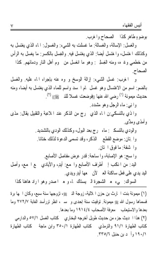 ‫٧‬                                                                       ‫ﺃﻧﻴﺲ ﺍﻟﻔﻘﻬﺎﺀ‬

                                                ‫ﺑﻮﺿﻮﺀ ﻃﺎﻫﺮ ﻛﺬﺍ ﰲ ﺍﻟﺼﺤﺎﺡ ﻭﺍﳌﻐﺮﺏ.‬  ‫ٍ‬
‫ﻭﺍﻟﻐﺴﻞ: ﺍﻹﺳﺎﻟﺔ، ﻭﺍﻟﻐﺴ‪‬ﺎﻟﺔ: ﻣﺎ ﻏﺴﻠﺖ ﺑﻪ ﺍﻟﺸﻲﺀ: ﻭﺍﻟﻐﺴﻮﻝ: ﺍﳌﺎﺀ ﺍﻟﺬﻱ ﻳﻐﺘﺴﻞ ﺑﻪ‬
                                                          ‫‪‬‬              ‫‪ ‬ﹸ‬
‫ﻭﻛﺬﻟﻚ ﺍﳌﻐﺘﺴﻞ، ﻭﺍﳌﻐﺘﺴﻞ ﺃﻳﻀﺎ: ﺍﻟﺬﻱ ﻳﻐﺘﺴﻞ ﻓﻴﻪ. ﻭﺍﻟﻐﺴ‪ ‬ﹸ ﺑﺎﻟﻜﺴﺮ: ﻣﺎ ‪‬ﻐﺴﻞ ﺑﻪ ﺍﻟﺮﺃﺱ‬
               ‫ﻳ‬                ‫ِ ﻞ‬                    ‫ﹰ‬
‫ﻣﻦ ﺧﻄﻤﻲ ﻭﻏﲑﻩ، ﻭﻣﻨﻪ ﺍﻟﻐﺴﻠﲔ: ﻭﻫﻮ ﻣﺎ ﺍﻧﻐﺴﻞ ﻣﻦ ﳊﻮﻡ ﺃﻫﻞ ﺍﻟﻨﺎﺭ ﻭﺩﻣﺎﺋﻬﻢ. ﻛﺬﺍ ﰲ‬
                                                      ‫ِ ‪ ِ‬‬                ‫ٍ‬
                                                                               ‫ﺍﻟﺼﺤﺎﺡ.‬
‫ﻭﰲ ﺍﳌﻐﺮﺏ: ﻏﺴﻞ ﺍﻟﺸﻲﺀ: ﺇﺯﺍﻟﺔ ﺍﻟﻮﺳﺦ ﻭﳓﻮﻩ ﻋﻨﻪ ﺑﺈﺟﺮﺍﺀ ﺍﳌﺎﺀ ﻋﻠﻴﻪ. ﻭﺍﻟﻐﺴﻞ‬
‫‪ ‬ﹸ‬
‫ﺑﺎﻟﻀﻢ: ﺍﺳﻢ ﻣﻦ ﺍﻻﻏﺘﺴﺎﻝ ﻭﻫﻮ ﻏﺴﻞ ﲤﺎﻡ ﺍﳉﺴﺪ ﻭﺍﺳﻢ ﻟﻠﻤﺎﺀ ﺍﻟﺬﻱ ﻳﻐﺘﺴﻞ ﺑﻪ ﺃﻳﻀﺎﹰ، ﻭﻣﻨﻪ‬
                         ‫ﺣﺪﻳﺚ ﻣﻴﻤﻮﻧﺔ )١( ﺭﺿﻲ ﺍﷲ ﻋﻨﻬﺎ ))ﻓﻮﺿﻌﺖ ﹸﺴﻼ ﻟﻠﻨﱯ ‪.(٢) ((‬‬
                                       ‫ﻏ‪‬ﹰ‬
                                                  ‫ﻭﺍﳌِﻨﻲ: ﻣﺎﺀ ﺍﻟﺮﺟﻞ ﻭﻫﻮ ﻣﺸ ‪‬ﺩ.‬
                                                    ‫‪ ‬ﺪ‬                   ‫ﹶ ‪‬‬
‫ﻭﺍﳌﺬﹾ ‪ ‬ﺑﺎﻟﺘﺴﻜﻲ:ﻥ ﺍﳌﺎﺀ ﺍﻟﺬﻱ ﳜﺮﺝ ﻣﻦ ﺍﻟﺬﻛﺮ ﻋﻨﺪ ﺍﳌﻼﻋﺒﺔ ﻭﺍﻟﺘﻘﺒﻴﻞ ﻳﻘﺎﻝ: ﻣ‪‬ﺬﹶﻯ‬ ‫ﹶﻱ‬
                                                                        ‫ﻭ‪‬ﺃﹶﻣ‪‬ﺬﹶﻯ ﻭﻣ ﱠﻯ.‬
                                                                            ‫‪ ‬ﺬ‬
                 ‫‪‬ﺍﻟﻮﺩ ‪ ‬ﺑﺎﻟﺘﺴﻜﲔ: ﻣﺎﺀ ﳜﺮﺝ ﺑﻌﺪ ﺍﻟﺒﻮﻝ، ﻭﻛﺬﻟﻚ ﺍﻟﻮﺩﻱ ﺑﺎﻟﺘﺸﺪﻳﺪ.‬
                             ‫‪‬‬                                           ‫ﻭ ‪ ‬ﻱ‬
                  ‫‪‬ﺍﳋﺘ‪‬ﺎ ﹸ: ﻣﻮﺿﻊ ﺍﻟﻘﻄﻊ ﰲ ﺍﻟﺬﻛﺮ، ﻭﻗﺪ ﺗﺴﻤﻰ ﺍﻟﺪﻋﻮﺓ ﻟﺬﻟﻚ ﺧﺘﺎﻧﺎﹰ.‬
                                                                         ‫ﻭ ِﻥ‬
                                                        ‫ﻭ‪‬ﺍﳊﺸﻔﺔﹸ: ﻣﺎ ﻓﻮﻕ ﺍﳋﺘﺎﻥ.‬
                                                                         ‫‪‬ﹶ‬
                        ‫ﻭ‪‬ﺍﳌﺴ‪ : ‬ﻫﻮ ﺍﻹﺻﺎﺑﺔ، ﻭﺍﳌﺴﺎﺣﺔ: ﻗﺪﺭ ﻋﺮﺽ ﻣﻔﺎﺻﻞ ﺍﻷﺻﺎﺑﻊ.‬
                                                                         ‫ﹶ ﺢ‬
‫ﺍﻟ‪‬ﻴ ‪ :‬ﻣﻦ ﺍﳌﻨﻜﺐ ﺇﱃ ﺃﻃﺮﺍﻑ ﺍﻷﺻﺎﺑﻊ ﻭﺍﳉﻤﻊ: ﹶﺃ‪‬ﻳﺪٍ، ﻭﺍﻷﻳﺎﺩﻱ ﲨﻊ ﺍﳉﻤﻊ، ﻭﺃﺻﻞ‬         ‫ﺪ‬
                                    ‫ﺍﻟﻴ‪‬ﺪ ‪‬ﻳﺪﻱ ﻋﻠﻰ ﻓﻌﻞ ﺳﺎﻛﻨﺔ ﺍﻟﻌﲔ ﻷﻥ ﲨﻌﻬﺎ ﺃﻳﺪ ﻭ‪‬ﺪﻱ.‬
                                     ‫ٍ ‪‬ﻳ ‪‬‬                         ‫ﹶ‪ ‬ﹲ‬        ‫‪‬‬
‫ﺍﻟﺴﻮ‪‬ﺍﻙ: ﳚﻲﺀ ﲟﻌﲎ ﺍﻟﺸﺠﺮﺓ ﺍﻟﱵ ﻳﺴﺘﺎﻙ ‪‬ﺎ، ﻭﲟﻌﲎ ﺍﳌﺼﺪﺭ ﻭﻫﻮ ﺍﳌﺮﺍﺩ ﻫﺎﻫﻨﺎ ﻛﺬﺍ ﰲ‬   ‫‪ ‬‬

‫)١( ﻣﻴﻤﻮﻧﺔ ﺑﻨﺖ ﺍﳊﺎﺭﺙ ﺑﻦ ﺣﺰﻥ ﺍﳍﻼﻟﻴﺔ، ﺯﻭﺟﺔ ﺍﻟﻨﱯ ‪ ،‬ﺗﺰﻭﺟﻬﺎ ﺳﻨﺔ ﺳﺒﻊ، ﻭﻛﺎﻥ ﺍﲰﻬﺎ ﺑ ‪‬ﺓ‬
 ‫ﺮ‬
‫ﻓﺴ ‪‬ﺎﻫﺎ ﺭﺳﻮﻝ ﺍﷲ ‪ ‬ﻣﻴﻤﻮﻧﺔ. ﺗﻮﻓﻴﺖ ﺳﻨﺔ ﺇﺣﺪﻯ ﻭﲬﺴﲔ، ﺍﻧﻈﺮ ﺗﺮﺭﺃﺳﺪ ﺍﻟﻐﺎﺑﺔ ٧/٢٧٢ ﻭﻣﺎ‬ ‫ﻤ‬
                             ‫ﺑﻌﺪﻫﺎ ﻭﺍﻻﺳﺘﻴﻌﺎﺏ ﰲ ﻣﻌﺮﻓﺔ ﺍﻷﺻﺤﺎﺏ ٤/٤١٩١ ﻭﻣﺎ ﺑﻌﺪﻫﺎ.‬
‫)٢( ﻫﺬﺍ ﺍﳊﺪﻳﺚ ﺟﺰﺀ ﻣﻦ ﺣﺪﻳﺚ ﻃﻮﻳﻞ ﺃﺧﺮﺟﻪ ﺍﻟﺒﺨﺎﺭﻱ ﰲ ﻛﺘﺎﺏ ﺍﻟﻐﺴﻞ ١/٧٥ ﻭﺍﻟﺪﺍﺭﻣﻲ ﰲ‬
‫ﻛﺘﺎﺏ ﺍﻟﻄﻬﺎﺭﺓ ١/١٩ ﻭﺍﻟﺘﺮﻣﺬﻱ ﰲ ﻛﺘﺎﺏ ﺍﻟﻄﻬﺎﺭﺓ ١/٠٥٣ ﻭﺍﺑﻦ ﻣﺎﺟﺔ ﰲ ﻛﺘﺎﺏ ﺍﻟﻄﻬﺎﺭﺓ‬
                                                    ‫١/٠٩١ ﻭﺃﲪﺪ ﺑﻦ ﺣﻨﺒﻞ ٦/٥٣٣.‬
 