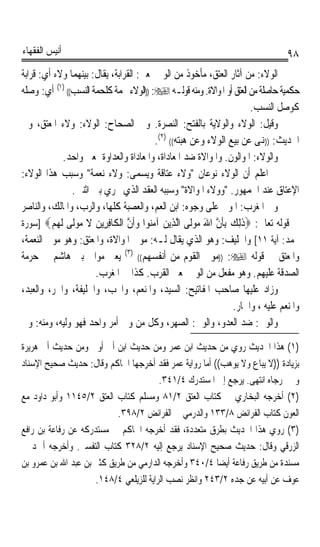 ‫ﺃﻧﻴﺲ ﺍﻟﻔﻘﻬﺎﺀ‬                                                                    ‫٨٩‬
‫ﺍﻟﻮﻻﺀ: ﻣﻦ ﺁﺛﺎﺭ ﺍﻟﻌﺘﻖ، ﻣﺄﺧﻮﺫ ﻣﻦ ﺍﻟﻮﱄ ﲟﻌﲎ: ﺍﻟﻘﺮﺍﺑﺔ، ﻳﻘﺎﻝ: ﺑﻴﻨﻬﻤﺎ ﻭﻻﺀ ﺃﻱ: ﻗﺮﺍﺑﺔ‬
‫ﺣﻜﻤﻴﺔ ﺣﺎﺻﻠﺔ ﻣﻦ ﺍﻟﻌﺘﻖ ﺃﻭ ﺍﳌﻮﺍﻻﺓ. ﻭﻣﻨﻪ ﻗﻮﻟـﻪ ‪)) :‬ﺍﻟﻮﻻﺀ ﳊﻤﺔ ﻛﻠﺤﻤﺔ ﺍﻟﻨﺴﺐ(( )١( ﺃﻱ: ﻭﺻﻠﻪ‬
                                                                      ‫ﻛﻮﺻﻞ ﺍﻟﻨﺴﺐ.‬
‫ﻭﻗﻴﻞ: ﺍﻟﻮﻻﺀ ﻭﺍﻟﻮﻻﻳﺔ ﺑﺎﻟﻔﺘﺢ: ﺍﻟﻨﺼﺮﺓ. ﻭﰲ ﺍﻟﺼﺤﺎﺡ: ﺍﻟﻮﻻﺀ: ﻭﻻﺀ ﺍﳌﻌﺘﻖ، ﻭﰲ‬
                                        ‫ﺍﳊﺪﻳﺚ: ))ﻬﻧﻰ ﻋﻦ ﺑﻴﻊ ﺍﻟﻮﻻﺀ ﻭﻋﻦ ﻫﺒﺘﻪ(( )٢(.‬
            ‫ﻭﺍﻟﻮﻻﺀ: ﺍﳌﻮﺍﻟﻮﻥ. ﻭﺍﳌﻮﺍﻻﺓ ﺿﺪ ﺍﳌﻌﺎﺩﺍﺓ، ﻭﺍﳌﻌﺎﺩﺍﺓ ﻭﺍﻟﻌﺪﺍﻭﺓ ﲟﻌﲎ ﻭﺍﺣﺪ.‬
‫ﰒ ﺍﻋﻠﻢ ﺃﻥ ﺍﻟﻮﻻﺀ ﻧﻮﻋﺎﻥ ﻭﻻﺀ ﻋﺘﺎﻗﺔ ﻭﻳﺴﻤﻰ: ﻭﻻﺀ ﻧﻌﻤﺔ ﻭﺳﺒﺐ ﻫﺬﺍ ﺍﻟﻮﻻﺀ:‬
               ‫ﺍﻹﻋﺘﺎﻕ ﻋﻨﺪ ﺍﳉﻤﻬﻮﺭ. ﻭﻭﻻﺀ ﺍﳌﻮﺍﻻﺓ ﻭﺳﺒﺒﻪ ﺍﻟﻌﻘﺪ ﺍﻟﺬﻱ ﳚﺮﻱ ﺑﲔ ﺍﺛﻨﲔ.‬
‫ﻭﰲ ﺍﳌﻐﺮﺏ: ﺍﳌﻮﱃ ﻋﻠﻰ ﻭﺟﻮﻩ: ﺍﺑﻦ ﺍﻟﻌﻢ، ﻭﺍﻟﻌﺼﺒﺔ ﻛﻠﻬﺎ، ﻭﺍﻟﺮﺏ، ﻭﺍﳌﺎﻟﻚ، ﻭﺍﻟﻨﺎﺻﺮ‬
‫ﰲ ﻗﻮﻟﻪ ﺗﻌﺎﱃ: ‪‬ﺫِﻟﻚ ِﺑﺄﻥ ﺍﷲ ﻣﻮﹶﻰ ﺍﱠﻟ ِﻳﻦ ﺁ ‪‬ﻮﺍ ﻭﹶﺃﻥ ﺍﹾﻟ ﹶﺎﻓ ِﻳﻦ ﻻ ﻣﻮﹶﻰ ﹶﻟﻬﻢ‪] ‬ﺳﻮﺭﺓ‬
         ‫ﹶ ‪ ‬ﹶ ﱠ َ ‪ ‬ﻟ ﺬ ‪ ‬ﻣﻨ ‪ ‬ﱠ ﻜ ِﺮ ‪ ‬ﹶ ‪ ‬ﻟ ‪ ‬‬
‫ﳏﻤﺪ: ﺁﻳﺔ ١١[ ﻭﺍﳊﻠﻴﻒ: ﻭﻫﻮ ﺍﻟﺬﻱ ﻳﻘﺎﻝ ﻟـﻪ: ﻣﻮﱃ ﺍﳌﻮﺍﻻﺓ، ﻭﺍﳌﻌﺘﻖ: ﻭﻫﻮ ﻣﻮﱃ ﺍﻟﻨﻌﻤﺔ،‬
‫ﻭﺍﳌﻌﺘﻖ ﰲ ﻗﻮﻟﻪ ‪)) :‬ﻣﻮﱃ ﺍﻟﻘﻮﻡ ﻣﻦ ﺃﻧﻔﺴﻬﻢ(( )٣( ﻳﻌﲏ ﻣﻮﺍﱄ ﺑﲏ ﻫﺎﺷﻢ ﰲ ﺣﺮﻣﺔ‬
                      ‫ﺍﻟﺼﺪﻗﺔ ﻋﻠﻴﻬﻢ. ﻭﻫﻮ ﻣﻔﻌﻞ ﻣﻦ ﺍﻟﻮﱄ ﲟﻌﲎ ﺍﻟﻘﺮﺏ. ﻛﺬﺍ ﰲ ﺍﳌﻐﺮﺏ.‬
‫ﻭﺯﺍﺩ ﻋﻠﻴﻬﺎ ﺻﺎﺣﺐ ﺍﳌﻔﺎﺗﻴﺢ: ﺍﻟﺴﻴﺪ، ﻭﺍﳌﻨﻌﻢ، ﻭﺍﶈﺐ، ﻭﺍﳋﻠﻴﻔﺔ، ﻭﺍﳊﺮ، ﻭﺍﻟﻌﺒﺪ،‬
                                                                ‫ﻭﺍﳌﻨﻌﻢ ﻋﻠﻴﻪ ، ﻭﺍﳉﺎﺭ.‬
‫ﻭﺍﻟﻮﱄ: ﺿﺪ ﺍﻟﻌﺪﻭ، ﻭﺍﻟﻮﱄ: ﺍﻟﺼﻬﺮ، ﻭﻛﻞ ﻣﻦ ﻭﱄ ﺃﻣﺮ ﻭﺍﺣﺪ ﻓﻬﻮ ﻭﻟﻴﻪ، ﻭﻣﻨﻪ: ﻭﱄ‬
‫)١( ﻫﺬﺍ ﺍﳊﺪﻳﺚ ﺭﻭﻱ ﻣﻦ ﺣﺪﻳﺚ ﺍﺑﻦ ﻋﻤﺮ ﻭﻣﻦ ﺣﺪﻳﺚ ﺍﺑﻦ ﺃﰊ ﺃﻭﰱ ﻭﻣﻦ ﺣﺪﻳﺚ ﺃﰊ ﻫﺮﻳﺮﺓ‬
‫ﺑﺰﻳﺎﺩﺓ ))ﻻ ﻳﺒﺎﻉ ﻭﻻ ﻳﻮﻫﺐ(( ﺃﻣﺎ ﺭﻭﺍﻳﺔ ﻋﻤﺮ ﻓﻘﺪ ﺃﺧﺮﺟﻬﺎ ﺍﳊﺎﻛﻢ ﻭﻗﺎﻝ: ﺣﺪﻳﺚ ﺻﺤﻴﺢ ﺍﻹﺳﻨﺎﺩ‬
                                        ‫ﻭﱂ ﳜﺮﺟﺎﻩ ﺍﻧﺘﻬﻰ. ﻳﺮﺟﻊ ﺇﱃ ﺍﳌﺴﺘﺪﺭﻙ ٤/١٤٣.‬
‫)٢( ﺃﺧﺮﺟﻪ ﺍﻟﺒﺨﺎﺭﻱ ﰲ ﻛﺘﺎﺏ ﺍﻟﻌﺘﻖ ٢/١٨ ﻭﻣﺴﻠﻢ ﻛﺘﺎﺏ ﺍﻟﻌﺘﻖ ٢/٥٤١١ ﻭﺃﺑﻮ ﺩﺍﻭﺩ ﻣﻊ‬
                           ‫ﺍﻟﻌﻮﻥ ﻛﺘﺎﺏ ﺍﻟﻔﺮﺍﺋﺾ ٨/٣٣١ ﻭﺍﻟﺪﺭﻣﻲ ﰲ ﺍﻟﻔﺮﺍﺋﺾ ٢/٨٩٣.‬
‫)٣( ﺭﻭﻱ ﻫﺬﺍ ﺍﳊﺪﻳﺚ ﺑﻄﺮﻕ ﻣﺘﻌﺪﺩﺓ، ﻓﻘﺪ ﺃﺧﺮﺟﻪ ﺍﳊﺎﻛﻢ ﰲ ﻣﺴﺘﺪﺭﻛﻪ ﻋﻦ ﺭﻓﺎﻋﺔ ﺑﻦ ﺭﺍﻓﻊ‬
‫ﺍﻟﺰﺭﻗﻲ ﻭﻗﺎﻝ: ﺣﺪﻳﺚ ﺻﺤﻴﺢ ﺍﻹﺳﻨﺎﺩ ﻳﺮﺟﻊ ﺇﻟﻴﻪ ٢/٨٢٣ ﻛﺘﺎﺏ ﺍﻟﺘﻔﺴﲑ. ﻭﺃﺧﺮﺟﻪ ﺃﲪﺪ ﰲ‬
‫ﻣﺴﻨﺪﺓ ﻣﻦ ﻃﺮﻳﻖ ﺭﻓﺎﻋﺔ ﺃﻳﻀﺎ ٤/٠٤٣ ﻭﺃﺧﺮﺟﻪ ﺍﻟﺪﺍﺭﻣﻲ ﻣﻦ ﻃﺮﻳﻖ ﻛﺜﲑ ﺑﻦ ﻋﺒﺪ ﺍﷲ ﺑﻦ ﻋﻤﺮﻭ ﺑﻦ‬
                                                       ‫ﹰ‬
                     ‫ﻋﻮﻑ ﻋﻦ ﺃﺑﻴﻪ ﻋﻦ ﺟﺪﻩ ٢/٣٤٢ ﻭﺍﻧﻈﺮ ﻧﺼﺐ ﺍﻟﺮﺍﻳﺔ ﻟﻠﺰﻳﻠﻌﻲ ٤/٨٤١.‬
 