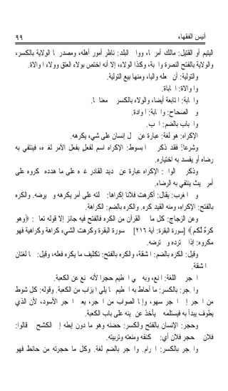 ‫٩٩‬                                                                         ‫ﺃﻧﻴﺲ ﺍﻟﻔﻘﻬﺎﺀ‬

‫ﺍﻟﻴﺘﻴﻢ ﺃﻭ ﺍﻟﻘﺘﻴﻞ: ﻣﺎﻟﻚ ﺃﻣﺮﳘﺎ، ﻭﻭﺍﱄ ﺍﻟﺒﻠﺪ: ﻧﺎﻇﺮ ﺃﻣﻮﺭ ﺃﻫﻠﻪ، ﻭﻣﺼﺪﺭﳘﺎ ﺍﻟﻮﻻﻳ‪‬ﺔ ﺑﺎﻟﻜﺴﺮ،‬
              ‫ِ‬
       ‫ﻭﺍﻟﻮﻻﻳﺔ ﺑﺎﻟﻔﺘﺢ ﺍﻟﻨﺼﺮﺓ ﻭﺍﶈﺒﺔ، ﻭﻛﺬﺍ ﺍﻟﻮﻻﺀ، ﺇﻻ ﺃﻧﻪ ﺍﺧﺘﺺ ﺑﻮﻻﺀ ﺍﻟﻌﺘﻖ ﻭﻭﻻﺀ ﺍﳌﻮﺍﻻﺓ.‬
                                         ‫ﻭﺍﻟﺘﻮﻟﻴﺔ: ﺃﻥ ﲡﻌﻠﻪ ﻭﺍﻟﻴﺎﹰ، ﻭﻣﻨﻬﺎ ﺑﻴﻊ ﺍﻟﺘﻮﻟﻴﺔ.‬
                                                                     ‫ﻭﺍﳌﻮﺍﻻﺓ: ﺍﶈﺎﺑﺎﺓ.‬
                                  ‫ﻭﺍﶈﺎﺑﺔ: ﺍﳌﺘﺎﺑﻌﺔ ﺃﻳﻀﺎﹰ، ﻭﺍﻟﻮِﻻﺀ ﺑﺎﻟﻜﺴﺮ ﰲ ﻣﻌﻨﺎﳘﺎ.‬
                                                     ‫ﻭﰲ ﺍﻟﺼﺤﺎﺡ: ﻭﺍﶈﺎﺑﺔ: ﺍﳌﻮﺍﺩﺓ.‬
                                                            ‫ﻭﺍ ﹸﺒﺎﺏ ﺑﺎﻟﻀﻢ: ﺍﳊ ‪.‬‬
                                                             ‫ﹸﺐ‬                ‫ﳊ ‪‬‬
                         ‫ﺍﻹﻛﺮﺍﻩ: ﻫﻮ ﻟﻐﺔ: ﻋﺒﺎﺭﺓ ﻋﻦ ﲪﻞ ﺇﻧﺴﺎﻥ ﻋﻠﻰ ﺷﻲﺀ ﻳﻜﺮﻫﻪ.‬
‫ﻭﺷﺮﻋﺎ:ً ﻓﻘﺪ ﺫﻛﺮ ﰲ ﺍﳌﺒﺴﻮﻁ: ﺍﻹﻛﺮﺍﻩ ﺍﺳﻢ ﻟﻔﻌﻞٍ ﺑﻔﻌﻞ ﺍﻵﻣﺮ ﻟﻐﲑﻩ، ﻓﻴﻨﺘﻔﻲ ﺑﻪ‬
                                                                  ‫ﺭﺿﺎﻩ ﺃﻭ ﻳﻔﺴﺪ ﺑﻪ ﺍﺧﺘﻴﺎﺭﻩ.‬
‫ﻭﺫﻛﺮ ﰲ ﺍﻟﻮﺍﰲ: ﺍﻹﻛﺮﺍﻩ ﻋﺒﺎﺭﺓ ﻋﻦ ‪‬ﺪﻳﺪ ﺍﻟﻘﺎﺩﺭ ﻏﲑﻩ ﻋﻠﻰ ﻣﺎ ﻫﺪﺩﻩ ﲟﻜﺮﻭﻩ ﻋﻠﻰ‬
                                                                  ‫ﺃﻣﺮ ﲝﻴﺚ ﻳﻨﺘﻔﻲ ﺑﻪ ﺍﻟﺮﺿﺎﺀ.‬
‫ﻭﰲ ﺍﳌﻐﺮﺏ: ﻳﻘﺎﻝ: ﺃﻛﺮﻫﺖ ﻓﻼﻧﺎ ﺇﻛﺮﺍﻫﺎ: ﲪﻠﺘﻪ ﻋﻠﻰ ﺃﻣﺮ ﻳﻜﺮﻫﻪ ﻭﱂ ﻳﺮﺿﻪ. ﻭﺍﻟﻜﺮ‪ ‬‬
‫ﹶﻩ‬                                        ‫ﹰ‬        ‫ﹰ‬
                               ‫ﺑﺎﻟﻔﺘﺢ: ﺍﻹﻛﺮﺍﻩ، ﻭﻣﻨﻪ ﺍﻟﻘﻴﺪ ﻛﺮﻩ. ﻭﺍﻟﻜﺮﻩ ﺑﺎﻟﻀﻢ: ﺍﻟﻜﺮﺍﻫﺔ.‬
‫ﻭﻋﻦ ﺍﻟﺰﺟﺎﺝ: ﻛﻞ ﻣﺎ ﰲ ﺍﻟﻘﺮﺁﻥ ﻣﻦ ﺍﻟ ﹸﺮ‪‬ﻩ ﻓﺎﻟﻔﺘﺢ ﻓﻴﻪ ﺟﺎﺋﺰ ﺇﻻ ﻗﻮﻟﻪ ﺗﻌﺎﱃ: ‪‬ﻭ ‪‬ﻮ‬
‫‪‬ﻫ ‪‬‬                                      ‫ﻜ‬
‫ﹸﺮ‪ ٌ ‬ﱠﻟﻜﻢ‪] ‬ﺳﻮﺭﺓ ﺍﻟﺒﻘﺮﺓ: ﺁﻳﺔ ٦١٢[ ﰲ ﺳﻮﺭﺓ ﺍﻟﺒﻘﺮﺓ ﻭﻛﺮﻫﺖ ﺍﻟﺸﻲﺀ ﻛﺮﺍﻫﺔ ﻭﻛﺮﺍﻫﻴﺔ ﻓﻬﻮ‬
               ‫ﹰ‬                                                                     ‫ﻛ ﻩ ﹸ‪‬‬
                                                            ‫ﻣﻜﺮﻭﻩ: ﺇﺫﺍ ﱂ ﺗﺮﺩﻩ ﻭﱂ ﺗﺮﺿﻪ.‬
‫ﻭﻗﻴﻞ: ﺍﻟﻜﺮﻩ ﺑﺎﻟﻀﻢ: ﺍﳌﺸﻘﺔ، ﻭﺍﻟﻜﺮ‪  ‬ﺑﺎﻟﻔﺘﺢ: ﺗﻜﻠﻴﻒ ﻣﺎ ‪‬ﻜﹾﺮ‪‬ﻩ ﻓﻌﻠﻪ، ﻭﻗﻴﻞ: ﳘﺎ ﻟﻐﺘﺎﻥ‬
                           ‫ﻳ‬                   ‫ﹶﻩ‬                         ‫ﹸ ‪‬‬
                                                                                    ‫ﰲ ﺍﳌﺸﻘﺔ.‬
                 ‫ﺍﳊﺠﺮ ﰲ ﺍﻟﻠﻐﺔ: ﺍﳌﻨﻊ، ﻭﺑﻪ ﲰﻲ ﺍﳊﻄﻴﻢ ﺣﺠﺮﹰﺍ ﻷﻧﻪ ﳝﻨﻊ ﻋﻦ ﺍﻟﻜﻌﺒﺔ.‬
‫ﻭﺍﳊﺠ‪ : ‬ﺑﺎﻟﻜﺴﺮ: ﻣﺎ ﺃﺣﺎﻁ ﺑﻪ ﺍﳊﻄﻴﻢ ﳑﺎ ﻳﻠﻲ ﺍﳌﻴﺰﺍﺏ ﻣﻦ ﺍﻟﻜﻌﺒﺔ. ﻭﻗﻮﻟﻪ: ﻛﻞ ﺷﻮﻁ‬        ‫ِ ﺮ‬
‫ﻣﻦ ﺍﳊﺠﺮ ﺇﱃ ﺍﳊﺠﺮ ﺳ‪‬ﻬ‪ ، ‬ﻭﺇﳕﺎ ﺍﻟﺼﻮﺍﺏ ﻣﻦ ﺍﳊﺠﺮ، ﻳﻌﲏ ﺍﳊﺠﺮ ﺍﻷﺳﻮﺩ، ﻷﻥ ﺍﻟﺬﻱ‬
                                                                ‫ﻮ‬
                               ‫ﻳﻄﻮﻑ ﻳﺒﺪﺃ ﺑﻪ ﻓﻴﺴﺘﻠﻤﻪ ﰒ ﻳﺄﺧﺬ ﻋﻦ ﳝﻴﻨﻪ ﻋﻠﻰ ﺑﺎﺏ ﺍﻟﻜﻌﺒﺔ.‬
‫ﻭﺣﺠﺮ: ﺍﻹﻧﺴﺎﻥ ﺑﺎﻟﻔﺘﺢ ﻭﺍﻟﻜﺴﺮ: ﺣﻀﻨﻪ ﻭﻫﻮ ﻣﺎ ﺩﻭﻥ ﺇﺑﻄﻪ ﺇﱃ ﺍﻟﻜﺸﺢ ﰒ ﻗﺎﻟﻮﺍ:‬
                                        ‫ﻓﻼﻥ ﰲ ﺣﺠﺮ ﻓﻼﻥ ﺃﻱ: ﰲ ﻛﻨﻔﻪ ﻭﻣﻨﻌﺘﻪ ﻭﺗﺮﺑﻴﺘﻪ.‬
‫ﻭﺍﳊﺠ‪  ‬ﺑﺎﻟﻜﺴﺮ: ﺍﳊﺮﺍﻡ. ﻭﺍﳊﺠﺮ ﺑﺎﻟﻀﻢ ﻟﻐﺔ. ﻭﻛﻞ ﻣﺎ ﺣﺠﺮﺗﻪ ﻣﻦ ﺣﺎﺋﻂ ﻓﻬﻮ‬
                                                 ‫ﹸ ‪‬‬                           ‫ِ ﺮ‬
 